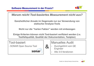 Software Measurement in der Praxis?

  Warum reicht Tool-basiertes Measurement nicht aus?

    Ganzheitlicher Ansatz im Gegensatz nur zur Verwendung von
                     statischer Analyse-Tools

        Nicht nur die “harten Fakten” werden mit einbezogen

   Einige Kriterien können nicht Tool-basiert verifiziert werden (i.e.
        Testfallqualität, Qualität der Dokumentation, Testplan)

Tool-basiert                            Manuelles Audit
- SONAR Open Source Tool
                                  &     -  Durchgeführt vom QE
                                           Engineer
                                        -  Alle 3-5 Iterationen


                                                                                               7
                                                Erstellt von: Michael Palotas & Dominik Dary
 