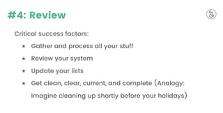 #4: Review
Critical success factors:
★ Gather and process all your stuff
★ Review your system
★ Update your lists
★ Get clean, clear, current, and complete (Analogy:
Imagine cleaning up shortly before your holidays)
 