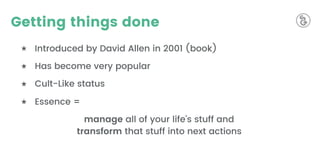 Getting things done
★ Introduced by David Allen in 2001 (book)
★ Has become very popular
★ Cult-Like status
★ Essence =
manage all of your life’s stuff and
transform that stuff into next actions
 