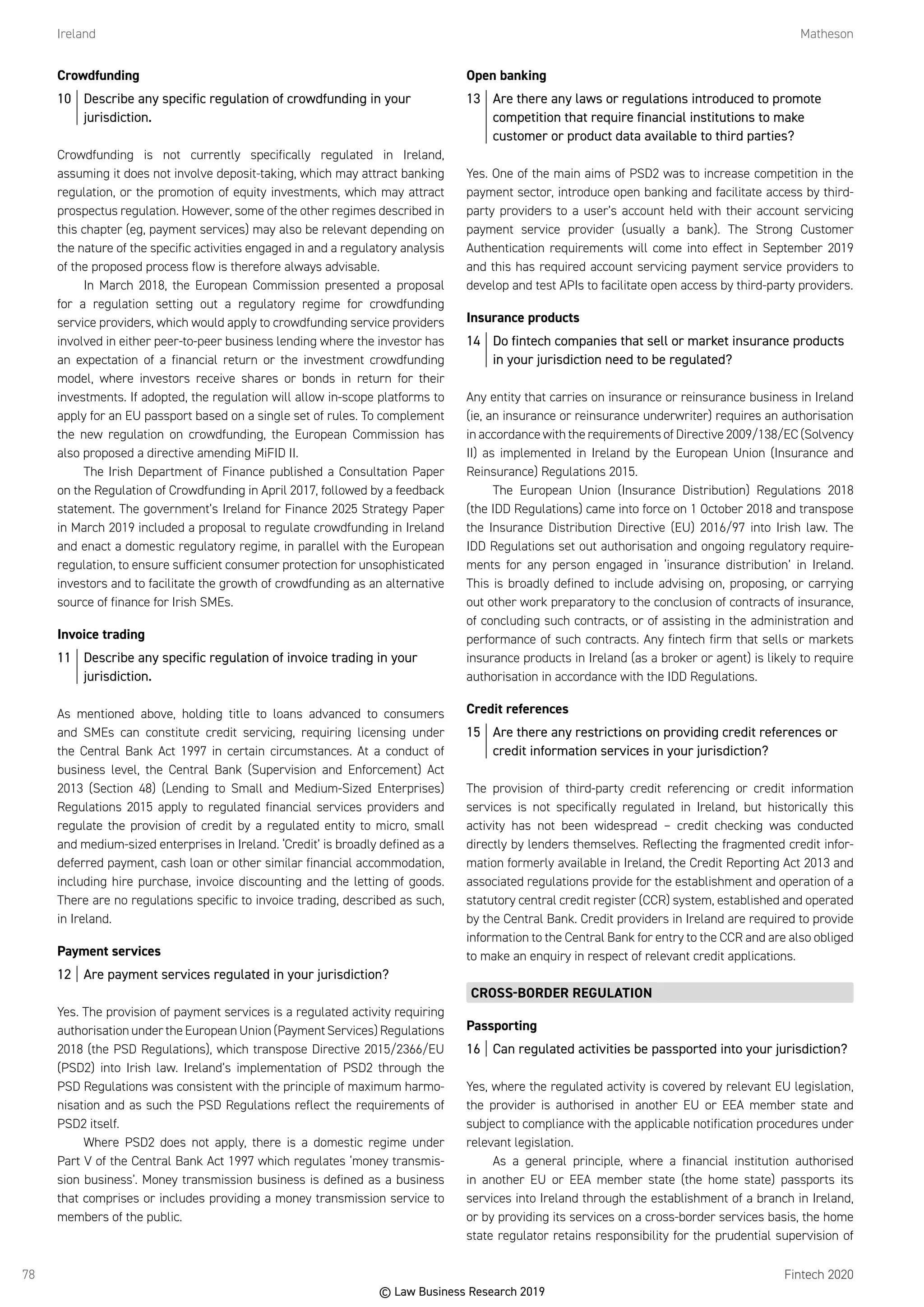 Ireland	Matheson
Fintech 202078
Crowdfunding
10	 Describe any specific regulation of crowdfunding in your
jurisdiction.
Crowdfunding is not currently specifically regulated in Ireland,
assuming it does not involve deposit-taking, which may attract banking
regulation, or the promotion of equity investments, which may attract
prospectus regulation. However, some of the other regimes described in
this chapter (eg, payment services) may also be relevant depending on
the nature of the specific activities engaged in and a regulatory analysis
of the proposed process flow is therefore always advisable.
In March 2018, the European Commission presented a proposal
for a regulation setting out a regulatory regime for crowdfunding
service providers, which would apply to crowdfunding service providers
involved in either peer-to-peer business lending where the investor has
an expectation of a financial return or the investment crowdfunding
model, where investors receive shares or bonds in return for their
investments. If adopted, the regulation will allow in-scope platforms to
apply for an EU passport based on a single set of rules. To complement
the new regulation on crowdfunding, the European Commission has
also proposed a directive amending MiFID II.
The Irish Department of Finance published a Consultation Paper
on the Regulation of Crowdfunding in April 2017, followed by a feedback
statement. The government’s Ireland for Finance 2025 Strategy Paper
in March 2019 included a proposal to regulate crowdfunding in Ireland
and enact a domestic regulatory regime, in parallel with the European
regulation, to ensure sufficient consumer protection for unsophisticated
investors and to facilitate the growth of crowdfunding as an alternative
source of finance for Irish SMEs.
Invoice trading
11	 Describe any specific regulation of invoice trading in your
jurisdiction.
As mentioned above, holding title to loans advanced to consumers
and SMEs can constitute credit servicing, requiring licensing under
the Central Bank Act 1997 in certain circumstances. At a conduct of
business level, the Central Bank (Supervision and Enforcement) Act
2013 (Section 48) (Lending to Small and Medium-Sized Enterprises)
Regulations 2015 apply to regulated financial services providers and
regulate the provision of credit by a regulated entity to micro, small
and medium-sized enterprises in Ireland. ‘Credit’ is broadly defined as a
deferred payment, cash loan or other similar financial accommodation,
including hire purchase, invoice discounting and the letting of goods.
There are no regulations specific to invoice trading, described as such,
in Ireland.
Payment services
12	 Are payment services regulated in your jurisdiction?
Yes. The provision of payment services is a regulated activity requiring
authorisation under the European Union (Payment Services) Regulations
2018 (the PSD Regulations), which transpose Directive 2015/2366/EU
(PSD2) into Irish law. Ireland’s implementation of PSD2 through the
PSD Regulations was consistent with the principle of maximum harmo-
nisation and as such the PSD Regulations reflect the requirements of
PSD2 itself.
Where PSD2 does not apply, there is a domestic regime under
Part V of the Central Bank Act 1997 which regulates ‘money transmis-
sion business’. Money transmission business is defined as a business
that comprises or includes providing a money transmission service to
members of the public.
Open banking
13	 Are there any laws or regulations introduced to promote
competition that require financial institutions to make
customer or product data available to third parties?
Yes. One of the main aims of PSD2 was to increase competition in the
payment sector, introduce open banking and facilitate access by third-
party providers to a user’s account held with their account servicing
payment service provider (usually a bank). The Strong Customer
Authentication requirements will come into effect in September 2019
and this has required account servicing payment service providers to
develop and test APIs to facilitate open access by third-party providers.
Insurance products
14	 Do fintech companies that sell or market insurance products
in your jurisdiction need to be regulated?
Any entity that carries on insurance or reinsurance business in Ireland
(ie, an insurance or reinsurance underwriter) requires an authorisation
in accordance with the requirements of Directive 2009/138/EC (Solvency
II) as implemented in Ireland by the European Union (Insurance and
Reinsurance) Regulations 2015.
The European Union (Insurance Distribution) Regulations 2018
(the IDD Regulations) came into force on 1 October 2018 and transpose
the Insurance Distribution Directive (EU) 2016/97 into Irish law. The
IDD Regulations set out authorisation and ongoing regulatory require-
ments for any person engaged in ‘insurance distribution’ in Ireland.
This is broadly defined to include advising on, proposing, or carrying
out other work preparatory to the conclusion of contracts of insurance,
of concluding such contracts, or of assisting in the administration and
performance of such contracts. Any fintech firm that sells or markets
insurance products in Ireland (as a broker or agent) is likely to require
authorisation in accordance with the IDD Regulations.
Credit references
15	 Are there any restrictions on providing credit references or
credit information services in your jurisdiction?
The provision of third-party credit referencing or credit information
services is not specifically regulated in Ireland, but historically this
activity has not been widespread – credit checking was conducted
directly by lenders themselves. Reflecting the fragmented credit infor-
mation formerly available in Ireland, the Credit Reporting Act 2013 and
associated regulations provide for the establishment and operation of a
statutory central credit register (CCR) system, established and operated
by the Central Bank. Credit providers in Ireland are required to provide
information to the Central Bank for entry to the CCR and are also obliged
to make an enquiry in respect of relevant credit applications.
CROSS-BORDER REGULATION
Passporting
16	 Can regulated activities be passported into your jurisdiction?
Yes, where the regulated activity is covered by relevant EU legislation,
the provider is authorised in another EU or EEA member state and
subject to compliance with the applicable notification procedures under
relevant legislation.
As a general principle, where a financial institution authorised
in another EU or EEA member state (the home state) passports its
services into Ireland through the establishment of a branch in Ireland,
or by providing its services on a cross-border services basis, the home
state regulator retains responsibility for the prudential supervision of
© Law Business Research 2019
 