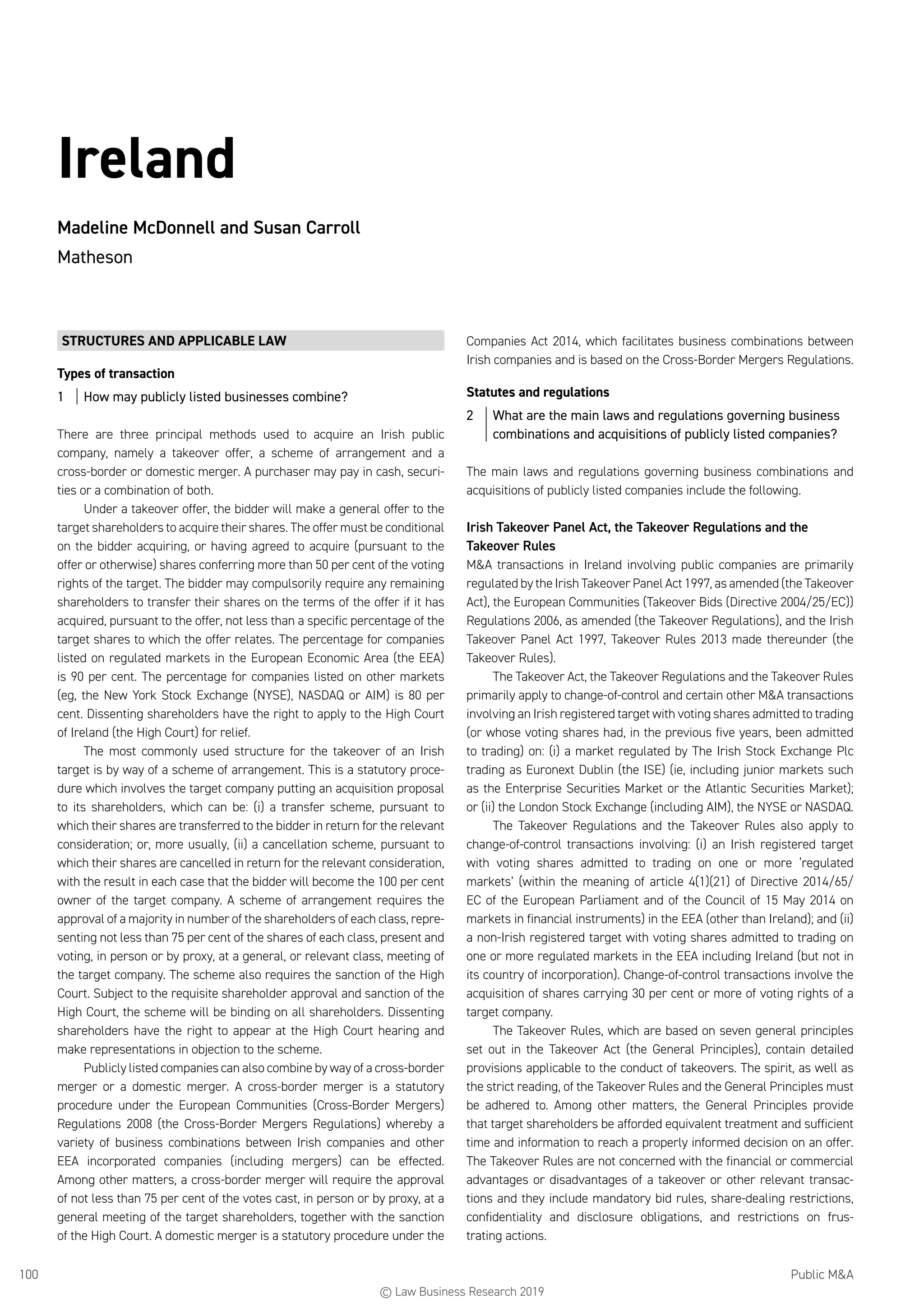 Public MA100
Ireland
Madeline McDonnell and Susan Carroll
Matheson
STRUCTURES AND APPLICABLE LAW
Types of transaction
1	 How may publicly listed businesses combine?
There are three principal methods used to acquire an Irish public
company, namely a takeover offer, a scheme of arrangement and a
cross-border or domestic merger. A purchaser may pay in cash, securi-
ties or a combination of both.
Under a takeover offer, the bidder will make a general offer to the
target shareholders to acquire their shares. The offer must be conditional
on the bidder acquiring, or having agreed to acquire (pursuant to the
offer or otherwise) shares conferring more than 50 per cent of the voting
rights of the target. The bidder may compulsorily require any remaining
shareholders to transfer their shares on the terms of the offer if it has
acquired, pursuant to the offer, not less than a specific percentage of the
target shares to which the offer relates. The percentage for companies
listed on regulated markets in the European Economic Area (the EEA)
is 90 per cent. The percentage for companies listed on other markets
(eg, the New York Stock Exchange (NYSE), NASDAQ or AIM) is 80 per
cent. Dissenting shareholders have the right to apply to the High Court
of Ireland (the High Court) for relief.
The most commonly used structure for the takeover of an Irish
target is by way of a scheme of arrangement. This is a statutory proce-
dure which involves the target company putting an acquisition proposal
to its shareholders, which can be: (i) a transfer scheme, pursuant to
which their shares are transferred to the bidder in return for the relevant
consideration; or, more usually, (ii) a cancellation scheme, pursuant to
which their shares are cancelled in return for the relevant consideration,
with the result in each case that the bidder will become the 100 per cent
owner of the target company. A scheme of arrangement requires the
approval of a majority in number of the shareholders of each class, repre-
senting not less than 75 per cent of the shares of each class, present and
voting, in person or by proxy, at a general, or relevant class, meeting of
the target company. The scheme also requires the sanction of the High
Court. Subject to the requisite shareholder approval and sanction of the
High Court, the scheme will be binding on all shareholders. Dissenting
shareholders have the right to appear at the High Court hearing and
make representations in objection to the scheme.
Publicly listed companies can also combine by way of a cross-border
merger or a domestic merger. A cross-border merger is a statutory
procedure under the European Communities (Cross-Border Mergers)
Regulations 2008 (the Cross-Border Mergers Regulations) whereby a
variety of business combinations between Irish companies and other
EEA incorporated companies (including mergers) can be effected.
Among other matters, a cross-border merger will require the approval
of not less than 75 per cent of the votes cast, in person or by proxy, at a
general meeting of the target shareholders, together with the sanction
of the High Court. A domestic merger is a statutory procedure under the
Companies Act 2014, which facilitates business combinations between
Irish companies and is based on the Cross-Border Mergers Regulations.
Statutes and regulations
2	 What are the main laws and regulations governing business
combinations and acquisitions of publicly listed companies?
The main laws and regulations governing business combinations and
acquisitions of publicly listed companies include the following.
Irish Takeover Panel Act, the Takeover Regulations and the
Takeover Rules
MA transactions in Ireland involving public companies are primarily
regulated by the Irish Takeover Panel Act 1997, as amended (the Takeover
Act), the European Communities (Takeover Bids (Directive 2004/25/EC))
Regulations 2006, as amended (the Takeover Regulations), and the Irish
Takeover Panel Act 1997, Takeover Rules 2013 made thereunder (the
Takeover Rules).
The Takeover Act, the Takeover Regulations and the Takeover Rules
primarily apply to change-of-control and certain other MA transactions
involving an Irish registered target with voting shares admitted to trading
(or whose voting shares had, in the previous five years, been admitted
to trading) on: (i) a market regulated by The Irish Stock Exchange Plc
trading as Euronext Dublin (the ISE) (ie, including junior markets such
as the Enterprise Securities Market or the Atlantic Securities Market);
or (ii) the London Stock Exchange (including AIM), the NYSE or NASDAQ.
The Takeover Regulations and the Takeover Rules also apply to
change-of-control transactions involving: (i) an Irish registered target
with voting shares admitted to trading on one or more ‘regulated
markets’ (within the meaning of article 4(1)(21) of Directive 2014/65/
EC of the European Parliament and of the Council of 15 May 2014 on
markets in financial instruments) in the EEA (other than Ireland); and (ii)
a non-Irish registered target with voting shares admitted to trading on
one or more regulated markets in the EEA including Ireland (but not in
its country of incorporation). Change-of-control transactions involve the
acquisition of shares carrying 30 per cent or more of voting rights of a
target company.
The Takeover Rules, which are based on seven general principles
set out in the Takeover Act (the General Principles), contain detailed
provisions applicable to the conduct of takeovers. The spirit, as well as
the strict reading, of the Takeover Rules and the General Principles must
be adhered to. Among other matters, the General Principles provide
that target shareholders be afforded equivalent treatment and sufficient
time and information to reach a properly informed decision on an offer.
The Takeover Rules are not concerned with the financial or commercial
advantages or disadvantages of a takeover or other relevant transac-
tions and they include mandatory bid rules, share-dealing restrictions,
confidentiality and disclosure obligations, and restrictions on frus-
trating actions.
© Law Business Research 2019
 