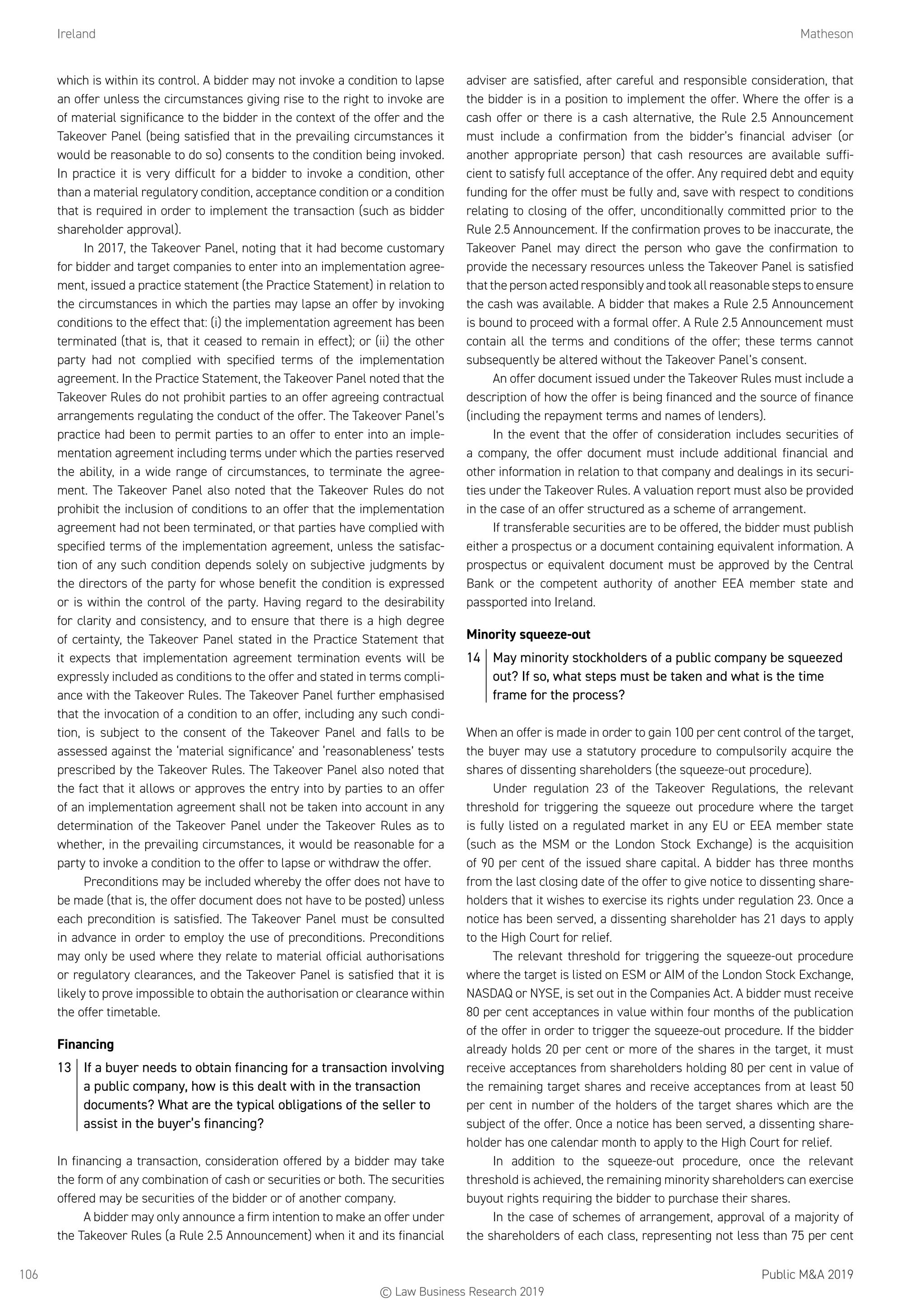 Ireland	Matheson
Public MA 2019106
which is within its control. A bidder may not invoke a condition to lapse
an offer unless the circumstances giving rise to the right to invoke are
of material significance to the bidder in the context of the offer and the
Takeover Panel (being satisfied that in the prevailing circumstances it
would be reasonable to do so) consents to the condition being invoked.
In practice it is very difficult for a bidder to invoke a condition, other
than a material regulatory condition, acceptance condition or a condition
that is required in order to implement the transaction (such as bidder
shareholder approval).
In 2017, the Takeover Panel, noting that it had become customary
for bidder and target companies to enter into an implementation agree-
ment, issued a practice statement (the Practice Statement) in relation to
the circumstances in which the parties may lapse an offer by invoking
conditions to the effect that: (i) the implementation agreement has been
terminated (that is, that it ceased to remain in effect); or (ii) the other
party had not complied with specified terms of the implementation
agreement. In the Practice Statement, the Takeover Panel noted that the
Takeover Rules do not prohibit parties to an offer agreeing contractual
arrangements regulating the conduct of the offer. The Takeover Panel’s
practice had been to permit parties to an offer to enter into an imple-
mentation agreement including terms under which the parties reserved
the ability, in a wide range of circumstances, to terminate the agree-
ment. The Takeover Panel also noted that the Takeover Rules do not
prohibit the inclusion of conditions to an offer that the implementation
agreement had not been terminated, or that parties have complied with
specified terms of the implementation agreement, unless the satisfac-
tion of any such condition depends solely on subjective judgments by
the directors of the party for whose benefit the condition is expressed
or is within the control of the party. Having regard to the desirability
for clarity and consistency, and to ensure that there is a high degree
of certainty, the Takeover Panel stated in the Practice Statement that
it expects that implementation agreement termination events will be
expressly included as conditions to the offer and stated in terms compli-
ance with the Takeover Rules. The Takeover Panel further emphasised
that the invocation of a condition to an offer, including any such condi-
tion, is subject to the consent of the Takeover Panel and falls to be
assessed against the ‘material significance’ and ‘reasonableness’ tests
prescribed by the Takeover Rules. The Takeover Panel also noted that
the fact that it allows or approves the entry into by parties to an offer
of an implementation agreement shall not be taken into account in any
determination of the Takeover Panel under the Takeover Rules as to
whether, in the prevailing circumstances, it would be reasonable for a
party to invoke a condition to the offer to lapse or withdraw the offer.
Preconditions may be included whereby the offer does not have to
be made (that is, the offer document does not have to be posted) unless
each precondition is satisfied. The Takeover Panel must be consulted
in advance in order to employ the use of preconditions. Preconditions
may only be used where they relate to material official authorisations
or regulatory clearances, and the Takeover Panel is satisfied that it is
likely to prove impossible to obtain the authorisation or clearance within
the offer timetable.
Financing
13	 If a buyer needs to obtain financing for a transaction involving
a public company, how is this dealt with in the transaction
documents? What are the typical obligations of the seller to
assist in the buyer’s financing?
In financing a transaction, consideration offered by a bidder may take
the form of any combination of cash or securities or both. The securities
offered may be securities of the bidder or of another company.
A bidder may only announce a firm intention to make an offer under
the Takeover Rules (a Rule 2.5 Announcement) when it and its financial
adviser are satisfied, after careful and responsible consideration, that
the bidder is in a position to implement the offer. Where the offer is a
cash offer or there is a cash alternative, the Rule 2.5 Announcement
must include a confirmation from the bidder’s financial adviser (or
another appropriate person) that cash resources are available suffi-
cient to satisfy full acceptance of the offer. Any required debt and equity
funding for the offer must be fully and, save with respect to conditions
relating to closing of the offer, unconditionally committed prior to the
Rule 2.5 Announcement. If the confirmation proves to be inaccurate, the
Takeover Panel may direct the person who gave the confirmation to
provide the necessary resources unless the Takeover Panel is satisfied
that the person acted responsibly and took all reasonable steps to ensure
the cash was available. A bidder that makes a Rule 2.5 Announcement
is bound to proceed with a formal offer. A Rule 2.5 Announcement must
contain all the terms and conditions of the offer; these terms cannot
subsequently be altered without the Takeover Panel’s consent.
An offer document issued under the Takeover Rules must include a
description of how the offer is being financed and the source of finance
(including the repayment terms and names of lenders).
In the event that the offer of consideration includes securities of
a company, the offer document must include additional financial and
other information in relation to that company and dealings in its securi-
ties under the Takeover Rules. A valuation report must also be provided
in the case of an offer structured as a scheme of arrangement.
If transferable securities are to be offered, the bidder must publish
either a prospectus or a document containing equivalent information. A
prospectus or equivalent document must be approved by the Central
Bank or the competent authority of another EEA member state and
passported into Ireland.
Minority squeeze-out
14	 May minority stockholders of a public company be squeezed
out? If so, what steps must be taken and what is the time
frame for the process?
When an offer is made in order to gain 100 per cent control of the target,
the buyer may use a statutory procedure to compulsorily acquire the
shares of dissenting shareholders (the squeeze-out procedure).
Under regulation 23 of the Takeover Regulations, the relevant
threshold for triggering the squeeze out procedure where the target
is fully listed on a regulated market in any EU or EEA member state
(such as the MSM or the London Stock Exchange) is the acquisition
of 90 per cent of the issued share capital. A bidder has three months
from the last closing date of the offer to give notice to dissenting share-
holders that it wishes to exercise its rights under regulation 23. Once a
notice has been served, a dissenting shareholder has 21 days to apply
to the High Court for relief.
The relevant threshold for triggering the squeeze-out procedure
where the target is listed on ESM or AIM of the London Stock Exchange,
NASDAQ or NYSE, is set out in the Companies Act. A bidder must receive
80 per cent acceptances in value within four months of the publication
of the offer in order to trigger the squeeze-out procedure. If the bidder
already holds 20 per cent or more of the shares in the target, it must
receive acceptances from shareholders holding 80 per cent in value of
the remaining target shares and receive acceptances from at least 50
per cent in number of the holders of the target shares which are the
subject of the offer. Once a notice has been served, a dissenting share-
holder has one calendar month to apply to the High Court for relief.
In addition to the squeeze-out procedure, once the relevant
threshold is achieved, the remaining minority shareholders can exercise
buyout rights requiring the bidder to purchase their shares.
In the case of schemes of arrangement, approval of a majority of
the shareholders of each class, representing not less than 75 per cent
© Law Business Research 2019
 