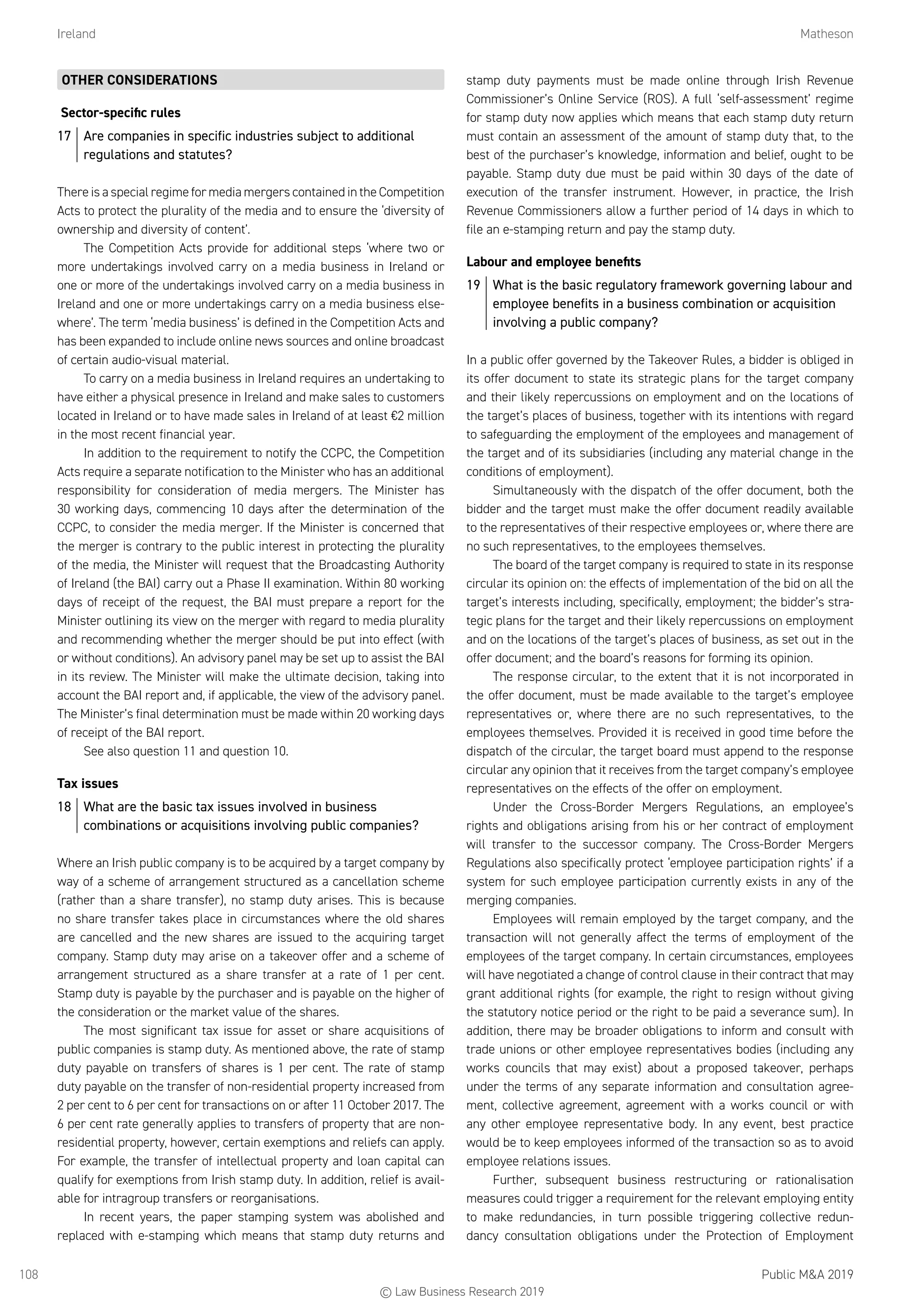 Ireland	Matheson
Public MA 2019108
OTHER CONSIDERATIONS
Sector-specific rules
17	 Are companies in specific industries subject to additional
regulations and statutes?
There is a special regime for media mergers contained in the Competition
Acts to protect the plurality of the media and to ensure the ‘diversity of
ownership and diversity of content’.
The Competition Acts provide for additional steps ‘where two or
more undertakings involved carry on a media business in Ireland or
one or more of the undertakings involved carry on a media business in
Ireland and one or more undertakings carry on a media business else-
where’. The term ‘media business’ is defined in the Competition Acts and
has been expanded to include online news sources and online broadcast
of certain audio-visual material.
To carry on a media business in Ireland requires an undertaking to
have either a physical presence in Ireland and make sales to customers
located in Ireland or to have made sales in Ireland of at least €2 million
in the most recent financial year.
In addition to the requirement to notify the CCPC, the Competition
Acts require a separate notification to the Minister who has an additional
responsibility for consideration of media mergers. The Minister has
30 working days, commencing 10 days after the determination of the
CCPC, to consider the media merger. If the Minister is concerned that
the merger is contrary to the public interest in protecting the plurality
of the media, the Minister will request that the Broadcasting Authority
of Ireland (the BAI) carry out a Phase II examination. Within 80 working
days of receipt of the request, the BAI must prepare a report for the
Minister outlining its view on the merger with regard to media plurality
and recommending whether the merger should be put into effect (with
or without conditions). An advisory panel may be set up to assist the BAI
in its review. The Minister will make the ultimate decision, taking into
account the BAI report and, if applicable, the view of the advisory panel.
The Minister’s final determination must be made within 20 working days
of receipt of the BAI report.
See also question 11 and question 10.
Tax issues
18	 What are the basic tax issues involved in business
combinations or acquisitions involving public companies?
Where an Irish public company is to be acquired by a target company by
way of a scheme of arrangement structured as a cancellation scheme
(rather than a share transfer), no stamp duty arises. This is because
no share transfer takes place in circumstances where the old shares
are cancelled and the new shares are issued to the acquiring target
company. Stamp duty may arise on a takeover offer and a scheme of
arrangement structured as a share transfer at a rate of 1 per cent.
Stamp duty is payable by the purchaser and is payable on the higher of
the consideration or the market value of the shares.
The most significant tax issue for asset or share acquisitions of
public companies is stamp duty. As mentioned above, the rate of stamp
duty payable on transfers of shares is 1 per cent. The rate of stamp
duty payable on the transfer of non-residential property increased from
2 per cent to 6 per cent for transactions on or after 11 October 2017. The
6 per cent rate generally applies to transfers of property that are non-
residential property, however, certain exemptions and reliefs can apply.
For example, the transfer of intellectual property and loan capital can
qualify for exemptions from Irish stamp duty. In addition, relief is avail-
able for intragroup transfers or reorganisations.
In recent years, the paper stamping system was abolished and
replaced with e-stamping which means that stamp duty returns and
stamp duty payments must be made online through Irish Revenue
Commissioner’s Online Service (ROS). A full ‘self-assessment’ regime
for stamp duty now applies which means that each stamp duty return
must contain an assessment of the amount of stamp duty that, to the
best of the purchaser’s knowledge, information and belief, ought to be
payable. Stamp duty due must be paid within 30 days of the date of
execution of the transfer instrument. However, in practice, the Irish
Revenue Commissioners allow a further period of 14 days in which to
file an e-stamping return and pay the stamp duty.
Labour and employee benefits
19	 What is the basic regulatory framework governing labour and
employee benefits in a business combination or acquisition
involving a public company?
In a public offer governed by the Takeover Rules, a bidder is obliged in
its offer document to state its strategic plans for the target company
and their likely repercussions on employment and on the locations of
the target’s places of business, together with its intentions with regard
to safeguarding the employment of the employees and management of
the target and of its subsidiaries (including any material change in the
conditions of employment).
Simultaneously with the dispatch of the offer document, both the
bidder and the target must make the offer document readily available
to the representatives of their respective employees or, where there are
no such representatives, to the employees themselves.
The board of the target company is required to state in its response
circular its opinion on: the effects of implementation of the bid on all the
target’s interests including, specifically, employment; the bidder’s stra-
tegic plans for the target and their likely repercussions on employment
and on the locations of the target’s places of business, as set out in the
offer document; and the board’s reasons for forming its opinion.
The response circular, to the extent that it is not incorporated in
the offer document, must be made available to the target’s employee
representatives or, where there are no such representatives, to the
employees themselves. Provided it is received in good time before the
dispatch of the circular, the target board must append to the response
circular any opinion that it receives from the target company’s employee
representatives on the effects of the offer on employment.
Under the Cross-Border Mergers Regulations, an employee’s
rights and obligations arising from his or her contract of employment
will transfer to the successor company. The Cross-Border Mergers
Regulations also specifically protect ‘employee participation rights’ if a
system for such employee participation currently exists in any of the
merging companies.
Employees will remain employed by the target company, and the
transaction will not generally affect the terms of employment of the
employees of the target company. In certain circumstances, employees
will have negotiated a change of control clause in their contract that may
grant additional rights (for example, the right to resign without giving
the statutory notice period or the right to be paid a severance sum). In
addition, there may be broader obligations to inform and consult with
trade unions or other employee representatives bodies (including any
works councils that may exist) about a proposed takeover, perhaps
under the terms of any separate information and consultation agree-
ment, collective agreement, agreement with a works council or with
any other employee representative body. In any event, best practice
would be to keep employees informed of the transaction so as to avoid
employee relations issues.
Further, subsequent business restructuring or rationalisation
measures could trigger a requirement for the relevant employing entity
to make redundancies, in turn possible triggering collective redun-
dancy consultation obligations under the Protection of Employment
© Law Business Research 2019
 