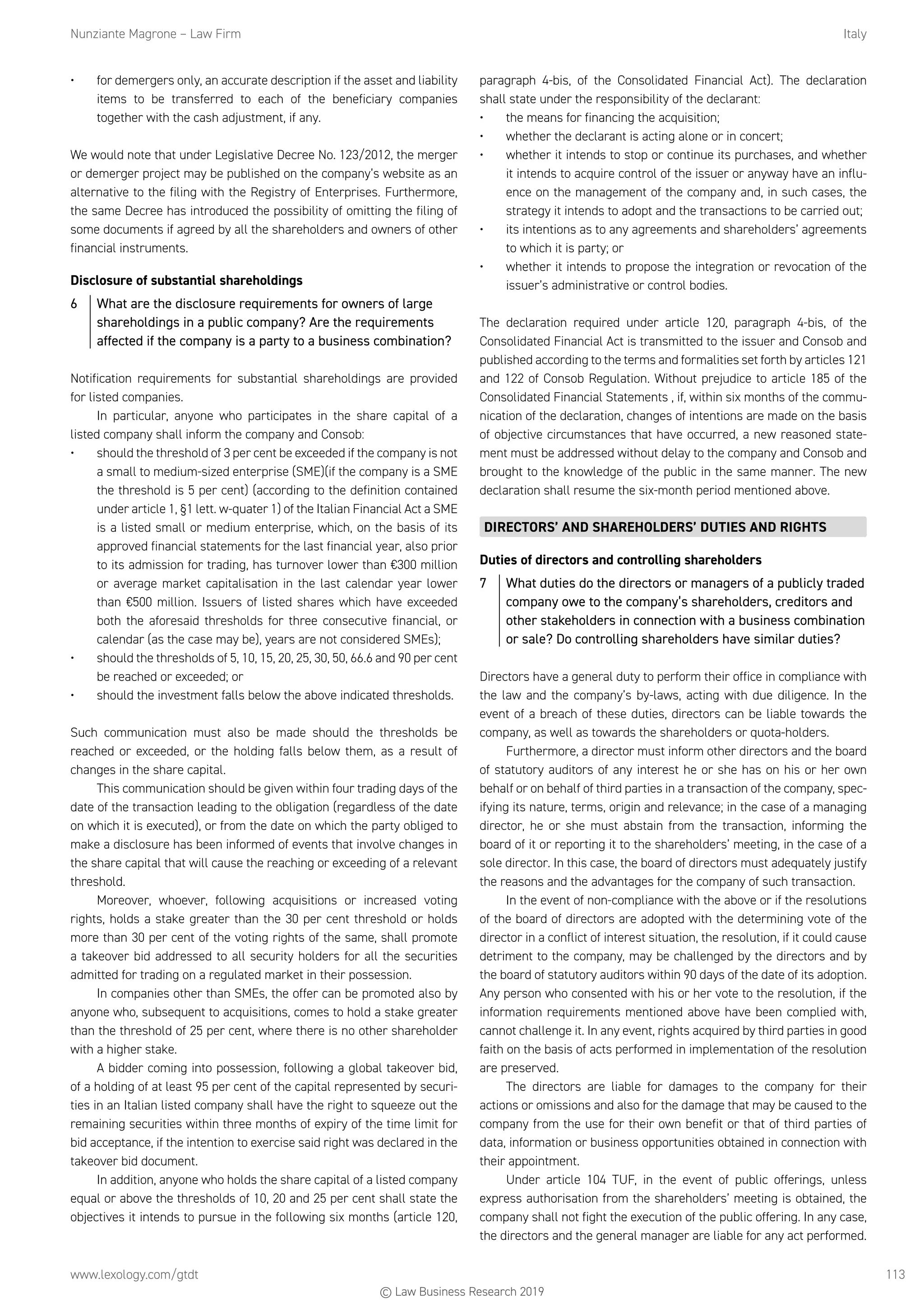 Nunziante Magrone – Law Firm	Italy
www.lexology.com/gtdt	 113
•	 for demergers only, an accurate description if the asset and liability
items to be transferred to each of the beneficiary companies
together with the cash adjustment, if any.
We would note that under Legislative Decree No. 123/2012, the merger
or demerger project may be published on the company’s website as an
alternative to the filing with the Registry of Enterprises. Furthermore,
the same Decree has introduced the possibility of omitting the filing of
some documents if agreed by all the shareholders and owners of other
financial instruments.
Disclosure of substantial shareholdings
6	 What are the disclosure requirements for owners of large
shareholdings in a public company? Are the requirements
affected if the company is a party to a business combination?
Notification requirements for substantial shareholdings are provided
for listed companies.
In particular, anyone who participates in the share capital of a
listed company shall inform the company and Consob:
•	 should the threshold of 3 per cent be exceeded if the company is not
a small to medium-sized enterprise (SME)(if the company is a SME
the threshold is 5 per cent) (according to the definition contained
under article 1, §1 lett. w-quater 1) of the Italian Financial Act a SME
is a listed small or medium enterprise, which, on the basis of its
approved financial statements for the last financial year, also prior
to its admission for trading, has turnover lower than €300 million
or average market capitalisation in the last calendar year lower
than €500 million. Issuers of listed shares which have exceeded
both the aforesaid thresholds for three consecutive financial, or
calendar (as the case may be), years are not considered SMEs);
•	 should the thresholds of 5, 10, 15, 20, 25, 30, 50, 66.6 and 90 per cent
be reached or exceeded; or
•	 should the investment falls below the above indicated thresholds.
Such communication must also be made should the thresholds be
reached or exceeded, or the holding falls below them, as a result of
changes in the share capital.
This communication should be given within four trading days of the
date of the transaction leading to the obligation (regardless of the date
on which it is executed), or from the date on which the party obliged to
make a disclosure has been informed of events that involve changes in
the share capital that will cause the reaching or exceeding of a relevant
threshold.
Moreover, whoever, following acquisitions or increased voting
rights, holds a stake greater than the 30 per cent threshold or holds
more than 30 per cent of the voting rights of the same, shall promote
a takeover bid addressed to all security holders for all the securities
admitted for trading on a regulated market in their possession.
In companies other than SMEs, the offer can be promoted also by
anyone who, subsequent to acquisitions, comes to hold a stake greater
than the threshold of 25 per cent, where there is no other shareholder
with a higher stake.
A bidder coming into possession, following a global takeover bid,
of a holding of at least 95 per cent of the capital represented by securi-
ties in an Italian listed company shall have the right to squeeze out the
remaining securities within three months of expiry of the time limit for
bid acceptance, if the intention to exercise said right was declared in the
takeover bid document.
In addition, anyone who holds the share capital of a listed company
equal or above the thresholds of 10, 20 and 25 per cent shall state the
objectives it intends to pursue in the following six months (article 120,
paragraph 4-bis, of the Consolidated Financial Act). The declaration
shall state under the responsibility of the declarant:
•	 the means for financing the acquisition;
•	 whether the declarant is acting alone or in concert;
•	 whether it intends to stop or continue its purchases, and whether
it intends to acquire control of the issuer or anyway have an influ-
ence on the management of the company and, in such cases, the
strategy it intends to adopt and the transactions to be carried out;
•	 its intentions as to any agreements and shareholders’ agreements
to which it is party; or
•	 whether it intends to propose the integration or revocation of the
issuer’s administrative or control bodies.
The declaration required under article 120, paragraph 4-bis, of the
Consolidated Financial Act is transmitted to the issuer and Consob and
published according to the terms and formalities set forth by articles 121
and 122 of Consob Regulation. Without prejudice to article 185 of the
Consolidated Financial Statements , if, within six months of the commu-
nication of the declaration, changes of intentions are made on the basis
of objective circumstances that have occurred, a new reasoned state-
ment must be addressed without delay to the company and Consob and
brought to the knowledge of the public in the same manner. The new
declaration shall resume the six-month period mentioned above.
DIRECTORS’ AND SHAREHOLDERS’ DUTIES AND RIGHTS
Duties of directors and controlling shareholders
7	 What duties do the directors or managers of a publicly traded
company owe to the company’s shareholders, creditors and
other stakeholders in connection with a business combination
or sale? Do controlling shareholders have similar duties?
Directors have a general duty to perform their office in compliance with
the law and the company’s by-laws, acting with due diligence. In the
event of a breach of these duties, directors can be liable towards the
company, as well as towards the shareholders or quota-holders.
Furthermore, a director must inform other directors and the board
of statutory auditors of any interest he or she has on his or her own
behalf or on behalf of third parties in a transaction of the company, spec-
ifying its nature, terms, origin and relevance; in the case of a managing
director, he or she must abstain from the transaction, informing the
board of it or reporting it to the shareholders’ meeting, in the case of a
sole director. In this case, the board of directors must adequately justify
the reasons and the advantages for the company of such transaction.
In the event of non-compliance with the above or if the resolutions
of the board of directors are adopted with the determining vote of the
director in a conflict of interest situation, the resolution, if it could cause
detriment to the company, may be challenged by the directors and by
the board of statutory auditors within 90 days of the date of its adoption.
Any person who consented with his or her vote to the resolution, if the
information requirements mentioned above have been complied with,
cannot challenge it. In any event, rights acquired by third parties in good
faith on the basis of acts performed in implementation of the resolution
are preserved.
The directors are liable for damages to the company for their
actions or omissions and also for the damage that may be caused to the
company from the use for their own benefit or that of third parties of
data, information or business opportunities obtained in connection with
their appointment.
Under article 104 TUF, in the event of public offerings, unless
express authorisation from the shareholders’ meeting is obtained, the
company shall not fight the execution of the public offering. In any case,
the directors and the general manager are liable for any act performed.
© Law Business Research 2019
 