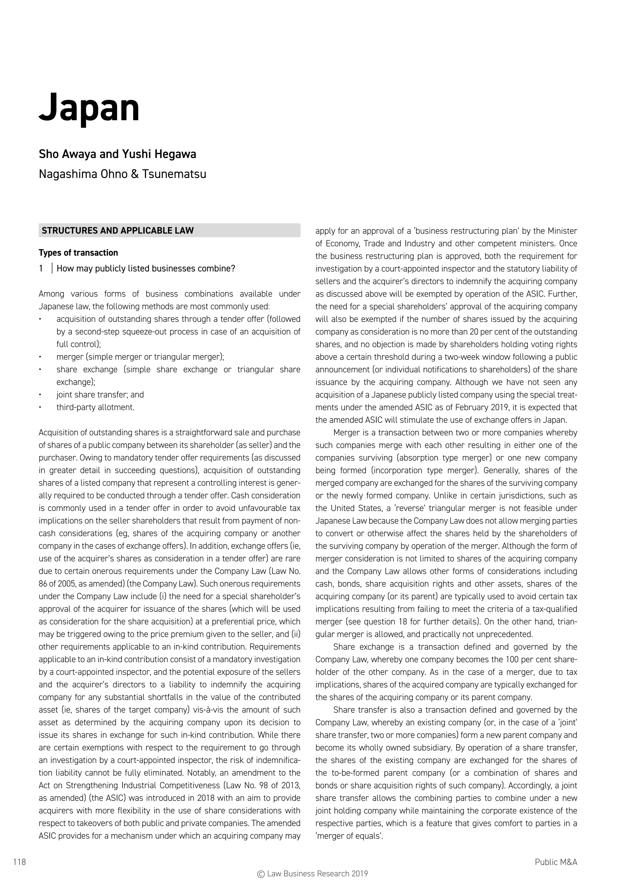 Public MA118
Japan
Sho Awaya and Yushi Hegawa
Nagashima Ohno  Tsunematsu
STRUCTURES AND APPLICABLE LAW
Types of transaction
1	 How may publicly listed businesses combine?
Among various forms of business combinations available under
Japanese law, the following methods are most commonly used:
•	 acquisition of outstanding shares through a tender offer (followed
by a second-step squeeze-out process in case of an acquisition of
full control);
•	 merger (simple merger or triangular merger);
•	 share exchange (simple share exchange or triangular share
exchange);
•	 joint share transfer; and
•	 third-party allotment.
Acquisition of outstanding shares is a straightforward sale and purchase
of shares of a public company between its shareholder (as seller) and the
purchaser. Owing to mandatory tender offer requirements (as discussed
in greater detail in succeeding questions), acquisition of outstanding
shares of a listed company that represent a controlling interest is gener-
ally required to be conducted through a tender offer. Cash consideration
is commonly used in a tender offer in order to avoid unfavourable tax
implications on the seller shareholders that result from payment of non-
cash considerations (eg, shares of the acquiring company or another
company in the cases of exchange offers). In addition, exchange offers (ie,
use of the acquirer’s shares as consideration in a tender offer) are rare
due to certain onerous requirements under the Company Law (Law No.
86 of 2005, as amended) (the Company Law). Such onerous requirements
under the Company Law include (i) the need for a special shareholder’s
approval of the acquirer for issuance of the shares (which will be used
as consideration for the share acquisition) at a preferential price, which
may be triggered owing to the price premium given to the seller, and (ii)
other requirements applicable to an in-kind contribution. Requirements
applicable to an in-kind contribution consist of a mandatory investigation
by a court-appointed inspector, and the potential exposure of the sellers
and the acquirer’s directors to a liability to indemnify the acquiring
company for any substantial shortfalls in the value of the contributed
asset (ie, shares of the target company) vis-à-vis the amount of such
asset as determined by the acquiring company upon its decision to
issue its shares in exchange for such in-kind contribution. While there
are certain exemptions with respect to the requirement to go through
an investigation by a court-appointed inspector, the risk of indemnifica-
tion liability cannot be fully eliminated. Notably, an amendment to the
Act on Strengthening Industrial Competitiveness (Law No. 98 of 2013,
as amended) (the ASIC) was introduced in 2018 with an aim to provide
acquirers with more flexibility in the use of share considerations with
respect to takeovers of both public and private companies. The amended
ASIC provides for a mechanism under which an acquiring company may
apply for an approval of a ‘business restructuring plan’ by the Minister
of Economy, Trade and Industry and other competent ministers. Once
the business restructuring plan is approved, both the requirement for
investigation by a court-appointed inspector and the statutory liability of
sellers and the acquirer’s directors to indemnify the acquiring company
as discussed above will be exempted by operation of the ASIC. Further,
the need for a special shareholders’ approval of the acquiring company
will also be exempted if the number of shares issued by the acquiring
company as consideration is no more than 20 per cent of the outstanding
shares, and no objection is made by shareholders holding voting rights
above a certain threshold during a two-week window following a public
announcement (or individual notifications to shareholders) of the share
issuance by the acquiring company. Although we have not seen any
acquisition of a Japanese publicly listed company using the special treat-
ments under the amended ASIC as of February 2019, it is expected that
the amended ASIC will stimulate the use of exchange offers in Japan.
Merger is a transaction between two or more companies whereby
such companies merge with each other resulting in either one of the
companies surviving (absorption type merger) or one new company
being formed (incorporation type merger). Generally, shares of the
merged company are exchanged for the shares of the surviving company
or the newly formed company. Unlike in certain jurisdictions, such as
the United States, a ‘reverse’ triangular merger is not feasible under
Japanese Law because the Company Law does not allow merging parties
to convert or otherwise affect the shares held by the shareholders of
the surviving company by operation of the merger. Although the form of
merger consideration is not limited to shares of the acquiring company
and the Company Law allows other forms of considerations including
cash, bonds, share acquisition rights and other assets, shares of the
acquiring company (or its parent) are typically used to avoid certain tax
implications resulting from failing to meet the criteria of a tax-qualified
merger (see question 18 for further details). On the other hand, trian-
gular merger is allowed, and practically not unprecedented.
Share exchange is a transaction defined and governed by the
Company Law, whereby one company becomes the 100 per cent share-
holder of the other company. As in the case of a merger, due to tax
implications, shares of the acquired company are typically exchanged for
the shares of the acquiring company or its parent company.
Share transfer is also a transaction defined and governed by the
Company Law, whereby an existing company (or, in the case of a ‘joint’
share transfer, two or more companies) form a new parent company and
become its wholly owned subsidiary. By operation of a share transfer,
the shares of the existing company are exchanged for the shares of
the to-be-formed parent company (or a combination of shares and
bonds or share acquisition rights of such company). Accordingly, a joint
share transfer allows the combining parties to combine under a new
joint holding company while maintaining the corporate existence of the
respective parties, which is a feature that gives comfort to parties in a
‘merger of equals’.
© Law Business Research 2019
 