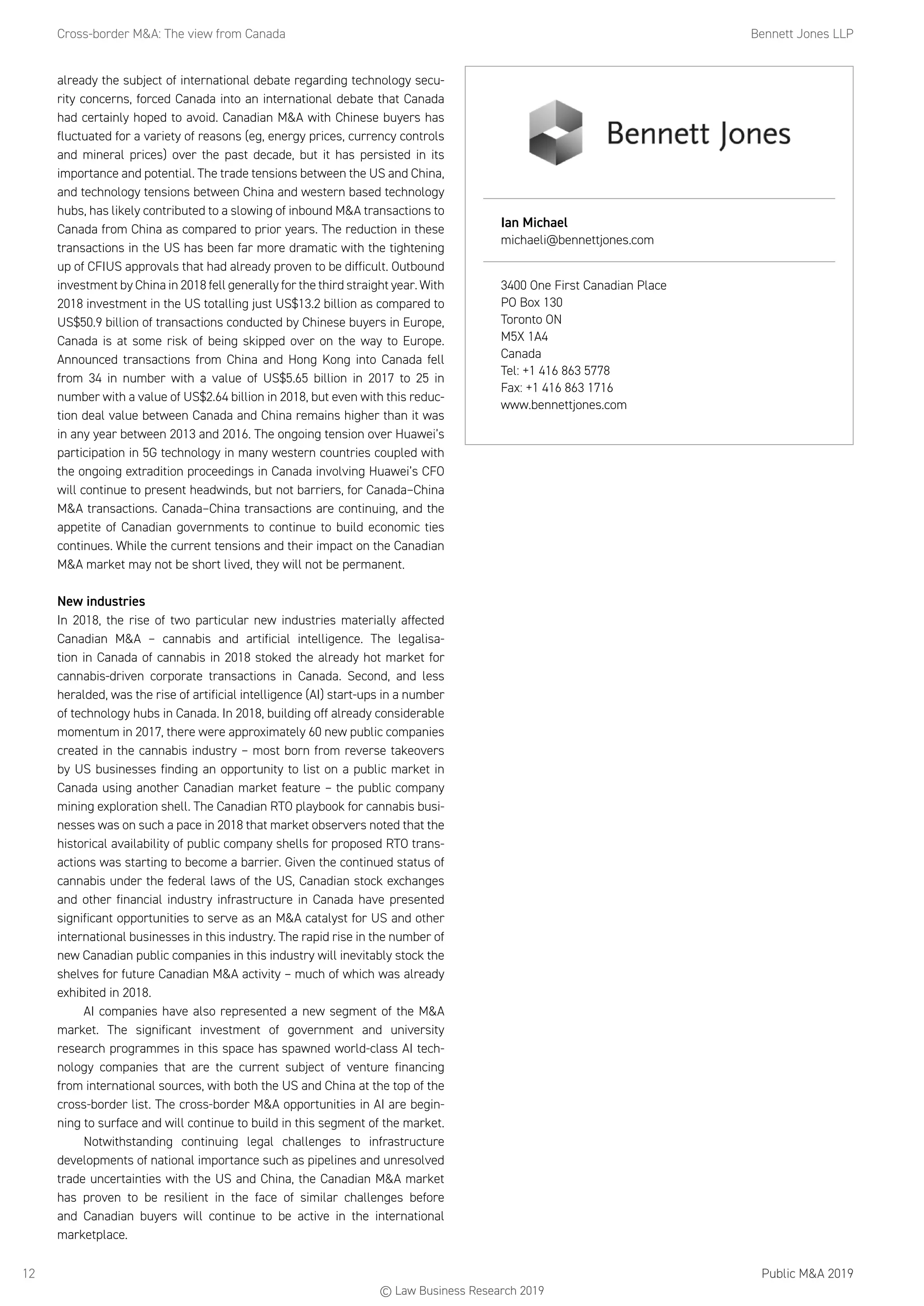 Cross-border MA: The view from Canada	 Bennett Jones LLP
Public MA 201912
already the subject of international debate regarding technology secu-
rity concerns, forced Canada into an international debate that Canada
had certainly hoped to avoid. Canadian MA with Chinese buyers has
fluctuated for a variety of reasons (eg, energy prices, currency controls
and mineral prices) over the past decade, but it has persisted in its
importance and potential. The trade tensions between the US and China,
and technology tensions between China and western based technology
hubs, has likely contributed to a slowing of inbound MA transactions to
Canada from China as compared to prior years. The reduction in these
transactions in the US has been far more dramatic with the tightening
up of CFIUS approvals that had already proven to be difficult. Outbound
investment by China in 2018 fell generally for the third straight year. With
2018 investment in the US totalling just US$13.2 billion as compared to
US$50.9 billion of transactions conducted by Chinese buyers in Europe,
Canada is at some risk of being skipped over on the way to Europe.
Announced transactions from China and Hong Kong into Canada fell
from 34 in number with a value of US$5.65 billion in 2017 to 25 in
number with a value of US$2.64 billion in 2018, but even with this reduc-
tion deal value between Canada and China remains higher than it was
in any year between 2013 and 2016. The ongoing tension over Huawei’s
participation in 5G technology in many western countries coupled with
the ongoing extradition proceedings in Canada involving Huawei’s CFO
will continue to present headwinds, but not barriers, for Canada–China
MA transactions. Canada–China transactions are continuing, and the
appetite of Canadian governments to continue to build economic ties
continues. While the current tensions and their impact on the Canadian
MA market may not be short lived, they will not be permanent.
New industries
In 2018, the rise of two particular new industries materially affected
Canadian MA – cannabis and artificial intelligence. The legalisa-
tion in Canada of cannabis in 2018 stoked the already hot market for
cannabis-driven corporate transactions in Canada. Second, and less
heralded, was the rise of artificial intelligence (AI) start-ups in a number
of technology hubs in Canada. In 2018, building off already considerable
momentum in 2017, there were approximately 60 new public companies
created in the cannabis industry – most born from reverse takeovers
by US businesses finding an opportunity to list on a public market in
Canada using another Canadian market feature – the public company
mining exploration shell. The Canadian RTO playbook for cannabis busi-
nesses was on such a pace in 2018 that market observers noted that the
historical availability of public company shells for proposed RTO trans-
actions was starting to become a barrier. Given the continued status of
cannabis under the federal laws of the US, Canadian stock exchanges
and other financial industry infrastructure in Canada have presented
significant opportunities to serve as an MA catalyst for US and other
international businesses in this industry. The rapid rise in the number of
new Canadian public companies in this industry will inevitably stock the
shelves for future Canadian MA activity – much of which was already
exhibited in 2018.
AI companies have also represented a new segment of the MA
market. The significant investment of government and university
research programmes in this space has spawned world-class AI tech-
nology companies that are the current subject of venture financing
from international sources, with both the US and China at the top of the
cross-border list. The cross-border MA opportunities in AI are begin-
ning to surface and will continue to build in this segment of the market.
Notwithstanding continuing legal challenges to infrastructure
developments of national importance such as pipelines and unresolved
trade uncertainties with the US and China, the Canadian MA market
has proven to be resilient in the face of similar challenges before
and Canadian buyers will continue to be active in the international
marketplace.
Ian Michael
michaeli@bennettjones.com
3400 One First Canadian Place
PO Box 130
Toronto ON
M5X 1A4
Canada
Tel: +1 416 863 5778
Fax: +1 416 863 1716
www.bennettjones.com
© Law Business Research 2019
 
