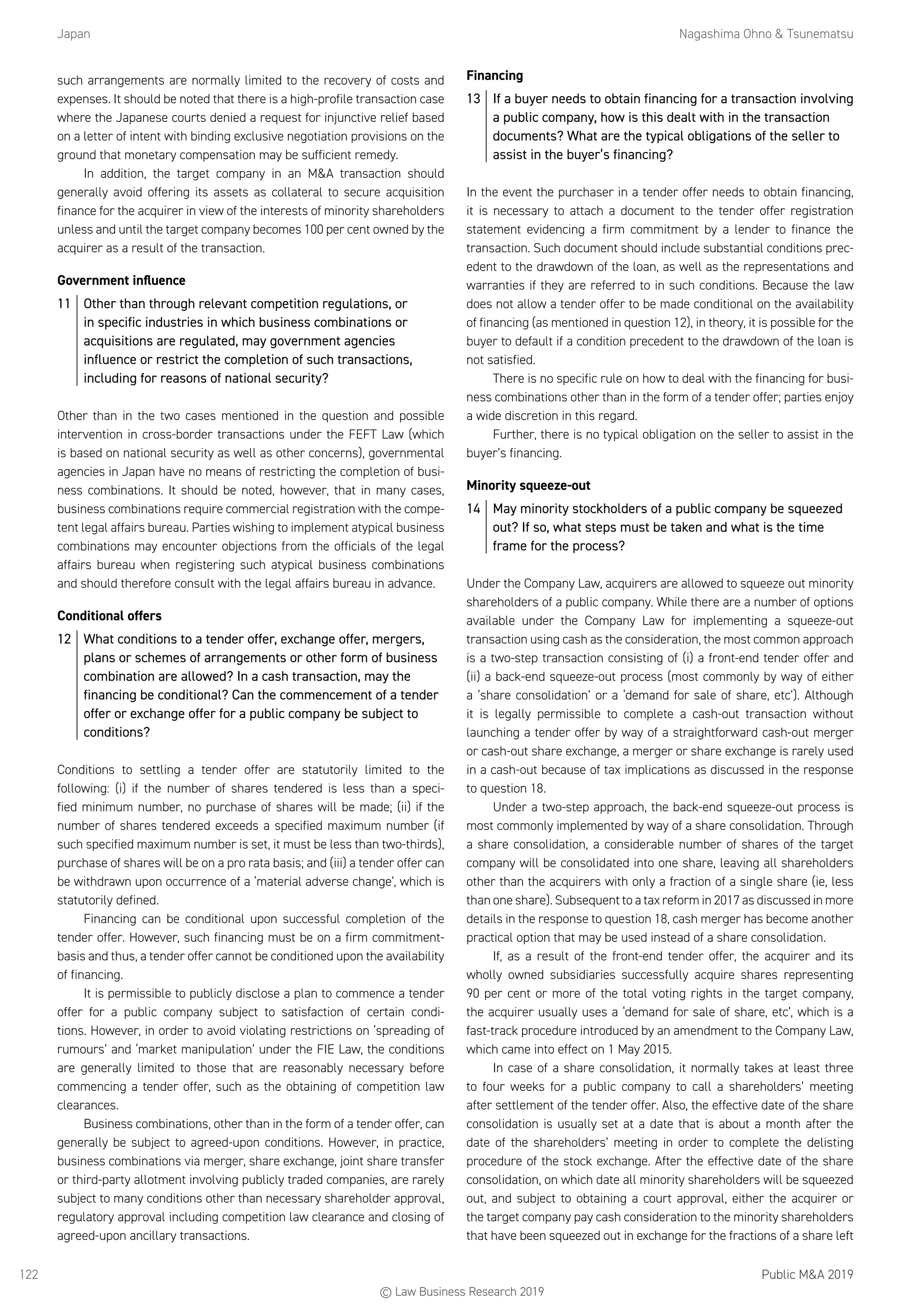 Japan	 Nagashima Ohno  Tsunematsu
Public MA 2019122
such arrangements are normally limited to the recovery of costs and
expenses. It should be noted that there is a high-profile transaction case
where the Japanese courts denied a request for injunctive relief based
on a letter of intent with binding exclusive negotiation provisions on the
ground that monetary compensation may be sufficient remedy.
In addition, the target company in an MA transaction should
generally avoid offering its assets as collateral to secure acquisition
finance for the acquirer in view of the interests of minority shareholders
unless and until the target company becomes 100 per cent owned by the
acquirer as a result of the transaction.
Government influence
11	 Other than through relevant competition regulations, or
in specific industries in which business combinations or
acquisitions are regulated, may government agencies
influence or restrict the completion of such transactions,
including for reasons of national security?
Other than in the two cases mentioned in the question and possible
intervention in cross-border transactions under the FEFT Law (which
is based on national security as well as other concerns), governmental
agencies in Japan have no means of restricting the completion of busi-
ness combinations. It should be noted, however, that in many cases,
business combinations require commercial registration with the compe-
tent legal affairs bureau. Parties wishing to implement atypical business
combinations may encounter objections from the officials of the legal
affairs bureau when registering such atypical business combinations
and should therefore consult with the legal affairs bureau in advance.
Conditional offers
12	 What conditions to a tender offer, exchange offer, mergers,
plans or schemes of arrangements or other form of business
combination are allowed? In a cash transaction, may the
financing be conditional? Can the commencement of a tender
offer or exchange offer for a public company be subject to
conditions?
Conditions to settling a tender offer are statutorily limited to the
following: (i) if the number of shares tendered is less than a speci-
fied minimum number, no purchase of shares will be made; (ii) if the
number of shares tendered exceeds a specified maximum number (if
such specified maximum number is set, it must be less than two-thirds),
purchase of shares will be on a pro rata basis; and (iii) a tender offer can
be withdrawn upon occurrence of a ‘material adverse change’, which is
statutorily defined.
Financing can be conditional upon successful completion of the
tender offer. However, such financing must be on a firm commitment-
basis and thus, a tender offer cannot be conditioned upon the availability
of financing.
It is permissible to publicly disclose a plan to commence a tender
offer for a public company subject to satisfaction of certain condi-
tions. However, in order to avoid violating restrictions on ‘spreading of
rumours’ and ‘market manipulation’ under the FIE Law, the conditions
are generally limited to those that are reasonably necessary before
commencing a tender offer, such as the obtaining of competition law
clearances.
Business combinations, other than in the form of a tender offer, can
generally be subject to agreed-upon conditions. However, in practice,
business combinations via merger, share exchange, joint share transfer
or third-party allotment involving publicly traded companies, are rarely
subject to many conditions other than necessary shareholder approval,
regulatory approval including competition law clearance and closing of
agreed-upon ancillary transactions.
Financing
13	 If a buyer needs to obtain financing for a transaction involving
a public company, how is this dealt with in the transaction
documents? What are the typical obligations of the seller to
assist in the buyer’s financing?
In the event the purchaser in a tender offer needs to obtain financing,
it is necessary to attach a document to the tender offer registration
statement evidencing a firm commitment by a lender to finance the
transaction. Such document should include substantial conditions prec-
edent to the drawdown of the loan, as well as the representations and
warranties if they are referred to in such conditions. Because the law
does not allow a tender offer to be made conditional on the availability
of financing (as mentioned in question 12), in theory, it is possible for the
buyer to default if a condition precedent to the drawdown of the loan is
not satisfied.
There is no specific rule on how to deal with the financing for busi-
ness combinations other than in the form of a tender offer; parties enjoy
a wide discretion in this regard.
Further, there is no typical obligation on the seller to assist in the
buyer’s financing.
Minority squeeze-out
14	 May minority stockholders of a public company be squeezed
out? If so, what steps must be taken and what is the time
frame for the process?
Under the Company Law, acquirers are allowed to squeeze out minority
shareholders of a public company. While there are a number of options
available under the Company Law for implementing a squeeze-out
transaction using cash as the consideration, the most common approach
is a two-step transaction consisting of (i) a front-end tender offer and
(ii) a back-end squeeze-out process (most commonly by way of either
a ‘share consolidation’ or a ‘demand for sale of share, etc’). Although
it is legally permissible to complete a cash-out transaction without
launching a tender offer by way of a straightforward cash-out merger
or cash-out share exchange, a merger or share exchange is rarely used
in a cash-out because of tax implications as discussed in the response
to question 18.
Under a two-step approach, the back-end squeeze-out process is
most commonly implemented by way of a share consolidation. Through
a share consolidation, a considerable number of shares of the target
company will be consolidated into one share, leaving all shareholders
other than the acquirers with only a fraction of a single share (ie, less
than one share). Subsequent to a tax reform in 2017 as discussed in more
details in the response to question 18, cash merger has become another
practical option that may be used instead of a share consolidation.
If, as a result of the front-end tender offer, the acquirer and its
wholly owned subsidiaries successfully acquire shares representing
90 per cent or more of the total voting rights in the target company,
the acquirer usually uses a ‘demand for sale of share, etc’, which is a
fast-track procedure introduced by an amendment to the Company Law,
which came into effect on 1 May 2015.
In case of a share consolidation, it normally takes at least three
to four weeks for a public company to call a shareholders’ meeting
after settlement of the tender offer. Also, the effective date of the share
consolidation is usually set at a date that is about a month after the
date of the shareholders’ meeting in order to complete the delisting
procedure of the stock exchange. After the effective date of the share
consolidation, on which date all minority shareholders will be squeezed
out, and subject to obtaining a court approval, either the acquirer or
the target company pay cash consideration to the minority shareholders
that have been squeezed out in exchange for the fractions of a share left
© Law Business Research 2019
 