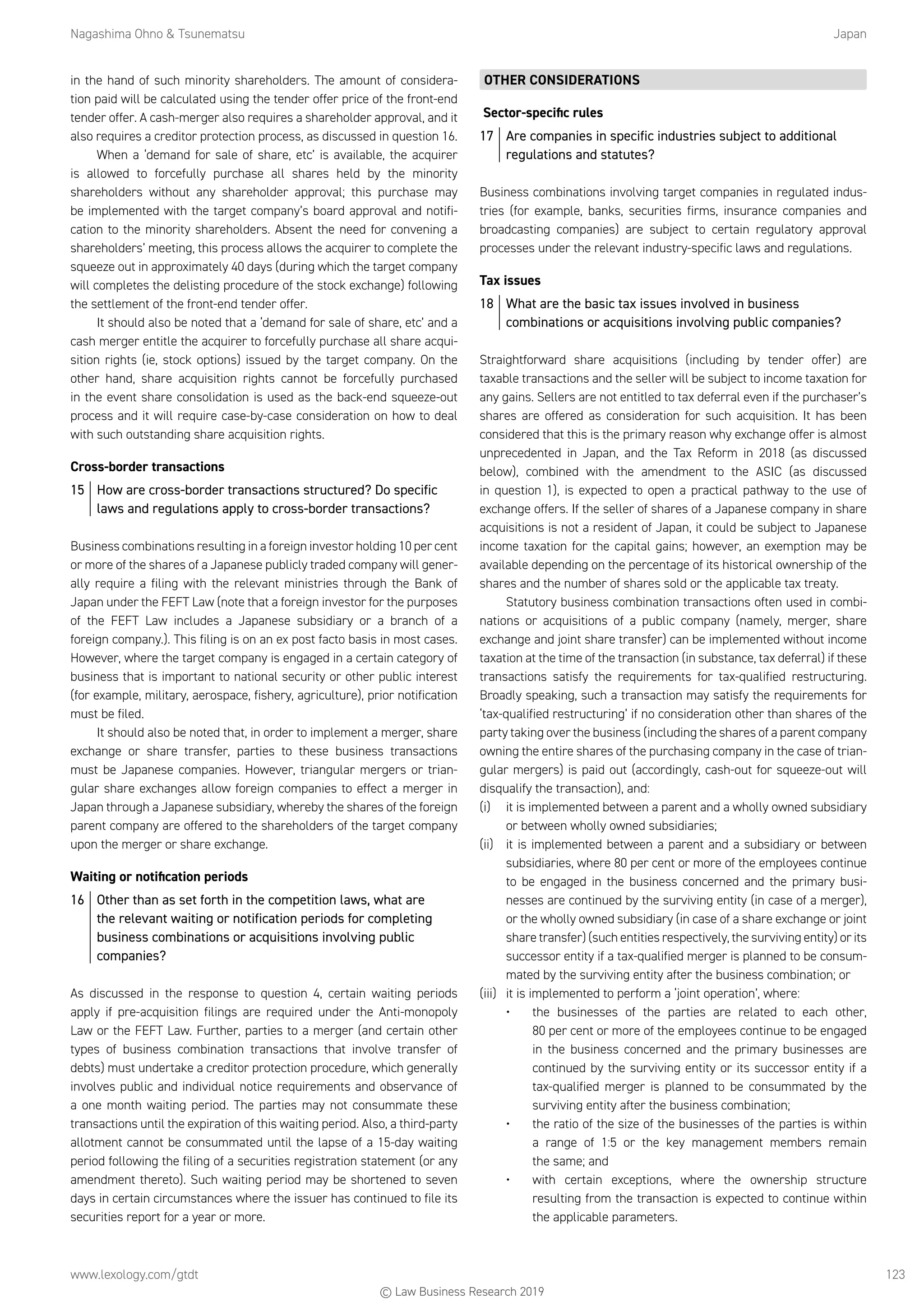 Nagashima Ohno  Tsunematsu	Japan
www.lexology.com/gtdt	 123
in the hand of such minority shareholders. The amount of considera-
tion paid will be calculated using the tender offer price of the front-end
tender offer. A cash-merger also requires a shareholder approval, and it
also requires a creditor protection process, as discussed in question 16.
When a ‘demand for sale of share, etc’ is available, the acquirer
is allowed to forcefully purchase all shares held by the minority
shareholders without any shareholder approval; this purchase may
be implemented with the target company’s board approval and notifi-
cation to the minority shareholders. Absent the need for convening a
shareholders’ meeting, this process allows the acquirer to complete the
squeeze out in approximately 40 days (during which the target company
will completes the delisting procedure of the stock exchange) following
the settlement of the front-end tender offer.
It should also be noted that a ‘demand for sale of share, etc’ and a
cash merger entitle the acquirer to forcefully purchase all share acqui-
sition rights (ie, stock options) issued by the target company. On the
other hand, share acquisition rights cannot be forcefully purchased
in the event share consolidation is used as the back-end squeeze-out
process and it will require case-by-case consideration on how to deal
with such outstanding share acquisition rights.
Cross-border transactions
15	 How are cross-border transactions structured? Do specific
laws and regulations apply to cross-border transactions?
Business combinations resulting in a foreign investor holding 10 per cent
or more of the shares of a Japanese publicly traded company will gener-
ally require a filing with the relevant ministries through the Bank of
Japan under the FEFT Law (note that a foreign investor for the purposes
of the FEFT Law includes a Japanese subsidiary or a branch of a
foreign company.). This filing is on an ex post facto basis in most cases.
However, where the target company is engaged in a certain category of
business that is important to national security or other public interest
(for example, military, aerospace, fishery, agriculture), prior notification
must be filed.
It should also be noted that, in order to implement a merger, share
exchange or share transfer, parties to these business transactions
must be Japanese companies. However, triangular mergers or trian-
gular share exchanges allow foreign companies to effect a merger in
Japan through a Japanese subsidiary, whereby the shares of the foreign
parent company are offered to the shareholders of the target company
upon the merger or share exchange.
Waiting or notification periods
16	 Other than as set forth in the competition laws, what are
the relevant waiting or notification periods for completing
business combinations or acquisitions involving public
companies?
As discussed in the response to question 4, certain waiting periods
apply if pre-acquisition filings are required under the Anti-monopoly
Law or the FEFT Law. Further, parties to a merger (and certain other
types of business combination transactions that involve transfer of
debts) must undertake a creditor protection procedure, which generally
involves public and individual notice requirements and observance of
a one month waiting period. The parties may not consummate these
transactions until the expiration of this waiting period. Also, a third-party
allotment cannot be consummated until the lapse of a 15-day waiting
period following the filing of a securities registration statement (or any
amendment thereto). Such waiting period may be shortened to seven
days in certain circumstances where the issuer has continued to file its
securities report for a year or more.
OTHER CONSIDERATIONS
Sector-specific rules
17	 Are companies in specific industries subject to additional
regulations and statutes?
Business combinations involving target companies in regulated indus-
tries (for example, banks, securities firms, insurance companies and
broadcasting companies) are subject to certain regulatory approval
processes under the relevant industry-specific laws and regulations.
Tax issues
18	 What are the basic tax issues involved in business
combinations or acquisitions involving public companies?
Straightforward share acquisitions (including by tender offer) are
taxable transactions and the seller will be subject to income taxation for
any gains. Sellers are not entitled to tax deferral even if the purchaser’s
shares are offered as consideration for such acquisition. It has been
considered that this is the primary reason why exchange offer is almost
unprecedented in Japan, and the Tax Reform in 2018 (as discussed
below), combined with the amendment to the ASIC (as discussed
in question 1), is expected to open a practical pathway to the use of
exchange offers. If the seller of shares of a Japanese company in share
acquisitions is not a resident of Japan, it could be subject to Japanese
income taxation for the capital gains; however, an exemption may be
available depending on the percentage of its historical ownership of the
shares and the number of shares sold or the applicable tax treaty.
Statutory business combination transactions often used in combi-
nations or acquisitions of a public company (namely, merger, share
exchange and joint share transfer) can be implemented without income
taxation at the time of the transaction (in substance, tax deferral) if these
transactions satisfy the requirements for tax-qualified restructuring.
Broadly speaking, such a transaction may satisfy the requirements for
‘tax-qualified restructuring’ if no consideration other than shares of the
party taking over the business (including the shares of a parent company
owning the entire shares of the purchasing company in the case of trian-
gular mergers) is paid out (accordingly, cash-out for squeeze-out will
disqualify the transaction), and:
(i)	 it is implemented between a parent and a wholly owned subsidiary
or between wholly owned subsidiaries;
(ii)	 it is implemented between a parent and a subsidiary or between
subsidiaries, where 80 per cent or more of the employees continue
to be engaged in the business concerned and the primary busi-
nesses are continued by the surviving entity (in case of a merger),
or the wholly owned subsidiary (in case of a share exchange or joint
share transfer) (such entities respectively, the surviving entity) or its
successor entity if a tax-qualified merger is planned to be consum-
mated by the surviving entity after the business combination; or
(iii)	 it is implemented to perform a ‘joint operation’, where:
•	 the businesses of the parties are related to each other,
80 per cent or more of the employees continue to be engaged
in the business concerned and the primary businesses are
continued by the surviving entity or its successor entity if a
tax-qualified merger is planned to be consummated by the
surviving entity after the business combination;
•	 the ratio of the size of the businesses of the parties is within
a range of 1:5 or the key management members remain
the same; and
•	 with certain exceptions, where the ownership structure
resulting from the transaction is expected to continue within
the applicable parameters.
© Law Business Research 2019
 
