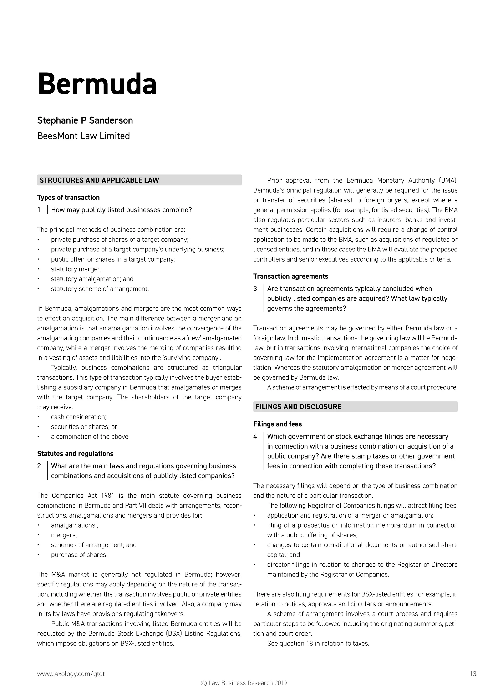 www.lexology.com/gtdt	 13
Bermuda
Stephanie P Sanderson
BeesMont Law Limited
STRUCTURES AND APPLICABLE LAW
Types of transaction
1	 How may publicly listed businesses combine?
The principal methods of business combination are:
•	 private purchase of shares of a target company;
•	 private purchase of a target company’s underlying business;
•	 public offer for shares in a target company;
•	 statutory merger;
•	 statutory amalgamation; and
•	 statutory scheme of arrangement.
In Bermuda, amalgamations and mergers are the most common ways
to effect an acquisition. The main difference between a merger and an
amalgamation is that an amalgamation involves the convergence of the
amalgamating companies and their continuance as a ‘new’ amalgamated
company, while a merger involves the merging of companies resulting
in a vesting of assets and liabilities into the ‘surviving company’.
Typically, business combinations are structured as triangular
transactions. This type of transaction typically involves the buyer estab-
lishing a subsidiary company in Bermuda that amalgamates or merges
with the target company. The shareholders of the target company
may receive:
•	 cash consideration;
•	 securities or shares; or
•	 a combination of the above.
Statutes and regulations
2	 What are the main laws and regulations governing business
combinations and acquisitions of publicly listed companies?
The Companies Act 1981 is the main statute governing business
combinations in Bermuda and Part VII deals with arrangements, recon-
structions, amalgamations and mergers and provides for:
•	 amalgamations ;
•	 mergers;
•	 schemes of arrangement; and
•	 purchase of shares.
The MA market is generally not regulated in Bermuda; however,
specific regulations may apply depending on the nature of the transac-
tion, including whether the transaction involves public or private entities
and whether there are regulated entities involved. Also, a company may
in its by-laws have provisions regulating takeovers.
Public MA transactions involving listed Bermuda entities will be
regulated by the Bermuda Stock Exchange (BSX) Listing Regulations,
which impose obligations on BSX-listed entities.
Prior approval from the Bermuda Monetary Authority (BMA),
Bermuda’s principal regulator, will generally be required for the issue
or transfer of securities (shares) to foreign buyers, except where a
general permission applies (for example, for listed securities). The BMA
also regulates particular sectors such as insurers, banks and invest-
ment businesses. Certain acquisitions will require a change of control
application to be made to the BMA, such as acquisitions of regulated or
licensed entities, and in those cases the BMA will evaluate the proposed
controllers and senior executives according to the applicable criteria.
Transaction agreements
3	 Are transaction agreements typically concluded when
publicly listed companies are acquired? What law typically
governs the agreements?
Transaction agreements may be governed by either Bermuda law or a
foreign law. In domestic transactions the governing law will be Bermuda
law, but in transactions involving international companies the choice of
governing law for the implementation agreement is a matter for nego-
tiation. Whereas the statutory amalgamation or merger agreement will
be governed by Bermuda law.
A scheme of arrangement is effected by means of a court procedure.
FILINGS AND DISCLOSURE
Filings and fees
4	 Which government or stock exchange filings are necessary
in connection with a business combination or acquisition of a
public company? Are there stamp taxes or other government
fees in connection with completing these transactions?
The necessary filings will depend on the type of business combination
and the nature of a particular transaction.
The following Registrar of Companies filings will attract filing fees:
•	 application and registration of a merger or amalgamation;
•	 filing of a prospectus or information memorandum in connection
with a public offering of shares;
•	 changes to certain constitutional documents or authorised share
capital; and
•	 director filings in relation to changes to the Register of Directors
maintained by the Registrar of Companies.
There are also filing requirements for BSX-listed entities, for example, in
relation to notices, approvals and circulars or announcements.
A scheme of arrangement involves a court process and requires
particular steps to be followed including the originating summons, peti-
tion and court order.
See question 18 in relation to taxes.
© Law Business Research 2019
 