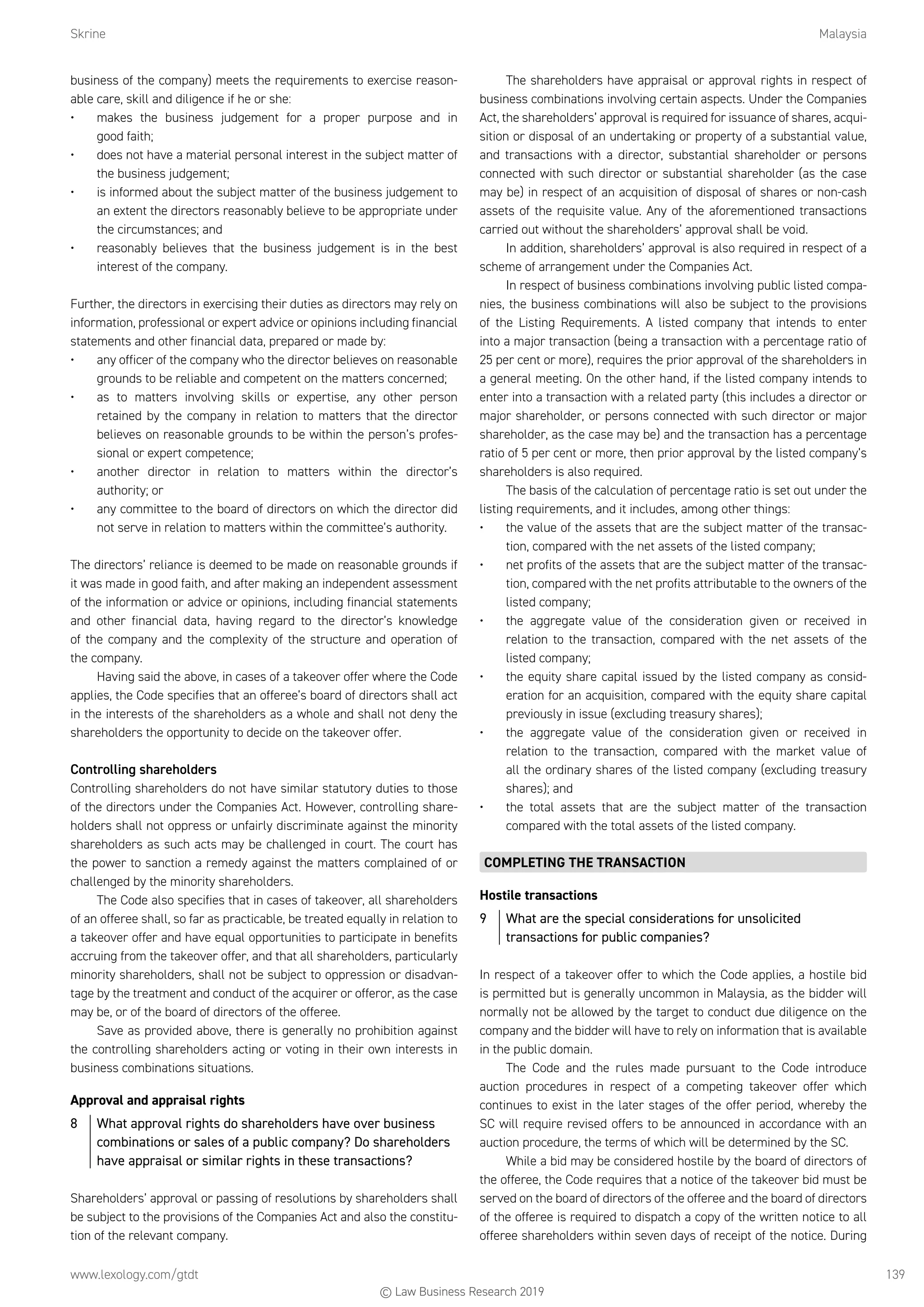 Skrine	Malaysia
www.lexology.com/gtdt	 139
business of the company) meets the requirements to exercise reason-
able care, skill and diligence if he or she:
•	 makes the business judgement for a proper purpose and in
good faith;
•	 does not have a material personal interest in the subject matter of
the business judgement;
•	 is informed about the subject matter of the business judgement to
an extent the directors reasonably believe to be appropriate under
the circumstances; and
•	 reasonably believes that the business judgement is in the best
interest of the company.
Further, the directors in exercising their duties as directors may rely on
information, professional or expert advice or opinions including financial
statements and other financial data, prepared or made by:
•	 any officer of the company who the director believes on reasonable
grounds to be reliable and competent on the matters concerned;
•	 as to matters involving skills or expertise, any other person
retained by the company in relation to matters that the director
believes on reasonable grounds to be within the person’s profes-
sional or expert competence;
•	 another director in relation to matters within the director’s
authority; or
•	 any committee to the board of directors on which the director did
not serve in relation to matters within the committee’s authority.
The directors’ reliance is deemed to be made on reasonable grounds if
it was made in good faith, and after making an independent assessment
of the information or advice or opinions, including financial statements
and other financial data, having regard to the director’s knowledge
of the company and the complexity of the structure and operation of
the company.
Having said the above, in cases of a takeover offer where the Code
applies, the Code specifies that an offeree’s board of directors shall act
in the interests of the shareholders as a whole and shall not deny the
shareholders the opportunity to decide on the takeover offer.
Controlling shareholders
Controlling shareholders do not have similar statutory duties to those
of the directors under the Companies Act. However, controlling share-
holders shall not oppress or unfairly discriminate against the minority
shareholders as such acts may be challenged in court. The court has
the power to sanction a remedy against the matters complained of or
challenged by the minority shareholders.
The Code also specifies that in cases of takeover, all shareholders
of an offeree shall, so far as practicable, be treated equally in relation to
a takeover offer and have equal opportunities to participate in benefits
accruing from the takeover offer, and that all shareholders, particularly
minority shareholders, shall not be subject to oppression or disadvan-
tage by the treatment and conduct of the acquirer or offeror, as the case
may be, or of the board of directors of the offeree.
Save as provided above, there is generally no prohibition against
the controlling shareholders acting or voting in their own interests in
business combinations situations.
Approval and appraisal rights
8	 What approval rights do shareholders have over business
combinations or sales of a public company? Do shareholders
have appraisal or similar rights in these transactions?
Shareholders’ approval or passing of resolutions by shareholders shall
be subject to the provisions of the Companies Act and also the constitu-
tion of the relevant company.
The shareholders have appraisal or approval rights in respect of
business combinations involving certain aspects. Under the Companies
Act, the shareholders’ approval is required for issuance of shares, acqui-
sition or disposal of an undertaking or property of a substantial value,
and transactions with a director, substantial shareholder or persons
connected with such director or substantial shareholder (as the case
may be) in respect of an acquisition of disposal of shares or non-cash
assets of the requisite value. Any of the aforementioned transactions
carried out without the shareholders’ approval shall be void.
In addition, shareholders’ approval is also required in respect of a
scheme of arrangement under the Companies Act.
In respect of business combinations involving public listed compa-
nies, the business combinations will also be subject to the provisions
of the Listing Requirements. A listed company that intends to enter
into a major transaction (being a transaction with a percentage ratio of
25 per cent or more), requires the prior approval of the shareholders in
a general meeting. On the other hand, if the listed company intends to
enter into a transaction with a related party (this includes a director or
major shareholder, or persons connected with such director or major
shareholder, as the case may be) and the transaction has a percentage
ratio of 5 per cent or more, then prior approval by the listed company’s
shareholders is also required.
The basis of the calculation of percentage ratio is set out under the
listing requirements, and it includes, among other things:
•	 the value of the assets that are the subject matter of the transac-
tion, compared with the net assets of the listed company;
•	 net profits of the assets that are the subject matter of the transac-
tion, compared with the net profits attributable to the owners of the
listed company;
•	 the aggregate value of the consideration given or received in
relation to the transaction, compared with the net assets of the
listed company;
•	 the equity share capital issued by the listed company as consid-
eration for an acquisition, compared with the equity share capital
previously in issue (excluding treasury shares);
•	 the aggregate value of the consideration given or received in
relation to the transaction, compared with the market value of
all the ordinary shares of the listed company (excluding treasury
shares); and
•	 the total assets that are the subject matter of the transaction
compared with the total assets of the listed company.
COMPLETING THE TRANSACTION
Hostile transactions
9	 What are the special considerations for unsolicited
transactions for public companies?
In respect of a takeover offer to which the Code applies, a hostile bid
is permitted but is generally uncommon in Malaysia, as the bidder will
normally not be allowed by the target to conduct due diligence on the
company and the bidder will have to rely on information that is available
in the public domain.
The Code and the rules made pursuant to the Code introduce
auction procedures in respect of a competing takeover offer which
continues to exist in the later stages of the offer period, whereby the
SC will require revised offers to be announced in accordance with an
auction procedure, the terms of which will be determined by the SC.
While a bid may be considered hostile by the board of directors of
the offeree, the Code requires that a notice of the takeover bid must be
served on the board of directors of the offeree and the board of directors
of the offeree is required to dispatch a copy of the written notice to all
offeree shareholders within seven days of receipt of the notice. During
© Law Business Research 2019
 