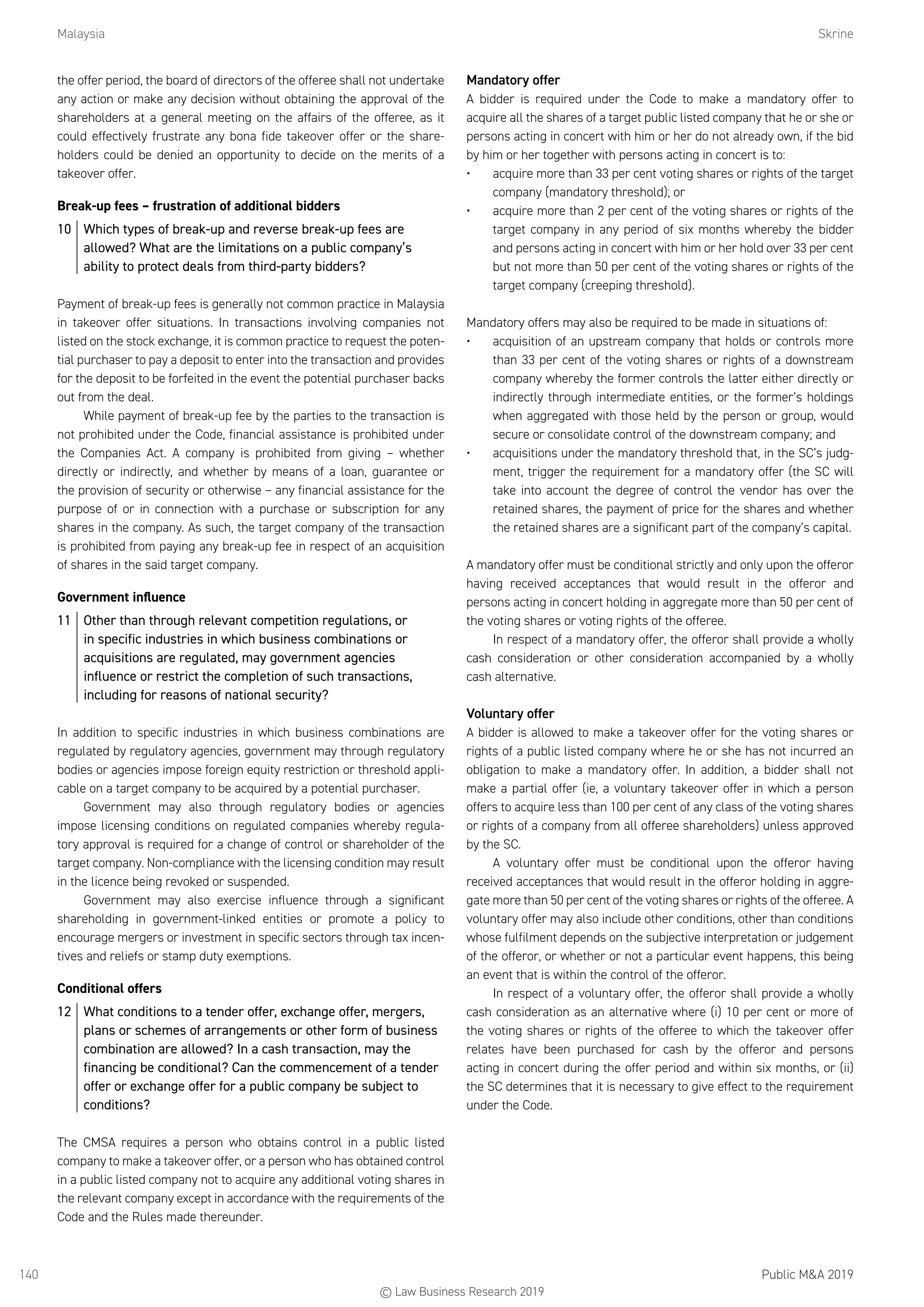 Malaysia	Skrine
Public MA 2019140
the offer period, the board of directors of the offeree shall not undertake
any action or make any decision without obtaining the approval of the
shareholders at a general meeting on the affairs of the offeree, as it
could effectively frustrate any bona fide takeover offer or the share-
holders could be denied an opportunity to decide on the merits of a
takeover offer.
Break-up fees – frustration of additional bidders
10	 Which types of break-up and reverse break-up fees are
allowed? What are the limitations on a public company’s
ability to protect deals from third-party bidders?
Payment of break-up fees is generally not common practice in Malaysia
in takeover offer situations. In transactions involving companies not
listed on the stock exchange, it is common practice to request the poten-
tial purchaser to pay a deposit to enter into the transaction and provides
for the deposit to be forfeited in the event the potential purchaser backs
out from the deal.
While payment of break-up fee by the parties to the transaction is
not prohibited under the Code, financial assistance is prohibited under
the Companies Act. A company is prohibited from giving – whether
directly or indirectly, and whether by means of a loan, guarantee or
the provision of security or otherwise – any financial assistance for the
purpose of or in connection with a purchase or subscription for any
shares in the company. As such, the target company of the transaction
is prohibited from paying any break-up fee in respect of an acquisition
of shares in the said target company.
Government influence
11	 Other than through relevant competition regulations, or
in specific industries in which business combinations or
acquisitions are regulated, may government agencies
influence or restrict the completion of such transactions,
including for reasons of national security?
In addition to specific industries in which business combinations are
regulated by regulatory agencies, government may through regulatory
bodies or agencies impose foreign equity restriction or threshold appli-
cable on a target company to be acquired by a potential purchaser.
Government may also through regulatory bodies or agencies
impose licensing conditions on regulated companies whereby regula-
tory approval is required for a change of control or shareholder of the
target company. Non-compliance with the licensing condition may result
in the licence being revoked or suspended.
Government may also exercise influence through a significant
shareholding in government-linked entities or promote a policy to
encourage mergers or investment in specific sectors through tax incen-
tives and reliefs or stamp duty exemptions.
Conditional offers
12	 What conditions to a tender offer, exchange offer, mergers,
plans or schemes of arrangements or other form of business
combination are allowed? In a cash transaction, may the
financing be conditional? Can the commencement of a tender
offer or exchange offer for a public company be subject to
conditions?
The CMSA requires a person who obtains control in a public listed
company to make a takeover offer, or a person who has obtained control
in a public listed company not to acquire any additional voting shares in
the relevant company except in accordance with the requirements of the
Code and the Rules made thereunder.
Mandatory offer
A bidder is required under the Code to make a mandatory offer to
acquire all the shares of a target public listed company that he or she or
persons acting in concert with him or her do not already own, if the bid
by him or her together with persons acting in concert is to:
•	 acquire more than 33 per cent voting shares or rights of the target
company (mandatory threshold); or
•	 acquire more than 2 per cent of the voting shares or rights of the
target company in any period of six months whereby the bidder
and persons acting in concert with him or her hold over 33 per cent
but not more than 50 per cent of the voting shares or rights of the
target company (creeping threshold).
Mandatory offers may also be required to be made in situations of:
•	 acquisition of an upstream company that holds or controls more
than 33 per cent of the voting shares or rights of a downstream
company whereby the former controls the latter either directly or
indirectly through intermediate entities, or the former’s holdings
when aggregated with those held by the person or group, would
secure or consolidate control of the downstream company; and
•	 acquisitions under the mandatory threshold that, in the SC’s judg-
ment, trigger the requirement for a mandatory offer (the SC will
take into account the degree of control the vendor has over the
retained shares, the payment of price for the shares and whether
the retained shares are a significant part of the company’s capital.
A mandatory offer must be conditional strictly and only upon the offeror
having received acceptances that would result in the offeror and
persons acting in concert holding in aggregate more than 50 per cent of
the voting shares or voting rights of the offeree.
In respect of a mandatory offer, the offeror shall provide a wholly
cash consideration or other consideration accompanied by a wholly
cash alternative.
Voluntary offer
A bidder is allowed to make a takeover offer for the voting shares or
rights of a public listed company where he or she has not incurred an
obligation to make a mandatory offer. In addition, a bidder shall not
make a partial offer (ie, a voluntary takeover offer in which a person
offers to acquire less than 100 per cent of any class of the voting shares
or rights of a company from all offeree shareholders) unless approved
by the SC.
A voluntary offer must be conditional upon the offeror having
received acceptances that would result in the offeror holding in aggre-
gate more than 50 per cent of the voting shares or rights of the offeree. A
voluntary offer may also include other conditions, other than conditions
whose fulfilment depends on the subjective interpretation or judgement
of the offeror, or whether or not a particular event happens, this being
an event that is within the control of the offeror.
In respect of a voluntary offer, the offeror shall provide a wholly
cash consideration as an alternative where (i) 10 per cent or more of
the voting shares or rights of the offeree to which the takeover offer
relates have been purchased for cash by the offeror and persons
acting in concert during the offer period and within six months, or (ii)
the SC determines that it is necessary to give effect to the requirement
under the Code.
© Law Business Research 2019
 