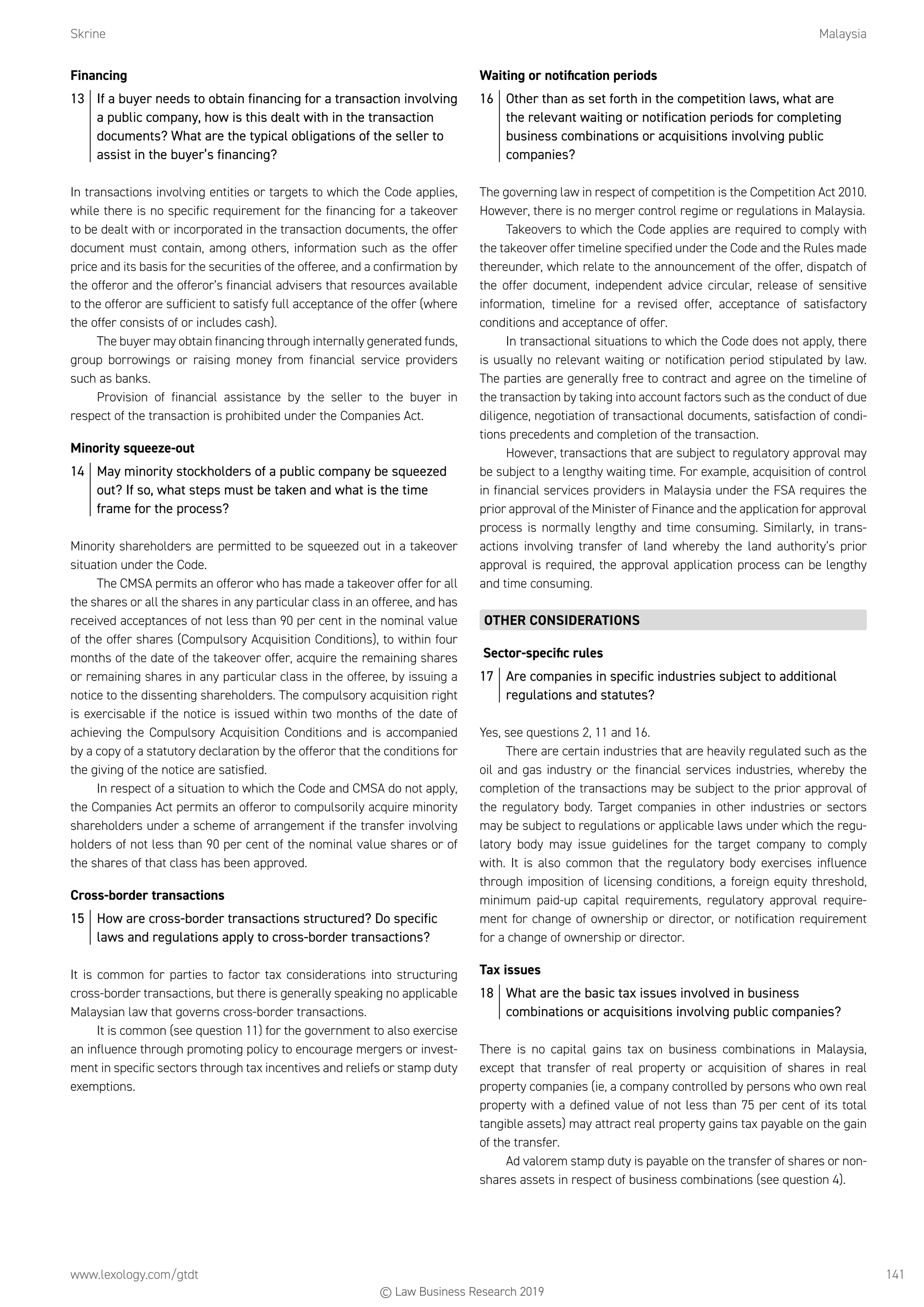 Skrine	Malaysia
www.lexology.com/gtdt	 141
Financing
13	 If a buyer needs to obtain financing for a transaction involving
a public company, how is this dealt with in the transaction
documents? What are the typical obligations of the seller to
assist in the buyer’s financing?
In transactions involving entities or targets to which the Code applies,
while there is no specific requirement for the financing for a takeover
to be dealt with or incorporated in the transaction documents, the offer
document must contain, among others, information such as the offer
price and its basis for the securities of the offeree, and a confirmation by
the offeror and the offeror’s financial advisers that resources available
to the offeror are sufficient to satisfy full acceptance of the offer (where
the offer consists of or includes cash).
The buyer may obtain financing through internally generated funds,
group borrowings or raising money from financial service providers
such as banks.
Provision of financial assistance by the seller to the buyer in
respect of the transaction is prohibited under the Companies Act.
Minority squeeze-out
14	 May minority stockholders of a public company be squeezed
out? If so, what steps must be taken and what is the time
frame for the process?
Minority shareholders are permitted to be squeezed out in a takeover
situation under the Code.
The CMSA permits an offeror who has made a takeover offer for all
the shares or all the shares in any particular class in an offeree, and has
received acceptances of not less than 90 per cent in the nominal value
of the offer shares (Compulsory Acquisition Conditions), to within four
months of the date of the takeover offer, acquire the remaining shares
or remaining shares in any particular class in the offeree, by issuing a
notice to the dissenting shareholders. The compulsory acquisition right
is exercisable if the notice is issued within two months of the date of
achieving the Compulsory Acquisition Conditions and is accompanied
by a copy of a statutory declaration by the offeror that the conditions for
the giving of the notice are satisfied.
In respect of a situation to which the Code and CMSA do not apply,
the Companies Act permits an offeror to compulsorily acquire minority
shareholders under a scheme of arrangement if the transfer involving
holders of not less than 90 per cent of the nominal value shares or of
the shares of that class has been approved.
Cross-border transactions
15	 How are cross-border transactions structured? Do specific
laws and regulations apply to cross-border transactions?
It is common for parties to factor tax considerations into structuring
cross-border transactions, but there is generally speaking no applicable
Malaysian law that governs cross-border transactions.
It is common (see question 11) for the government to also exercise
an influence through promoting policy to encourage mergers or invest-
ment in specific sectors through tax incentives and reliefs or stamp duty
exemptions.
Waiting or notification periods
16	 Other than as set forth in the competition laws, what are
the relevant waiting or notification periods for completing
business combinations or acquisitions involving public
companies?
The governing law in respect of competition is the Competition Act 2010.
However, there is no merger control regime or regulations in Malaysia.
Takeovers to which the Code applies are required to comply with
the takeover offer timeline specified under the Code and the Rules made
thereunder, which relate to the announcement of the offer, dispatch of
the offer document, independent advice circular, release of sensitive
information, timeline for a revised offer, acceptance of satisfactory
conditions and acceptance of offer.
In transactional situations to which the Code does not apply, there
is usually no relevant waiting or notification period stipulated by law.
The parties are generally free to contract and agree on the timeline of
the transaction by taking into account factors such as the conduct of due
diligence, negotiation of transactional documents, satisfaction of condi-
tions precedents and completion of the transaction.
However, transactions that are subject to regulatory approval may
be subject to a lengthy waiting time. For example, acquisition of control
in financial services providers in Malaysia under the FSA requires the
prior approval of the Minister of Finance and the application for approval
process is normally lengthy and time consuming. Similarly, in trans-
actions involving transfer of land whereby the land authority’s prior
approval is required, the approval application process can be lengthy
and time consuming.
OTHER CONSIDERATIONS
Sector-specific rules
17	 Are companies in specific industries subject to additional
regulations and statutes?
Yes, see questions 2, 11 and 16.
There are certain industries that are heavily regulated such as the
oil and gas industry or the financial services industries, whereby the
completion of the transactions may be subject to the prior approval of
the regulatory body. Target companies in other industries or sectors
may be subject to regulations or applicable laws under which the regu-
latory body may issue guidelines for the target company to comply
with. It is also common that the regulatory body exercises influence
through imposition of licensing conditions, a foreign equity threshold,
minimum paid-up capital requirements, regulatory approval require-
ment for change of ownership or director, or notification requirement
for a change of ownership or director.
Tax issues
18	 What are the basic tax issues involved in business
combinations or acquisitions involving public companies?
There is no capital gains tax on business combinations in Malaysia,
except that transfer of real property or acquisition of shares in real
property companies (ie, a company controlled by persons who own real
property with a defined value of not less than 75 per cent of its total
tangible assets) may attract real property gains tax payable on the gain
of the transfer.
Ad valorem stamp duty is payable on the transfer of shares or non-
shares assets in respect of business combinations (see question 4).
© Law Business Research 2019
 