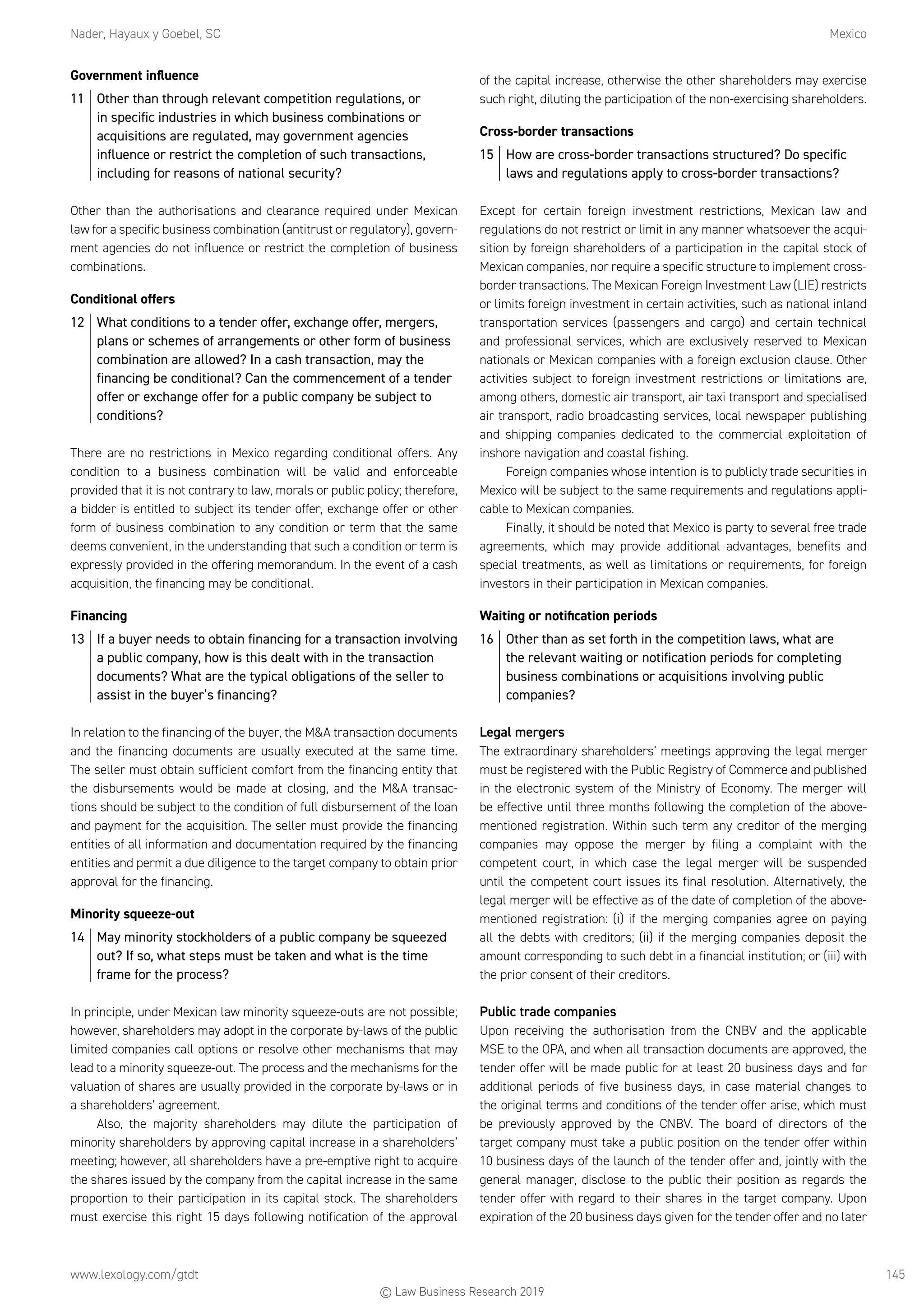 Nader, Hayaux y Goebel, SC	Mexico
www.lexology.com/gtdt	 145
Government influence
11	 Other than through relevant competition regulations, or
in specific industries in which business combinations or
acquisitions are regulated, may government agencies
influence or restrict the completion of such transactions,
including for reasons of national security?
Other than the authorisations and clearance required under Mexican
law for a specific business combination (antitrust or regulatory), govern-
ment agencies do not influence or restrict the completion of business
combinations.
Conditional offers
12	 What conditions to a tender offer, exchange offer, mergers,
plans or schemes of arrangements or other form of business
combination are allowed? In a cash transaction, may the
financing be conditional? Can the commencement of a tender
offer or exchange offer for a public company be subject to
conditions?
There are no restrictions in Mexico regarding conditional offers. Any
condition to a business combination will be valid and enforceable
provided that it is not contrary to law, morals or public policy; therefore,
a bidder is entitled to subject its tender offer, exchange offer or other
form of business combination to any condition or term that the same
deems convenient, in the understanding that such a condition or term is
expressly provided in the offering memorandum. In the event of a cash
acquisition, the financing may be conditional.
Financing
13	 If a buyer needs to obtain financing for a transaction involving
a public company, how is this dealt with in the transaction
documents? What are the typical obligations of the seller to
assist in the buyer’s financing?
In relation to the financing of the buyer, the MA transaction documents
and the financing documents are usually executed at the same time.
The seller must obtain sufficient comfort from the financing entity that
the disbursements would be made at closing, and the MA transac-
tions should be subject to the condition of full disbursement of the loan
and payment for the acquisition. The seller must provide the financing
entities of all information and documentation required by the financing
entities and permit a due diligence to the target company to obtain prior
approval for the financing.
Minority squeeze-out
14	 May minority stockholders of a public company be squeezed
out? If so, what steps must be taken and what is the time
frame for the process?
In principle, under Mexican law minority squeeze-outs are not possible;
however, shareholders may adopt in the corporate by-laws of the public
limited companies call options or resolve other mechanisms that may
lead to a minority squeeze-out. The process and the mechanisms for the
valuation of shares are usually provided in the corporate by-laws or in
a shareholders’ agreement.
Also, the majority shareholders may dilute the participation of
minority shareholders by approving capital increase in a shareholders’
meeting; however, all shareholders have a pre-emptive right to acquire
the shares issued by the company from the capital increase in the same
proportion to their participation in its capital stock. The shareholders
must exercise this right 15 days following notification of the approval
of the capital increase, otherwise the other shareholders may exercise
such right, diluting the participation of the non-exercising shareholders.
Cross-border transactions
15	 How are cross-border transactions structured? Do specific
laws and regulations apply to cross-border transactions?
Except for certain foreign investment restrictions, Mexican law and
regulations do not restrict or limit in any manner whatsoever the acqui-
sition by foreign shareholders of a participation in the capital stock of
Mexican companies, nor require a specific structure to implement cross-
border transactions. The Mexican Foreign Investment Law (LIE) restricts
or limits foreign investment in certain activities, such as national inland
transportation services (passengers and cargo) and certain technical
and professional services, which are exclusively reserved to Mexican
nationals or Mexican companies with a foreign exclusion clause. Other
activities subject to foreign investment restrictions or limitations are,
among others, domestic air transport, air taxi transport and specialised
air transport, radio broadcasting services, local newspaper publishing
and shipping companies dedicated to the commercial exploitation of
inshore navigation and coastal fishing.
Foreign companies whose intention is to publicly trade securities in
Mexico will be subject to the same requirements and regulations appli-
cable to Mexican companies.
Finally, it should be noted that Mexico is party to several free trade
agreements, which may provide additional advantages, benefits and
special treatments, as well as limitations or requirements, for foreign
investors in their participation in Mexican companies.
Waiting or notification periods
16	 Other than as set forth in the competition laws, what are
the relevant waiting or notification periods for completing
business combinations or acquisitions involving public
companies?
Legal mergers
The extraordinary shareholders’ meetings approving the legal merger
must be registered with the Public Registry of Commerce and published
in the electronic system of the Ministry of Economy. The merger will
be effective until three months following the completion of the above-
mentioned registration. Within such term any creditor of the merging
companies may oppose the merger by filing a complaint with the
competent court, in which case the legal merger will be suspended
until the competent court issues its final resolution. Alternatively, the
legal merger will be effective as of the date of completion of the above-
mentioned registration: (i) if the merging companies agree on paying
all the debts with creditors; (ii) if the merging companies deposit the
amount corresponding to such debt in a financial institution; or (iii) with
the prior consent of their creditors.
Public trade companies
Upon receiving the authorisation from the CNBV and the applicable
MSE to the OPA, and when all transaction documents are approved, the
tender offer will be made public for at least 20 business days and for
additional periods of five business days, in case material changes to
the original terms and conditions of the tender offer arise, which must
be previously approved by the CNBV. The board of directors of the
target company must take a public position on the tender offer within
10 business days of the launch of the tender offer and, jointly with the
general manager, disclose to the public their position as regards the
tender offer with regard to their shares in the target company. Upon
expiration of the 20 business days given for the tender offer and no later
© Law Business Research 2019
 
