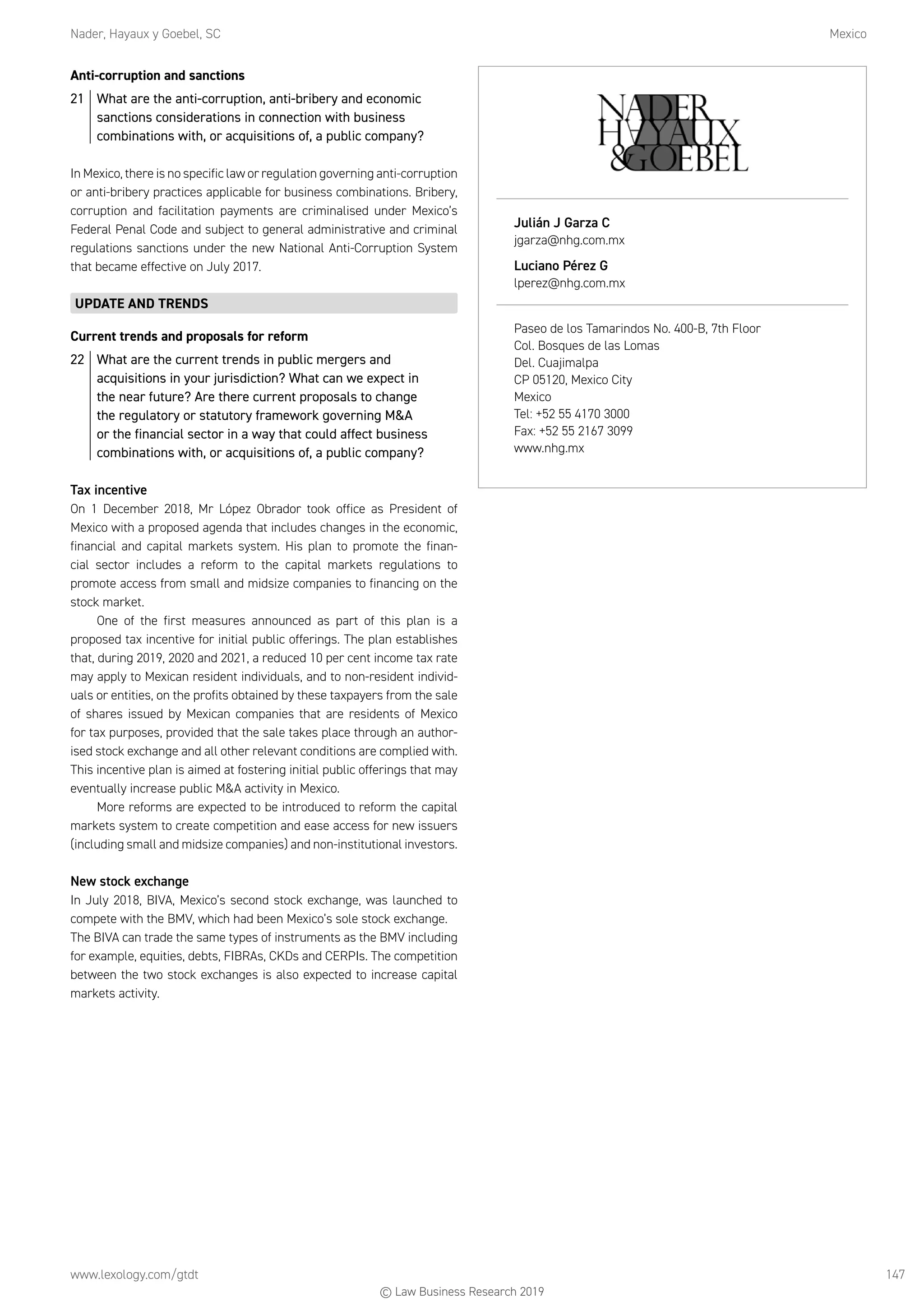 Nader, Hayaux y Goebel, SC	Mexico
www.lexology.com/gtdt	 147
Anti-corruption and sanctions
21	 What are the anti-corruption, anti-bribery and economic
sanctions considerations in connection with business
combinations with, or acquisitions of, a public company?
In Mexico, there is no specific law or regulation governing anti-corruption
or anti-bribery practices applicable for business combinations. Bribery,
corruption and facilitation payments are criminalised under Mexico’s
Federal Penal Code and subject to general administrative and criminal
regulations sanctions under the new National Anti-Corruption System
that became effective on July 2017.
UPDATE AND TRENDS
Current trends and proposals for reform
22	 What are the current trends in public mergers and
acquisitions in your jurisdiction? What can we expect in
the near future? Are there current proposals to change
the regulatory or statutory framework governing MA
or the financial sector in a way that could affect business
combinations with, or acquisitions of, a public company?
Tax incentive
On 1 December 2018, Mr López Obrador took office as President of
Mexico with a proposed agenda that includes changes in the economic,
financial and capital markets system. His plan to promote the finan-
cial sector includes a reform to the capital markets regulations to
promote access from small and midsize companies to financing on the
stock market.
One of the first measures announced as part of this plan is a
proposed tax incentive for initial public offerings. The plan establishes
that, during 2019, 2020 and 2021, a reduced 10 per cent income tax rate
may apply to Mexican resident individuals, and to non-resident individ-
uals or entities, on the profits obtained by these taxpayers from the sale
of shares issued by Mexican companies that are residents of Mexico
for tax purposes, provided that the sale takes place through an author-
ised stock exchange and all other relevant conditions are complied with.
This incentive plan is aimed at fostering initial public offerings that may
eventually increase public MA activity in Mexico.
More reforms are expected to be introduced to reform the capital
markets system to create competition and ease access for new issuers
(including small and midsize companies) and non-institutional investors.
New stock exchange
In July 2018, BIVA, Mexico’s second stock exchange, was launched to
compete with the BMV, which had been Mexico’s sole stock exchange.
The BIVA can trade the same types of instruments as the BMV including
for example, equities, debts, FIBRAs, CKDs and CERPIs. The competition
between the two stock exchanges is also expected to increase capital
markets activity.
Julián J Garza C
jgarza@nhg.com.mx
Luciano Pérez G
lperez@nhg.com.mx
Paseo de los Tamarindos No. 400-B, 7th Floor
Col. Bosques de las Lomas
Del. Cuajimalpa
CP 05120, Mexico City
Mexico
Tel: +52 55 4170 3000
Fax: +52 55 2167 3099
www.nhg.mx
© Law Business Research 2019
 