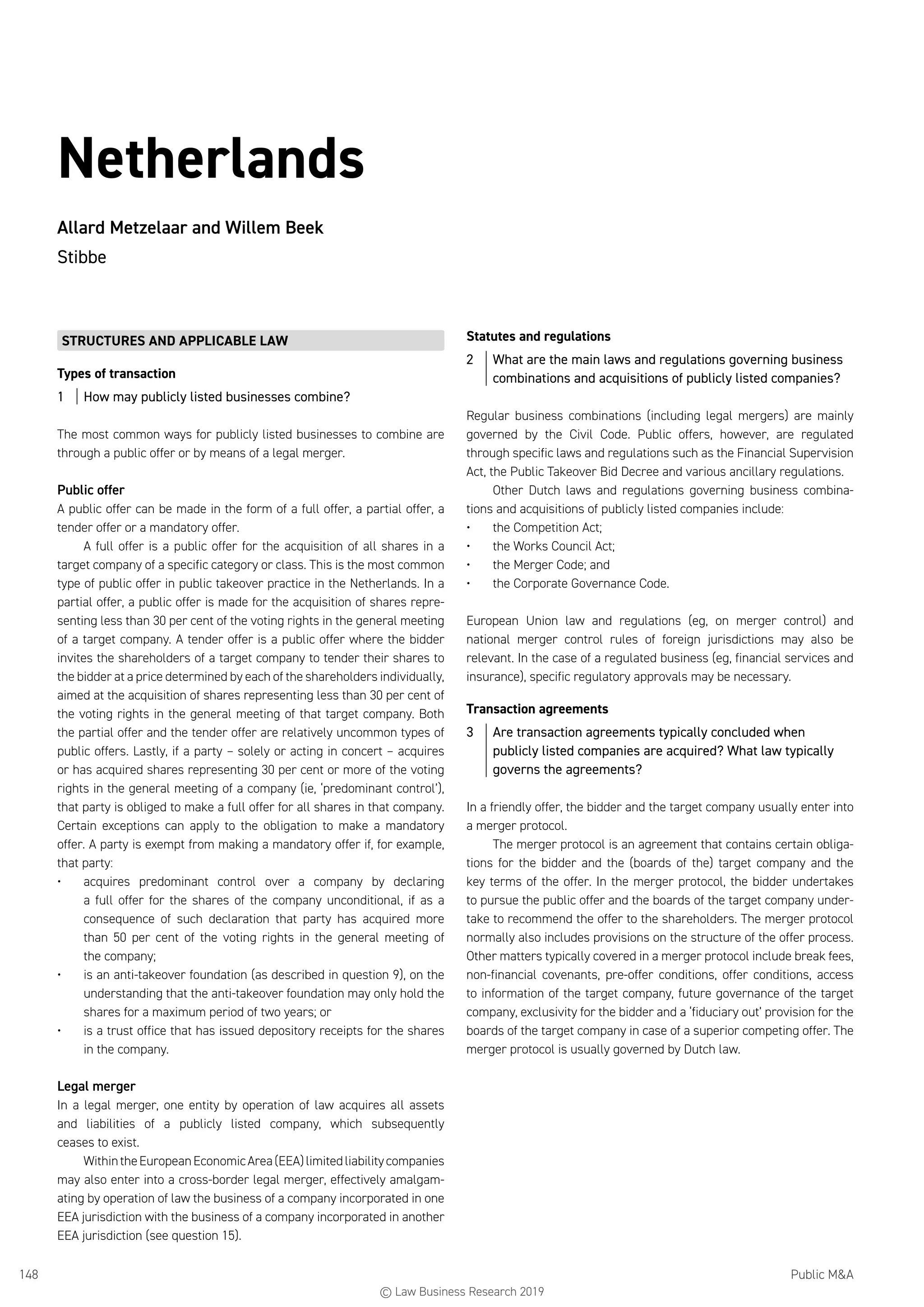 Public MA148
Netherlands
Allard Metzelaar and Willem Beek
Stibbe
STRUCTURES AND APPLICABLE LAW
Types of transaction
1	 How may publicly listed businesses combine?
The most common ways for publicly listed businesses to combine are
through a public offer or by means of a legal merger.
Public offer
A public offer can be made in the form of a full offer, a partial offer, a
tender offer or a mandatory offer.
A full offer is a public offer for the acquisition of all shares in a
target company of a specific category or class. This is the most common
type of public offer in public takeover practice in the Netherlands. In a
partial offer, a public offer is made for the acquisition of shares repre-
senting less than 30 per cent of the voting rights in the general meeting
of a target company. A tender offer is a public offer where the bidder
invites the shareholders of a target company to tender their shares to
the bidder at a price determined by each of the shareholders individually,
aimed at the acquisition of shares representing less than 30 per cent of
the voting rights in the general meeting of that target company. Both
the partial offer and the tender offer are relatively uncommon types of
public offers. Lastly, if a party – solely or acting in concert – acquires
or has acquired shares representing 30 per cent or more of the voting
rights in the general meeting of a company (ie, ‘predominant control’),
that party is obliged to make a full offer for all shares in that company.
Certain exceptions can apply to the obligation to make a mandatory
offer. A party is exempt from making a mandatory offer if, for example,
that party:
•	 acquires predominant control over a company by declaring
a full offer for the shares of the company unconditional, if as a
consequence of such declaration that party has acquired more
than 50 per cent of the voting rights in the general meeting of
the company;
•	 is an anti-takeover foundation (as described in question 9), on the
understanding that the anti-takeover foundation may only hold the
shares for a maximum period of two years; or
•	 is a trust office that has issued depository receipts for the shares
in the company.
Legal merger
In a legal merger, one entity by operation of law acquires all assets
and liabilities of a publicly listed company, which subsequently
ceases to exist.
WithintheEuropeanEconomicArea(EEA)limitedliabilitycompanies
may also enter into a cross-border legal merger, effectively amalgam-
ating by operation of law the business of a company incorporated in one
EEA jurisdiction with the business of a company incorporated in another
EEA jurisdiction (see question 15).
Statutes and regulations
2	 What are the main laws and regulations governing business
combinations and acquisitions of publicly listed companies?
Regular business combinations (including legal mergers) are mainly
governed by the Civil Code. Public offers, however, are regulated
through specific laws and regulations such as the Financial Supervision
Act, the Public Takeover Bid Decree and various ancillary regulations.
Other Dutch laws and regulations governing business combina-
tions and acquisitions of publicly listed companies include:
•	 the Competition Act;
•	 the Works Council Act;
•	 the Merger Code; and
•	 the Corporate Governance Code.
European Union law and regulations (eg, on merger control) and
national merger control rules of foreign jurisdictions may also be
relevant. In the case of a regulated business (eg, financial services and
insurance), specific regulatory approvals may be necessary.
Transaction agreements
3	 Are transaction agreements typically concluded when
publicly listed companies are acquired? What law typically
governs the agreements?
In a friendly offer, the bidder and the target company usually enter into
a merger protocol.
The merger protocol is an agreement that contains certain obliga-
tions for the bidder and the (boards of the) target company and the
key terms of the offer. In the merger protocol, the bidder undertakes
to pursue the public offer and the boards of the target company under-
take to recommend the offer to the shareholders. The merger protocol
normally also includes provisions on the structure of the offer process.
Other matters typically covered in a merger protocol include break fees,
non-financial covenants, pre-offer conditions, offer conditions, access
to information of the target company, future governance of the target
company, exclusivity for the bidder and a ‘fiduciary out’ provision for the
boards of the target company in case of a superior competing offer. The
merger protocol is usually governed by Dutch law.
© Law Business Research 2019
 