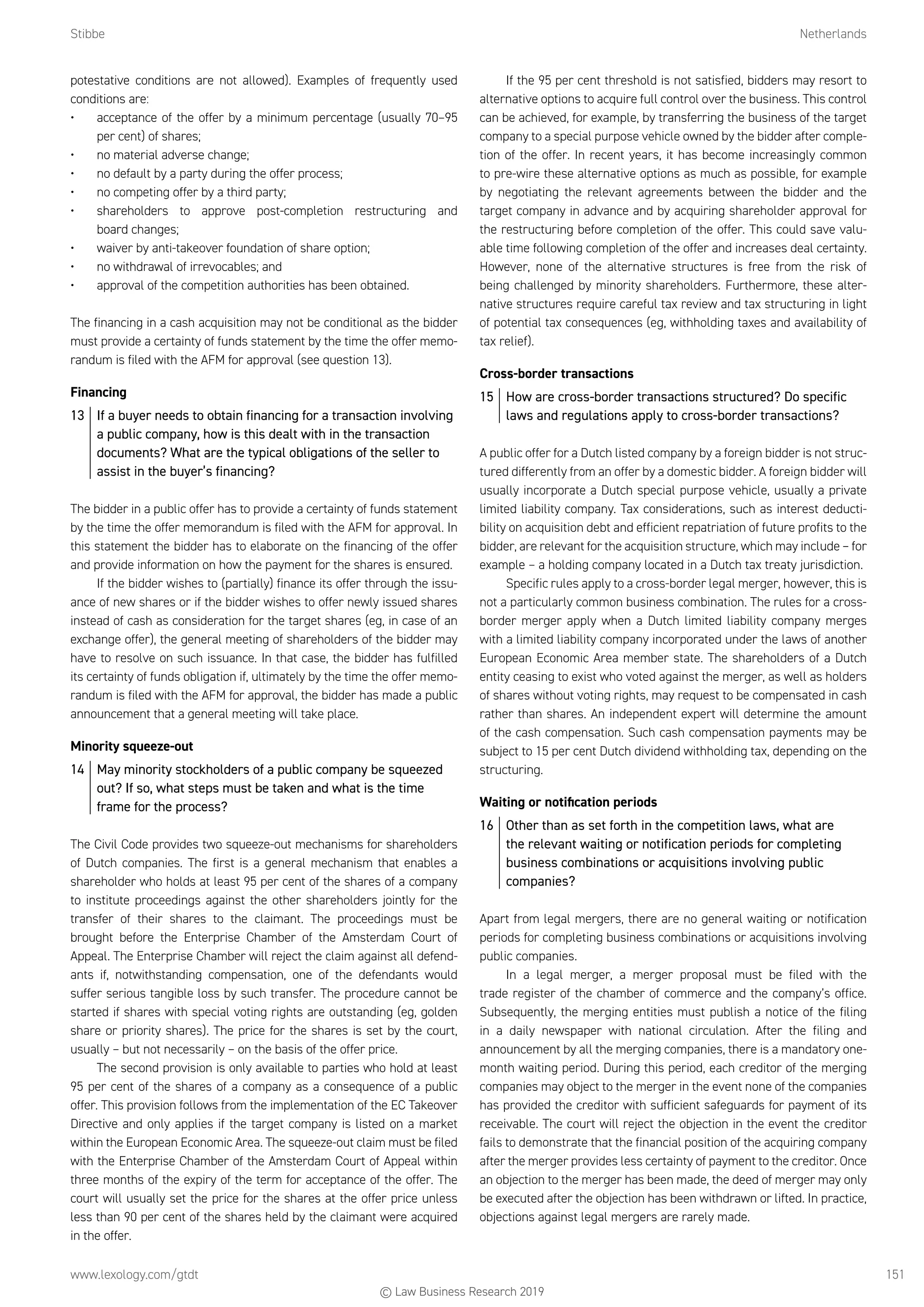 Stibbe	Netherlands
www.lexology.com/gtdt	 151
potestative conditions are not allowed). Examples of frequently used
conditions are:
•	 acceptance of the offer by a minimum percentage (usually 70–95
per cent) of shares;
•	 no material adverse change;
•	 no default by a party during the offer process;
•	 no competing offer by a third party;
•	 shareholders to approve post-completion restructuring and
board changes;
•	 waiver by anti-takeover foundation of share option;
•	 no withdrawal of irrevocables; and
•	 approval of the competition authorities has been obtained.
The financing in a cash acquisition may not be conditional as the bidder
must provide a certainty of funds statement by the time the offer memo-
randum is filed with the AFM for approval (see question 13).
Financing
13	 If a buyer needs to obtain financing for a transaction involving
a public company, how is this dealt with in the transaction
documents? What are the typical obligations of the seller to
assist in the buyer’s financing?
The bidder in a public offer has to provide a certainty of funds statement
by the time the offer memorandum is filed with the AFM for approval. In
this statement the bidder has to elaborate on the financing of the offer
and provide information on how the payment for the shares is ensured.
If the bidder wishes to (partially) finance its offer through the issu-
ance of new shares or if the bidder wishes to offer newly issued shares
instead of cash as consideration for the target shares (eg, in case of an
exchange offer), the general meeting of shareholders of the bidder may
have to resolve on such issuance. In that case, the bidder has fulfilled
its certainty of funds obligation if, ultimately by the time the offer memo-
randum is filed with the AFM for approval, the bidder has made a public
announcement that a general meeting will take place.
Minority squeeze-out
14	 May minority stockholders of a public company be squeezed
out? If so, what steps must be taken and what is the time
frame for the process?
The Civil Code provides two squeeze-out mechanisms for shareholders
of Dutch companies. The first is a general mechanism that enables a
shareholder who holds at least 95 per cent of the shares of a company
to institute proceedings against the other shareholders jointly for the
transfer of their shares to the claimant. The proceedings must be
brought before the Enterprise Chamber of the Amsterdam Court of
Appeal. The Enterprise Chamber will reject the claim against all defend-
ants if, notwithstanding compensation, one of the defendants would
suffer serious tangible loss by such transfer. The procedure cannot be
started if shares with special voting rights are outstanding (eg, golden
share or priority shares). The price for the shares is set by the court,
usually – but not necessarily – on the basis of the offer price.
The second provision is only available to parties who hold at least
95 per cent of the shares of a company as a consequence of a public
offer. This provision follows from the implementation of the EC Takeover
Directive and only applies if the target company is listed on a market
within the European Economic Area. The squeeze-out claim must be filed
with the Enterprise Chamber of the Amsterdam Court of Appeal within
three months of the expiry of the term for acceptance of the offer. The
court will usually set the price for the shares at the offer price unless
less than 90 per cent of the shares held by the claimant were acquired
in the offer.
If the 95 per cent threshold is not satisfied, bidders may resort to
alternative options to acquire full control over the business. This control
can be achieved, for example, by transferring the business of the target
company to a special purpose vehicle owned by the bidder after comple-
tion of the offer. In recent years, it has become increasingly common
to pre-wire these alternative options as much as possible, for example
by negotiating the relevant agreements between the bidder and the
target company in advance and by acquiring shareholder approval for
the restructuring before completion of the offer. This could save valu-
able time following completion of the offer and increases deal certainty.
However, none of the alternative structures is free from the risk of
being challenged by minority shareholders. Furthermore, these alter-
native structures require careful tax review and tax structuring in light
of potential tax consequences (eg, withholding taxes and availability of
tax relief).
Cross-border transactions
15	 How are cross-border transactions structured? Do specific
laws and regulations apply to cross-border transactions?
A public offer for a Dutch listed company by a foreign bidder is not struc-
tured differently from an offer by a domestic bidder. A foreign bidder will
usually incorporate a Dutch special purpose vehicle, usually a private
limited liability company. Tax considerations, such as interest deducti-
bility on acquisition debt and efficient repatriation of future profits to the
bidder, are relevant for the acquisition structure, which may include – for
example – a holding company located in a Dutch tax treaty jurisdiction.
Specific rules apply to a cross-border legal merger, however, this is
not a particularly common business combination. The rules for a cross-
border merger apply when a Dutch limited liability company merges
with a limited liability company incorporated under the laws of another
European Economic Area member state. The shareholders of a Dutch
entity ceasing to exist who voted against the merger, as well as holders
of shares without voting rights, may request to be compensated in cash
rather than shares. An independent expert will determine the amount
of the cash compensation. Such cash compensation payments may be
subject to 15 per cent Dutch dividend withholding tax, depending on the
structuring.
Waiting or notification periods
16	 Other than as set forth in the competition laws, what are
the relevant waiting or notification periods for completing
business combinations or acquisitions involving public
companies?
Apart from legal mergers, there are no general waiting or notification
periods for completing business combinations or acquisitions involving
public companies.
In a legal merger, a merger proposal must be filed with the
trade register of the chamber of commerce and the company’s office.
Subsequently, the merging entities must publish a notice of the filing
in a daily newspaper with national circulation. After the filing and
announcement by all the merging companies, there is a mandatory one-
month waiting period. During this period, each creditor of the merging
companies may object to the merger in the event none of the companies
has provided the creditor with sufficient safeguards for payment of its
receivable. The court will reject the objection in the event the creditor
fails to demonstrate that the financial position of the acquiring company
after the merger provides less certainty of payment to the creditor. Once
an objection to the merger has been made, the deed of merger may only
be executed after the objection has been withdrawn or lifted. In practice,
objections against legal mergers are rarely made.
© Law Business Research 2019
 