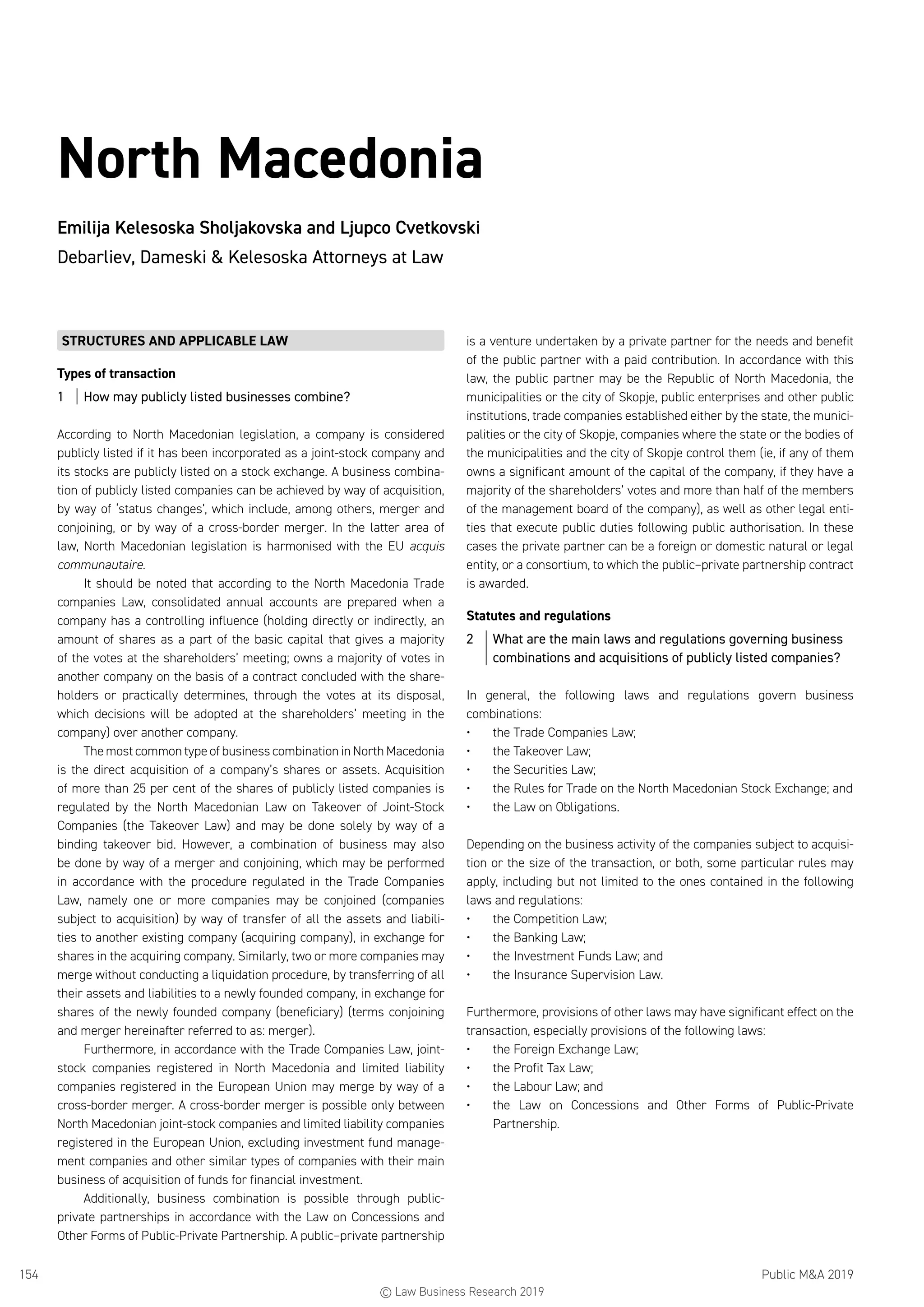 Public MA 2019154
North Macedonia
Emilija Kelesoska Sholjakovska and Ljupco Cvetkovski
Debarliev, Dameski  Kelesoska Attorneys at Law
STRUCTURES AND APPLICABLE LAW
Types of transaction
1	 How may publicly listed businesses combine?
According to North Macedonian legislation, a company is considered
publicly listed if it has been incorporated as a joint-stock company and
its stocks are publicly listed on a stock exchange. A business combina-
tion of publicly listed companies can be achieved by way of acquisition,
by way of ‘status changes’, which include, among others, merger and
conjoining, or by way of a cross-border merger. In the latter area of
law, North Macedonian legislation is harmonised with the EU acquis
communautaire.
It should be noted that according to the North Macedonia Trade
companies Law, consolidated annual accounts are prepared when a
company has a controlling influence (holding directly or indirectly, an
amount of shares as a part of the basic capital that gives a majority
of the votes at the shareholders’ meeting; owns a majority of votes in
another company on the basis of a contract concluded with the share-
holders or practically determines, through the votes at its disposal,
which decisions will be adopted at the shareholders’ meeting in the
company) over another company.
The most common type of business combination in North Macedonia
is the direct acquisition of a company’s shares or assets. Acquisition
of more than 25 per cent of the shares of publicly listed companies is
regulated by the North Macedonian Law on Takeover of Joint-Stock
Companies (the Takeover Law) and may be done solely by way of a
binding takeover bid. However, a combination of business may also
be done by way of a merger and conjoining, which may be performed
in accordance with the procedure regulated in the Trade Companies
Law, namely one or more companies may be conjoined (companies
subject to acquisition) by way of transfer of all the assets and liabili-
ties to another existing company (acquiring company), in exchange for
shares in the acquiring company. Similarly, two or more companies may
merge without conducting a liquidation procedure, by transferring of all
their assets and liabilities to a newly founded company, in exchange for
shares of the newly founded company (beneficiary) (terms conjoining
and merger hereinafter referred to as: merger).
Furthermore, in accordance with the Trade Companies Law, joint-
stock companies registered in North Macedonia and limited liability
companies registered in the European Union may merge by way of a
cross-border merger. A cross-border merger is possible only between
North Macedonian joint-stock companies and limited liability companies
registered in the European Union, excluding investment fund manage-
ment companies and other similar types of companies with their main
business of acquisition of funds for financial investment.
Additionally, business combination is possible through public-
private partnerships in accordance with the Law on Concessions and
Other Forms of Public-Private Partnership. A public–private partnership
is a venture undertaken by a private partner for the needs and benefit
of the public partner with a paid contribution. In accordance with this
law, the public partner may be the Republic of North Macedonia, the
municipalities or the city of Skopje, public enterprises and other public
institutions, trade companies established either by the state, the munici-
palities or the city of Skopje, companies where the state or the bodies of
the municipalities and the city of Skopje control them (ie, if any of them
owns a significant amount of the capital of the company, if they have a
majority of the shareholders’ votes and more than half of the members
of the management board of the company), as well as other legal enti-
ties that execute public duties following public authorisation. In these
cases the private partner can be a foreign or domestic natural or legal
entity, or a consortium, to which the public–private partnership contract
is awarded.
Statutes and regulations
2	 What are the main laws and regulations governing business
combinations and acquisitions of publicly listed companies?
In general, the following laws and regulations govern business
combinations:
•	 the Trade Companies Law;
•	 the Takeover Law;
•	 the Securities Law;
•	 the Rules for Trade on the North Macedonian Stock Exchange; and
•	 the Law on Obligations.
Depending on the business activity of the companies subject to acquisi-
tion or the size of the transaction, or both, some particular rules may
apply, including but not limited to the ones contained in the following
laws and regulations:
•	 the Competition Law;
•	 the Banking Law;
•	 the Investment Funds Law; and
•	 the Insurance Supervision Law.
Furthermore, provisions of other laws may have significant effect on the
transaction, especially provisions of the following laws:
•	 the Foreign Exchange Law;
•	 the Profit Tax Law;
•	 the Labour Law; and
•	 the Law on Concessions and Other Forms of Public-Private
Partnership.
© Law Business Research 2019
 