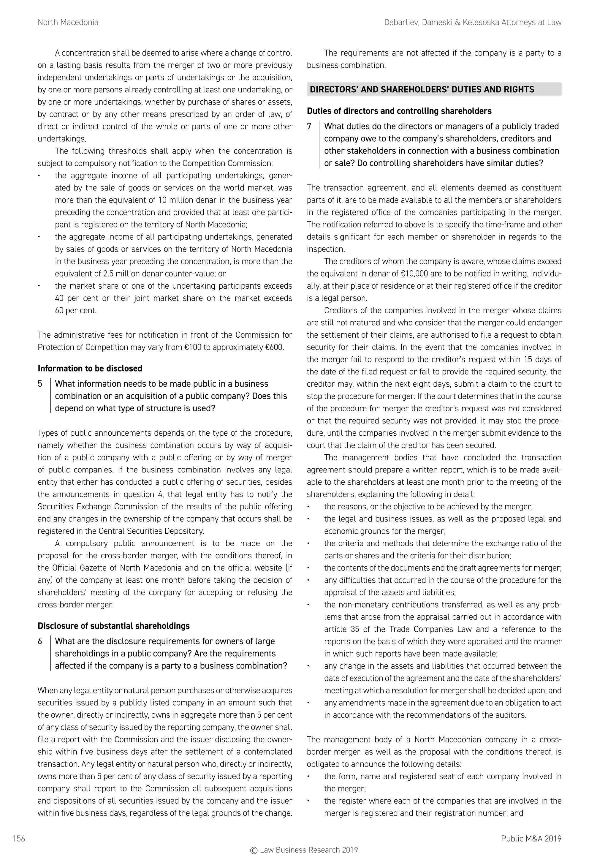 North Macedonia	 Debarliev, Dameski  Kelesoska Attorneys at Law
Public MA 2019156
A concentration shall be deemed to arise where a change of control
on a lasting basis results from the merger of two or more previously
independent undertakings or parts of undertakings or the acquisition,
by one or more persons already controlling at least one undertaking, or
by one or more undertakings, whether by purchase of shares or assets,
by contract or by any other means prescribed by an order of law, of
direct or indirect control of the whole or parts of one or more other
undertakings.
The following thresholds shall apply when the concentration is
subject to compulsory notification to the Competition Commission:
•	 the aggregate income of all participating undertakings, gener-
ated by the sale of goods or services on the world market, was
more than the equivalent of 10 million denar in the business year
preceding the concentration and provided that at least one partici-
pant is registered on the territory of North Macedonia;
•	 the aggregate income of all participating undertakings, generated
by sales of goods or services on the territory of North Macedonia
in the business year preceding the concentration, is more than the
equivalent of 2.5 million denar counter-value; or
•	 the market share of one of the undertaking participants exceeds
40 per cent or their joint market share on the market exceeds
60 per cent.
The administrative fees for notification in front of the Commission for
Protection of Competition may vary from €100 to approximately €600.
Information to be disclosed
5	 What information needs to be made public in a business
combination or an acquisition of a public company? Does this
depend on what type of structure is used?
Types of public announcements depends on the type of the procedure,
namely whether the business combination occurs by way of acquisi-
tion of a public company with a public offering or by way of merger
of public companies. If the business combination involves any legal
entity that either has conducted a public offering of securities, besides
the announcements in question 4, that legal entity has to notify the
Securities Exchange Commission of the results of the public offering
and any changes in the ownership of the company that occurs shall be
registered in the Central Securities Depository.
A compulsory public announcement is to be made on the
proposal for the cross-border merger, with the conditions thereof, in
the Official Gazette of North Macedonia and on the official website (if
any) of the company at least one month before taking the decision of
shareholders’ meeting of the company for accepting or refusing the
cross-border merger.
Disclosure of substantial shareholdings
6	 What are the disclosure requirements for owners of large
shareholdings in a public company? Are the requirements
affected if the company is a party to a business combination?
When any legal entity or natural person purchases or otherwise acquires
securities issued by a publicly listed company in an amount such that
the owner, directly or indirectly, owns in aggregate more than 5 per cent
of any class of security issued by the reporting company, the owner shall
file a report with the Commission and the issuer disclosing the owner-
ship within five business days after the settlement of a contemplated
transaction. Any legal entity or natural person who, directly or indirectly,
owns more than 5 per cent of any class of security issued by a reporting
company shall report to the Commission all subsequent acquisitions
and dispositions of all securities issued by the company and the issuer
within five business days, regardless of the legal grounds of the change.
The requirements are not affected if the company is a party to a
business combination.
DIRECTORS’ AND SHAREHOLDERS’ DUTIES AND RIGHTS
Duties of directors and controlling shareholders
7	 What duties do the directors or managers of a publicly traded
company owe to the company’s shareholders, creditors and
other stakeholders in connection with a business combination
or sale? Do controlling shareholders have similar duties?
The transaction agreement, and all elements deemed as constituent
parts of it, are to be made available to all the members or shareholders
in the registered office of the companies participating in the merger.
The notification referred to above is to specify the time-frame and other
details significant for each member or shareholder in regards to the
inspection.
The creditors of whom the company is aware, whose claims exceed
the equivalent in denar of €10,000 are to be notified in writing, individu-
ally, at their place of residence or at their registered office if the creditor
is a legal person.
Creditors of the companies involved in the merger whose claims
are still not matured and who consider that the merger could endanger
the settlement of their claims, are authorised to file a request to obtain
security for their claims. In the event that the companies involved in
the merger fail to respond to the creditor’s request within 15 days of
the date of the filed request or fail to provide the required security, the
creditor may, within the next eight days, submit a claim to the court to
stop the procedure for merger. If the court determines that in the course
of the procedure for merger the creditor’s request was not considered
or that the required security was not provided, it may stop the proce-
dure, until the companies involved in the merger submit evidence to the
court that the claim of the creditor has been secured.
The management bodies that have concluded the transaction
agreement should prepare a written report, which is to be made avail-
able to the shareholders at least one month prior to the meeting of the
shareholders, explaining the following in detail:
•	 the reasons, or the objective to be achieved by the merger;
•	 the legal and business issues, as well as the proposed legal and
economic grounds for the merger;
•	 the criteria and methods that determine the exchange ratio of the
parts or shares and the criteria for their distribution;
•	 the contents of the documents and the draft agreements for merger;
•	 any difficulties that occurred in the course of the procedure for the
appraisal of the assets and liabilities;
•	 the non-monetary contributions transferred, as well as any prob-
lems that arose from the appraisal carried out in accordance with
article 35 of the Trade Companies Law and a reference to the
reports on the basis of which they were appraised and the manner
in which such reports have been made available;
•	 any change in the assets and liabilities that occurred between the
date of execution of the agreement and the date of the shareholders’
meeting at which a resolution for merger shall be decided upon; and
•	 any amendments made in the agreement due to an obligation to act
in accordance with the recommendations of the auditors.
The management body of a North Macedonian company in a cross-
border merger, as well as the proposal with the conditions thereof, is
obligated to announce the following details:
•	 the form, name and registered seat of each company involved in
the merger;
•	 the register where each of the companies that are involved in the
merger is registered and their registration number; and
© Law Business Research 2019
 
