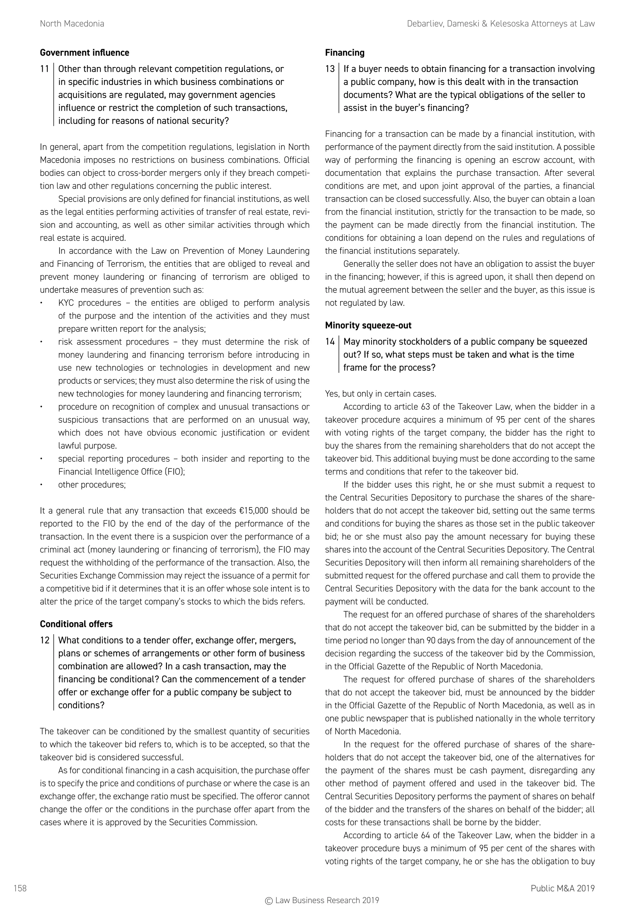 North Macedonia	 Debarliev, Dameski  Kelesoska Attorneys at Law
Public MA 2019158
Government influence
11	 Other than through relevant competition regulations, or
in specific industries in which business combinations or
acquisitions are regulated, may government agencies
influence or restrict the completion of such transactions,
including for reasons of national security?
In general, apart from the competition regulations, legislation in North
Macedonia imposes no restrictions on business combinations. Official
bodies can object to cross-border mergers only if they breach competi-
tion law and other regulations concerning the public interest.
Special provisions are only defined for financial institutions, as well
as the legal entities performing activities of transfer of real estate, revi-
sion and accounting, as well as other similar activities through which
real estate is acquired.
In accordance with the Law on Prevention of Money Laundering
and Financing of Terrorism, the entities that are obliged to reveal and
prevent money laundering or financing of terrorism are obliged to
undertake measures of prevention such as:
•	 KYC procedures – the entities are obliged to perform analysis
of the purpose and the intention of the activities and they must
prepare written report for the analysis;
•	 risk assessment procedures – they must determine the risk of
money laundering and financing terrorism before introducing in
use new technologies or technologies in development and new
products or services; they must also determine the risk of using the
new technologies for money laundering and financing terrorism;
•	 procedure on recognition of complex and unusual transactions or
suspicious transactions that are performed on an unusual way,
which does not have obvious economic justification or evident
lawful purpose.
•	 special reporting procedures – both insider and reporting to the
Financial Intelligence Office (FIO);
•	 other procedures;
It a general rule that any transaction that exceeds €15,000 should be
reported to the FIO by the end of the day of the performance of the
transaction. In the event there is a suspicion over the performance of a
criminal act (money laundering or financing of terrorism), the FIO may
request the withholding of the performance of the transaction. Also, the
Securities Exchange Commission may reject the issuance of a permit for
a competitive bid if it determines that it is an offer whose sole intent is to
alter the price of the target company’s stocks to which the bids refers.
Conditional offers
12	 What conditions to a tender offer, exchange offer, mergers,
plans or schemes of arrangements or other form of business
combination are allowed? In a cash transaction, may the
financing be conditional? Can the commencement of a tender
offer or exchange offer for a public company be subject to
conditions?
The takeover can be conditioned by the smallest quantity of securities
to which the takeover bid refers to, which is to be accepted, so that the
takeover bid is considered successful.
As for conditional financing in a cash acquisition, the purchase offer
is to specify the price and conditions of purchase or where the case is an
exchange offer, the exchange ratio must be specified. The offeror cannot
change the offer or the conditions in the purchase offer apart from the
cases where it is approved by the Securities Commission.
Financing
13	 If a buyer needs to obtain financing for a transaction involving
a public company, how is this dealt with in the transaction
documents? What are the typical obligations of the seller to
assist in the buyer’s financing?
Financing for a transaction can be made by a financial institution, with
performance of the payment directly from the said institution. A possible
way of performing the financing is opening an escrow account, with
documentation that explains the purchase transaction. After several
conditions are met, and upon joint approval of the parties, a financial
transaction can be closed successfully. Also, the buyer can obtain a loan
from the financial institution, strictly for the transaction to be made, so
the payment can be made directly from the financial institution. The
conditions for obtaining a loan depend on the rules and regulations of
the financial institutions separately.
Generally the seller does not have an obligation to assist the buyer
in the financing; however, if this is agreed upon, it shall then depend on
the mutual agreement between the seller and the buyer, as this issue is
not regulated by law.
Minority squeeze-out
14	 May minority stockholders of a public company be squeezed
out? If so, what steps must be taken and what is the time
frame for the process?
Yes, but only in certain cases.
According to article 63 of the Takeover Law, when the bidder in a
takeover procedure acquires a minimum of 95 per cent of the shares
with voting rights of the target company, the bidder has the right to
buy the shares from the remaining shareholders that do not accept the
takeover bid. This additional buying must be done according to the same
terms and conditions that refer to the takeover bid.
If the bidder uses this right, he or she must submit a request to
the Central Securities Depository to purchase the shares of the share-
holders that do not accept the takeover bid, setting out the same terms
and conditions for buying the shares as those set in the public takeover
bid; he or she must also pay the amount necessary for buying these
shares into the account of the Central Securities Depository. The Central
Securities Depository will then inform all remaining shareholders of the
submitted request for the offered purchase and call them to provide the
Central Securities Depository with the data for the bank account to the
payment will be conducted.
The request for an offered purchase of shares of the shareholders
that do not accept the takeover bid, can be submitted by the bidder in a
time period no longer than 90 days from the day of announcement of the
decision regarding the success of the takeover bid by the Commission,
in the Official Gazette of the Republic of North Macedonia.
The request for offered purchase of shares of the shareholders
that do not accept the takeover bid, must be announced by the bidder
in the Official Gazette of the Republic of North Macedonia, as well as in
one public newspaper that is published nationally in the whole territory
of North Macedonia.
In the request for the offered purchase of shares of the share-
holders that do not accept the takeover bid, one of the alternatives for
the payment of the shares must be cash payment, disregarding any
other method of payment offered and used in the takeover bid. The
Central Securities Depository performs the payment of shares on behalf
of the bidder and the transfers of the shares on behalf of the bidder; all
costs for these transactions shall be borne by the bidder.
According to article 64 of the Takeover Law, when the bidder in a
takeover procedure buys a minimum of 95 per cent of the shares with
voting rights of the target company, he or she has the obligation to buy
© Law Business Research 2019
 