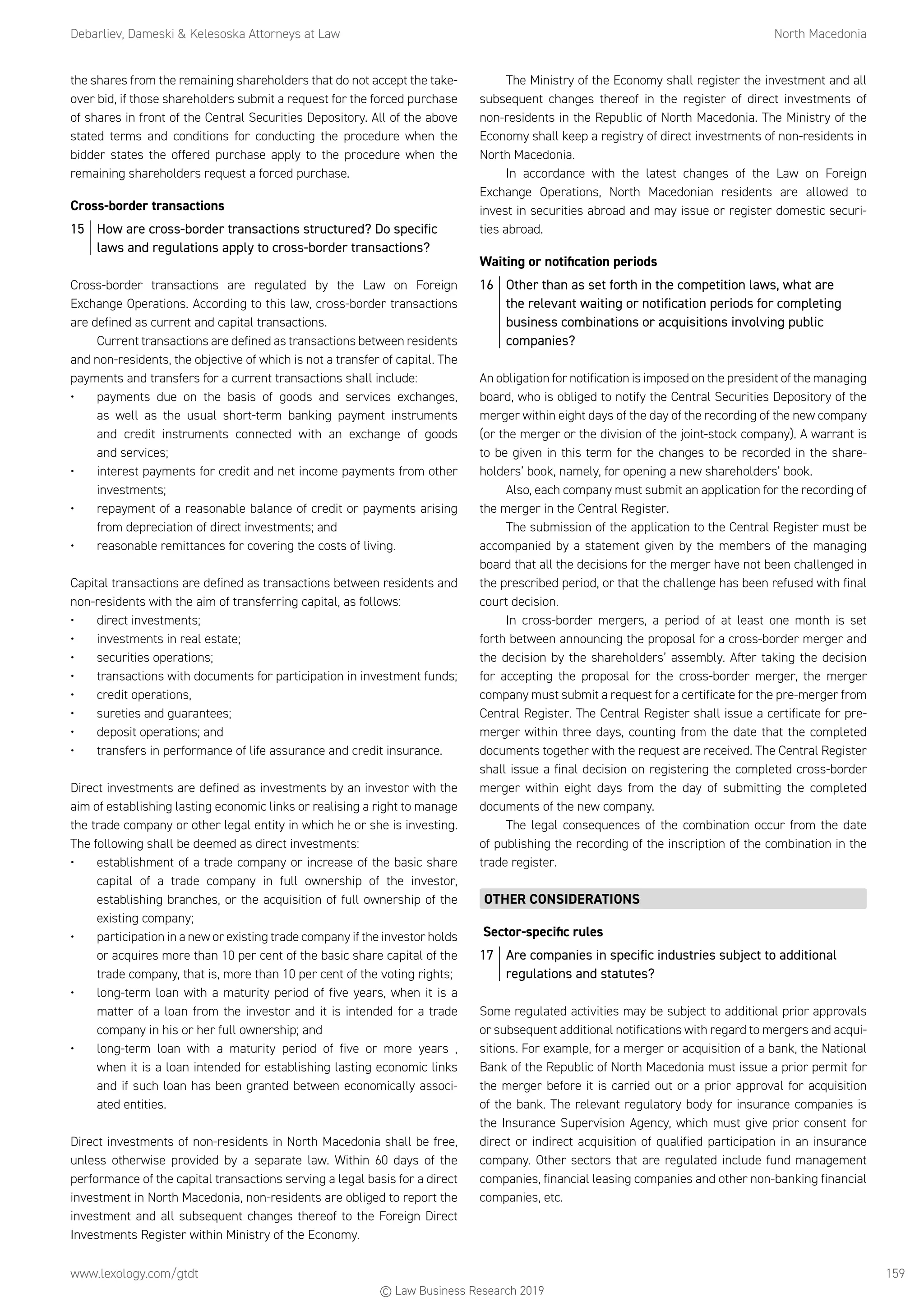 Debarliev, Dameski  Kelesoska Attorneys at Law	 North Macedonia
www.lexology.com/gtdt	 159
the shares from the remaining shareholders that do not accept the take-
over bid, if those shareholders submit a request for the forced purchase
of shares in front of the Central Securities Depository. All of the above
stated terms and conditions for conducting the procedure when the
bidder states the offered purchase apply to the procedure when the
remaining shareholders request a forced purchase.
Cross-border transactions
15	 How are cross-border transactions structured? Do specific
laws and regulations apply to cross-border transactions?
Cross-border transactions are regulated by the Law on Foreign
Exchange Operations. According to this law, cross-border transactions
are defined as current and capital transactions.
Current transactions are defined as transactions between residents
and non-residents, the objective of which is not a transfer of capital. The
payments and transfers for a current transactions shall include:
•	 payments due on the basis of goods and services exchanges,
as well as the usual short-term banking payment instruments
and credit instruments connected with an exchange of goods
and services;
•	 interest payments for credit and net income payments from other
investments;
•	 repayment of a reasonable balance of credit or payments arising
from depreciation of direct investments; and
•	 reasonable remittances for covering the costs of living.
Capital transactions are defined as transactions between residents and
non-residents with the aim of transferring capital, as follows:
•	 direct investments;
•	 investments in real estate;
•	 securities operations;
•	 transactions with documents for participation in investment funds;
•	 credit operations,
•	 sureties and guarantees;
•	 deposit operations; and
•	 transfers in performance of life assurance and credit insurance.
Direct investments are defined as investments by an investor with the
aim of establishing lasting economic links or realising a right to manage
the trade company or other legal entity in which he or she is investing.
The following shall be deemed as direct investments:
•	 establishment of a trade company or increase of the basic share
capital of a trade company in full ownership of the investor,
establishing branches, or the acquisition of full ownership of the
existing company;
•	 participation in a new or existing trade company if the investor holds
or acquires more than 10 per cent of the basic share capital of the
trade company, that is, more than 10 per cent of the voting rights;
•	 long-term loan with a maturity period of five years, when it is a
matter of a loan from the investor and it is intended for a trade
company in his or her full ownership; and
•	 long-term loan with a maturity period of five or more years ,
when it is a loan intended for establishing lasting economic links
and if such loan has been granted between economically associ-
ated entities.
Direct investments of non-residents in North Macedonia shall be free,
unless otherwise provided by a separate law. Within 60 days of the
performance of the capital transactions serving a legal basis for a direct
investment in North Macedonia, non-residents are obliged to report the
investment and all subsequent changes thereof to the Foreign Direct
Investments Register within Ministry of the Economy.
The Ministry of the Economy shall register the investment and all
subsequent changes thereof in the register of direct investments of
non-residents in the Republic of North Macedonia. The Ministry of the
Economy shall keep a registry of direct investments of non-residents in
North Macedonia.
In accordance with the latest changes of the Law on Foreign
Exchange Operations, North Macedonian residents are allowed to
invest in securities abroad and may issue or register domestic securi-
ties abroad.
Waiting or notification periods
16	 Other than as set forth in the competition laws, what are
the relevant waiting or notification periods for completing
business combinations or acquisitions involving public
companies?
An obligation for notification is imposed on the president of the managing
board, who is obliged to notify the Central Securities Depository of the
merger within eight days of the day of the recording of the new company
(or the merger or the division of the joint-stock company). A warrant is
to be given in this term for the changes to be recorded in the share-
holders’ book, namely, for opening a new shareholders’ book.
Also, each company must submit an application for the recording of
the merger in the Central Register.
The submission of the application to the Central Register must be
accompanied by a statement given by the members of the managing
board that all the decisions for the merger have not been challenged in
the prescribed period, or that the challenge has been refused with final
court decision.
In cross-border mergers, a period of at least one month is set
forth between announcing the proposal for a cross-border merger and
the decision by the shareholders’ assembly. After taking the decision
for accepting the proposal for the cross-border merger, the merger
company must submit a request for a certificate for the pre-merger from
Central Register. The Central Register shall issue a certificate for pre-
merger within three days, counting from the date that the completed
documents together with the request are received. The Central Register
shall issue a final decision on registering the completed cross-border
merger within eight days from the day of submitting the completed
documents of the new company.
The legal consequences of the combination occur from the date
of publishing the recording of the inscription of the combination in the
trade register.
OTHER CONSIDERATIONS
Sector-specific rules
17	 Are companies in specific industries subject to additional
regulations and statutes?
Some regulated activities may be subject to additional prior approvals
or subsequent additional notifications with regard to mergers and acqui-
sitions. For example, for a merger or acquisition of a bank, the National
Bank of the Republic of North Macedonia must issue a prior permit for
the merger before it is carried out or a prior approval for acquisition
of the bank. The relevant regulatory body for insurance companies is
the Insurance Supervision Agency, which must give prior consent for
direct or indirect acquisition of qualified participation in an insurance
company. Other sectors that are regulated include fund management
companies, financial leasing companies and other non-banking financial
companies, etc.
© Law Business Research 2019
 