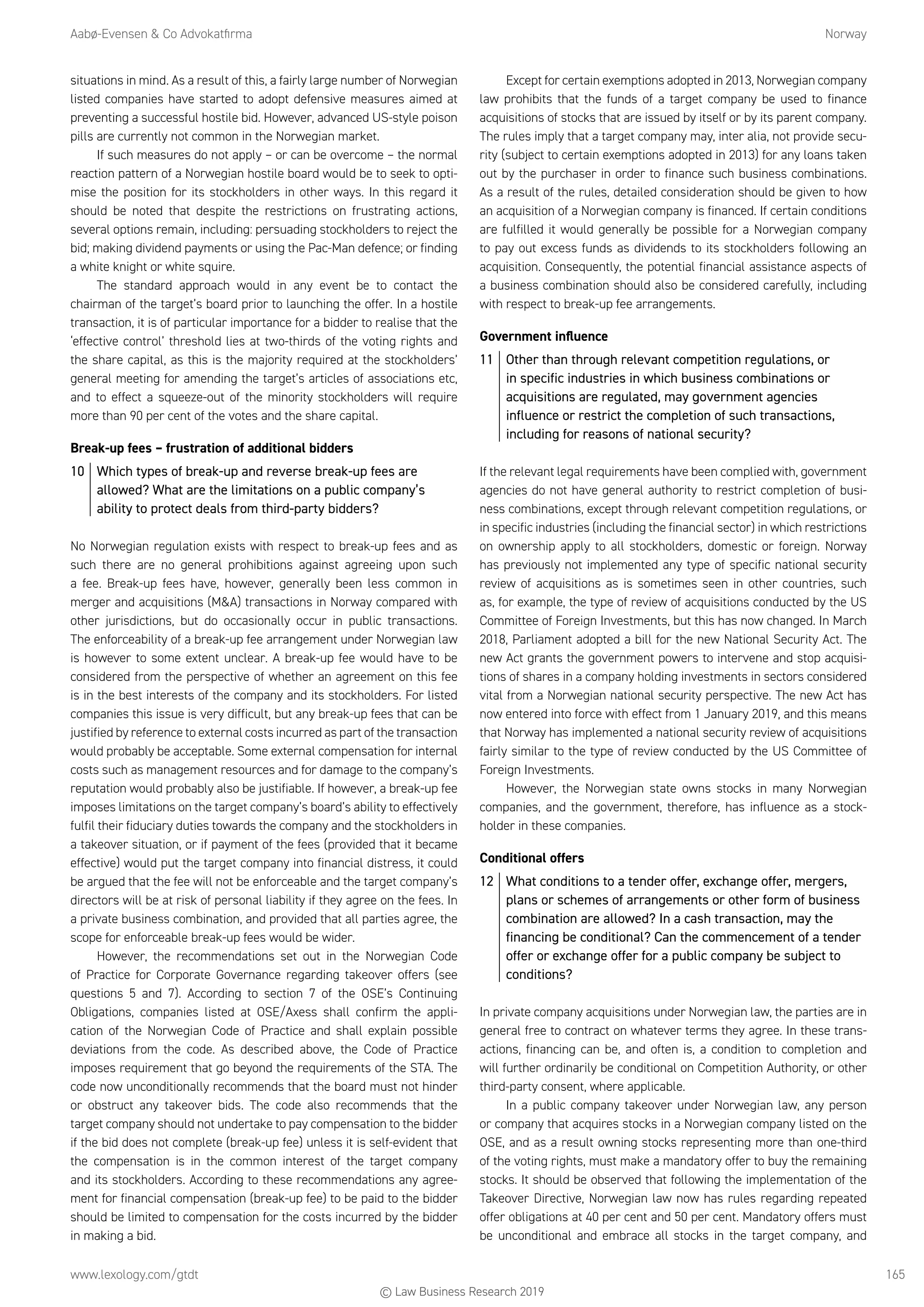 Aabø-Evensen  Co Advokatfirma	Norway
www.lexology.com/gtdt	 165
situations in mind. As a result of this, a fairly large number of Norwegian
listed companies have started to adopt defensive measures aimed at
preventing a successful hostile bid. However, advanced US-style poison
pills are currently not common in the Norwegian market.
If such measures do not apply – or can be overcome – the normal
reaction pattern of a Norwegian hostile board would be to seek to opti-
mise the position for its stockholders in other ways. In this regard it
should be noted that despite the restrictions on frustrating actions,
several options remain, including: persuading stockholders to reject the
bid; making dividend payments or using the Pac-Man defence; or finding
a white knight or white squire.
The standard approach would in any event be to contact the
chairman of the target’s board prior to launching the offer. In a hostile
transaction, it is of particular importance for a bidder to realise that the
‘effective control’ threshold lies at two-thirds of the voting rights and
the share capital, as this is the majority required at the stockholders’
general meeting for amending the target’s articles of associations etc,
and to effect a squeeze-out of the minority stockholders will require
more than 90 per cent of the votes and the share capital.
Break-up fees – frustration of additional bidders
10	 Which types of break-up and reverse break-up fees are
allowed? What are the limitations on a public company’s
ability to protect deals from third-party bidders?
No Norwegian regulation exists with respect to break-up fees and as
such there are no general prohibitions against agreeing upon such
a fee. Break-up fees have, however, generally been less common in
merger and acquisitions (MA) transactions in Norway compared with
other jurisdictions, but do occasionally occur in public transactions.
The enforceability of a break-up fee arrangement under Norwegian law
is however to some extent unclear. A break-up fee would have to be
considered from the perspective of whether an agreement on this fee
is in the best interests of the company and its stockholders. For listed
companies this issue is very difficult, but any break-up fees that can be
justified by reference to external costs incurred as part of the transaction
would probably be acceptable. Some external compensation for internal
costs such as management resources and for damage to the company’s
reputation would probably also be justifiable. If however, a break-up fee
imposes limitations on the target company’s board’s ability to effectively
fulfil their fiduciary duties towards the company and the stockholders in
a takeover situation, or if payment of the fees (provided that it became
effective) would put the target company into financial distress, it could
be argued that the fee will not be enforceable and the target company’s
directors will be at risk of personal liability if they agree on the fees. In
a private business combination, and provided that all parties agree, the
scope for enforceable break-up fees would be wider.
However, the recommendations set out in the Norwegian Code
of Practice for Corporate Governance regarding takeover offers (see
questions 5 and 7). According to section 7 of the OSE’s Continuing
Obligations, companies listed at OSE/Axess shall confirm the appli-
cation of the Norwegian Code of Practice and shall explain possible
deviations from the code. As described above, the Code of Practice
imposes requirement that go beyond the requirements of the STA. The
code now unconditionally recommends that the board must not hinder
or obstruct any takeover bids. The code also recommends that the
target company should not undertake to pay compensation to the bidder
if the bid does not complete (break-up fee) unless it is self-evident that
the compensation is in the common interest of the target company
and its stockholders. According to these recommendations any agree-
ment for financial compensation (break-up fee) to be paid to the bidder
should be limited to compensation for the costs incurred by the bidder
in making a bid.
Except for certain exemptions adopted in 2013, Norwegian company
law prohibits that the funds of a target company be used to finance
acquisitions of stocks that are issued by itself or by its parent company.
The rules imply that a target company may, inter alia, not provide secu-
rity (subject to certain exemptions adopted in 2013) for any loans taken
out by the purchaser in order to finance such business combinations.
As a result of the rules, detailed consideration should be given to how
an acquisition of a Norwegian company is financed. If certain conditions
are fulfilled it would generally be possible for a Norwegian company
to pay out excess funds as dividends to its stockholders following an
acquisition. Consequently, the potential financial assistance aspects of
a business combination should also be considered carefully, including
with respect to break-up fee arrangements.
Government influence
11	 Other than through relevant competition regulations, or
in specific industries in which business combinations or
acquisitions are regulated, may government agencies
influence or restrict the completion of such transactions,
including for reasons of national security?
If the relevant legal requirements have been complied with, government
agencies do not have general authority to restrict completion of busi-
ness combinations, except through relevant competition regulations, or
in specific industries (including the financial sector) in which restrictions
on ownership apply to all stockholders, domestic or foreign. Norway
has previously not implemented any type of specific national security
review of acquisitions as is sometimes seen in other countries, such
as, for example, the type of review of acquisitions conducted by the US
Committee of Foreign Investments, but this has now changed. In March
2018, Parliament adopted a bill for the new National Security Act. The
new Act grants the government powers to intervene and stop acquisi-
tions of shares in a company holding investments in sectors considered
vital from a Norwegian national security perspective. The new Act has
now entered into force with effect from 1 January 2019, and this means
that Norway has implemented a national security review of acquisitions
fairly similar to the type of review conducted by the US Committee of
Foreign Investments.
However, the Norwegian state owns stocks in many Norwegian
companies, and the government, therefore, has influence as a stock-
holder in these companies.
Conditional offers
12	 What conditions to a tender offer, exchange offer, mergers,
plans or schemes of arrangements or other form of business
combination are allowed? In a cash transaction, may the
financing be conditional? Can the commencement of a tender
offer or exchange offer for a public company be subject to
conditions?
In private company acquisitions under Norwegian law, the parties are in
general free to contract on whatever terms they agree. In these trans-
actions, financing can be, and often is, a condition to completion and
will further ordinarily be conditional on Competition Authority, or other
third-party consent, where applicable.
In a public company takeover under Norwegian law, any person
or company that acquires stocks in a Norwegian company listed on the
OSE, and as a result owning stocks representing more than one-third
of the voting rights, must make a mandatory offer to buy the remaining
stocks. It should be observed that following the implementation of the
Takeover Directive, Norwegian law now has rules regarding repeated
offer obligations at 40 per cent and 50 per cent. Mandatory offers must
be unconditional and embrace all stocks in the target company, and
© Law Business Research 2019
 