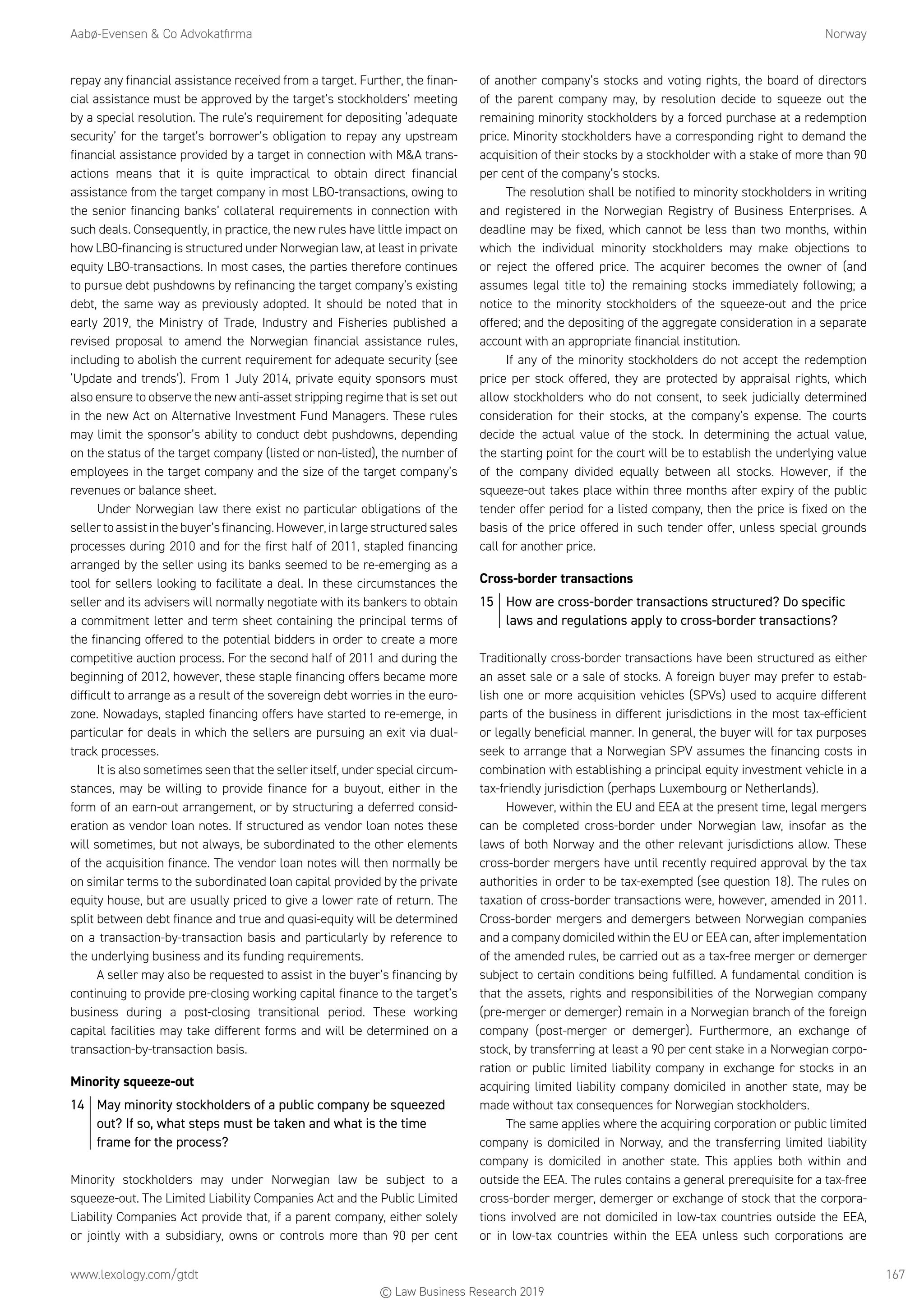 Aabø-Evensen  Co Advokatfirma	Norway
www.lexology.com/gtdt	 167
repay any financial assistance received from a target. Further, the finan-
cial assistance must be approved by the target’s stockholders’ meeting
by a special resolution. The rule’s requirement for depositing ‘adequate
security’ for the target’s borrower’s obligation to repay any upstream
financial assistance provided by a target in connection with MA trans-
actions means that it is quite impractical to obtain direct financial
assistance from the target company in most LBO-transactions, owing to
the senior financing banks’ collateral requirements in connection with
such deals. Consequently, in practice, the new rules have little impact on
how LBO-financing is structured under Norwegian law, at least in private
equity LBO-transactions. In most cases, the parties therefore continues
to pursue debt pushdowns by refinancing the target company’s existing
debt, the same way as previously adopted. It should be noted that in
early 2019, the Ministry of Trade, Industry and Fisheries published a
revised proposal to amend the Norwegian financial assistance rules,
including to abolish the current requirement for adequate security (see
‘Update and trends’). From 1 July 2014, private equity sponsors must
also ensure to observe the new anti-asset stripping regime that is set out
in the new Act on Alternative Investment Fund Managers. These rules
may limit the sponsor’s ability to conduct debt pushdowns, depending
on the status of the target company (listed or non-listed), the number of
employees in the target company and the size of the target company’s
revenues or balance sheet.
Under Norwegian law there exist no particular obligations of the
sellertoassistinthebuyer’sfinancing.However,inlargestructuredsales
processes during 2010 and for the first half of 2011, stapled financing
arranged by the seller using its banks seemed to be re-emerging as a
tool for sellers looking to facilitate a deal. In these circumstances the
seller and its advisers will normally negotiate with its bankers to obtain
a commitment letter and term sheet containing the principal terms of
the financing offered to the potential bidders in order to create a more
competitive auction process. For the second half of 2011 and during the
beginning of 2012, however, these staple financing offers became more
difficult to arrange as a result of the sovereign debt worries in the euro-
zone. Nowadays, stapled financing offers have started to re-emerge, in
particular for deals in which the sellers are pursuing an exit via dual-
track processes.
It is also sometimes seen that the seller itself, under special circum-
stances, may be willing to provide finance for a buyout, either in the
form of an earn-out arrangement, or by structuring a deferred consid-
eration as vendor loan notes. If structured as vendor loan notes these
will sometimes, but not always, be subordinated to the other elements
of the acquisition finance. The vendor loan notes will then normally be
on similar terms to the subordinated loan capital provided by the private
equity house, but are usually priced to give a lower rate of return. The
split between debt finance and true and quasi-equity will be determined
on a transaction-by-transaction basis and particularly by reference to
the underlying business and its funding requirements.
A seller may also be requested to assist in the buyer’s financing by
continuing to provide pre-closing working capital finance to the target’s
business during a post-closing transitional period. These working
capital facilities may take different forms and will be determined on a
transaction-by-transaction basis.
Minority squeeze-out
14	 May minority stockholders of a public company be squeezed
out? If so, what steps must be taken and what is the time
frame for the process?
Minority stockholders may under Norwegian law be subject to a
squeeze-out. The Limited Liability Companies Act and the Public Limited
Liability Companies Act provide that, if a parent company, either solely
or jointly with a subsidiary, owns or controls more than 90 per cent
of another company’s stocks and voting rights, the board of directors
of the parent company may, by resolution decide to squeeze out the
remaining minority stockholders by a forced purchase at a redemption
price. Minority stockholders have a corresponding right to demand the
acquisition of their stocks by a stockholder with a stake of more than 90
per cent of the company’s stocks.
The resolution shall be notified to minority stockholders in writing
and registered in the Norwegian Registry of Business Enterprises. A
deadline may be fixed, which cannot be less than two months, within
which the individual minority stockholders may make objections to
or reject the offered price. The acquirer becomes the owner of (and
assumes legal title to) the remaining stocks immediately following; a
notice to the minority stockholders of the squeeze-out and the price
offered; and the depositing of the aggregate consideration in a separate
account with an appropriate financial institution.
If any of the minority stockholders do not accept the redemption
price per stock offered, they are protected by appraisal rights, which
allow stockholders who do not consent, to seek judicially determined
consideration for their stocks, at the company’s expense. The courts
decide the actual value of the stock. In determining the actual value,
the starting point for the court will be to establish the underlying value
of the company divided equally between all stocks. However, if the
squeeze-out takes place within three months after expiry of the public
tender offer period for a listed company, then the price is fixed on the
basis of the price offered in such tender offer, unless special grounds
call for another price.
Cross-border transactions
15	 How are cross-border transactions structured? Do specific
laws and regulations apply to cross-border transactions?
Traditionally cross-border transactions have been structured as either
an asset sale or a sale of stocks. A foreign buyer may prefer to estab-
lish one or more acquisition vehicles (SPVs) used to acquire different
parts of the business in different jurisdictions in the most tax-efficient
or legally beneficial manner. In general, the buyer will for tax purposes
seek to arrange that a Norwegian SPV assumes the financing costs in
combination with establishing a principal equity investment vehicle in a
tax-friendly jurisdiction (perhaps Luxembourg or Netherlands).
However, within the EU and EEA at the present time, legal mergers
can be completed cross-border under Norwegian law, insofar as the
laws of both Norway and the other relevant jurisdictions allow. These
cross-border mergers have until recently required approval by the tax
authorities in order to be tax-exempted (see question 18). The rules on
taxation of cross-border transactions were, however, amended in 2011.
Cross-border mergers and demergers between Norwegian companies
and a company domiciled within the EU or EEA can, after implementation
of the amended rules, be carried out as a tax-free merger or demerger
subject to certain conditions being fulfilled. A fundamental condition is
that the assets, rights and responsibilities of the Norwegian company
(pre-merger or demerger) remain in a Norwegian branch of the foreign
company (post-merger or demerger). Furthermore, an exchange of
stock, by transferring at least a 90 per cent stake in a Norwegian corpo-
ration or public limited liability company in exchange for stocks in an
acquiring limited liability company domiciled in another state, may be
made without tax consequences for Norwegian stockholders.
The same applies where the acquiring corporation or public limited
company is domiciled in Norway, and the transferring limited liability
company is domiciled in another state. This applies both within and
outside the EEA. The rules contains a general prerequisite for a tax-free
cross-border merger, demerger or exchange of stock that the corpora-
tions involved are not domiciled in low-tax countries outside the EEA,
or in low-tax countries within the EEA unless such corporations are
© Law Business Research 2019
 