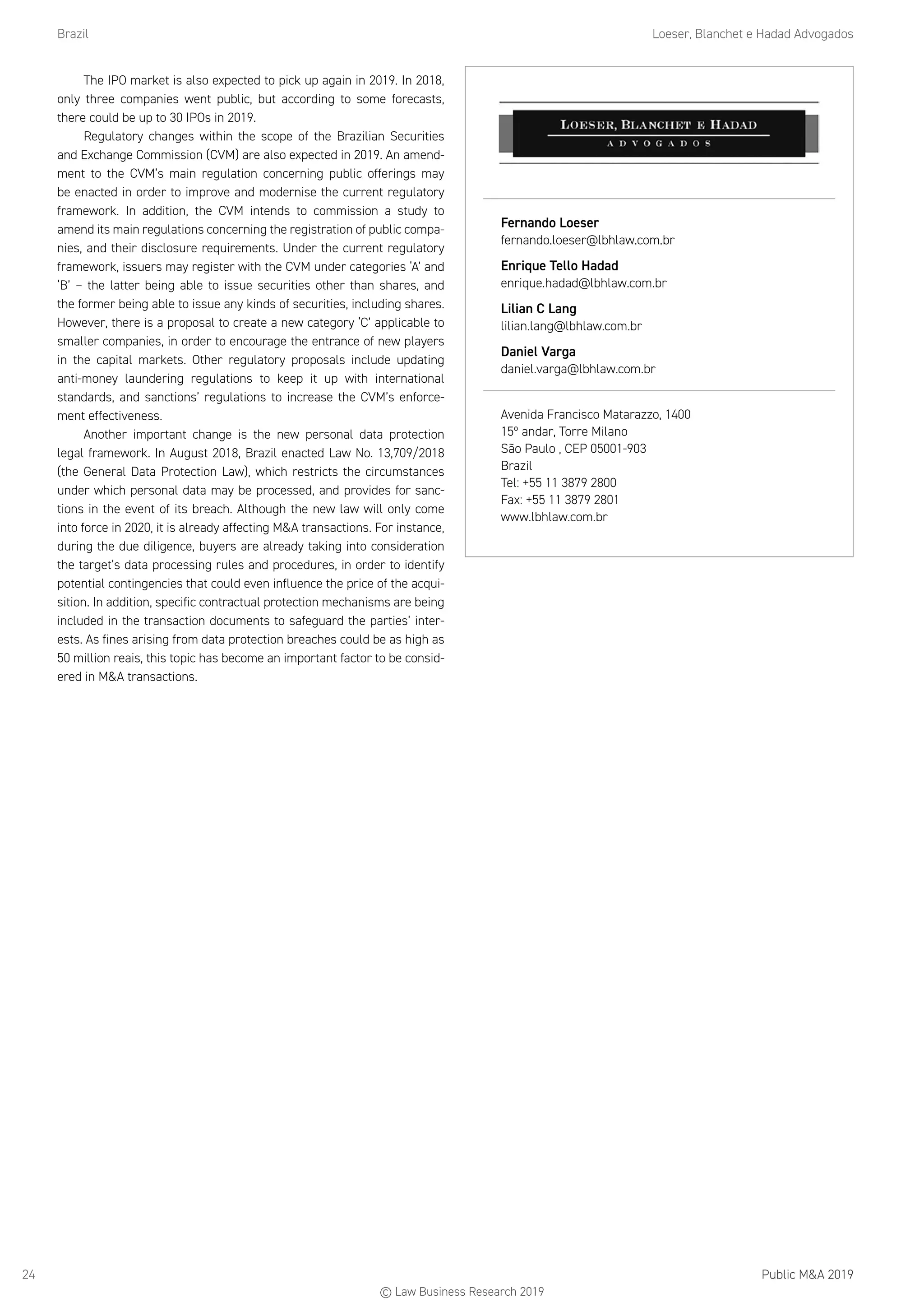 Brazil	 Loeser, Blanchet e Hadad Advogados
Public MA 201924
The IPO market is also expected to pick up again in 2019. In 2018,
only three companies went public, but according to some forecasts,
there could be up to 30 IPOs in 2019.
Regulatory changes within the scope of the Brazilian Securities
and Exchange Commission (CVM) are also expected in 2019. An amend-
ment to the CVM’s main regulation concerning public offerings may
be enacted in order to improve and modernise the current regulatory
framework. In addition, the CVM intends to commission a study to
amend its main regulations concerning the registration of public compa-
nies, and their disclosure requirements. Under the current regulatory
framework, issuers may register with the CVM under categories ‘A’ and
‘B’ – the latter being able to issue securities other than shares, and
the former being able to issue any kinds of securities, including shares.
However, there is a proposal to create a new category ‘C’ applicable to
smaller companies, in order to encourage the entrance of new players
in the capital markets. Other regulatory proposals include updating
anti-money laundering regulations to keep it up with international
standards, and sanctions’ regulations to increase the CVM’s enforce-
ment effectiveness.
Another important change is the new personal data protection
legal framework. In August 2018, Brazil enacted Law No. 13,709/2018
(the General Data Protection Law), which restricts the circumstances
under which personal data may be processed, and provides for sanc-
tions in the event of its breach. Although the new law will only come
into force in 2020, it is already affecting MA transactions. For instance,
during the due diligence, buyers are already taking into consideration
the target’s data processing rules and procedures, in order to identify
potential contingencies that could even influence the price of the acqui-
sition. In addition, specific contractual protection mechanisms are being
included in the transaction documents to safeguard the parties’ inter-
ests. As fines arising from data protection breaches could be as high as
50 million reais, this topic has become an important factor to be consid-
ered in MA transactions.
Fernando Loeser
fernando.loeser@lbhlaw.com.br
Enrique Tello Hadad
enrique.hadad@lbhlaw.com.br
Lilian C Lang
lilian.lang@lbhlaw.com.br
Daniel Varga
daniel.varga@lbhlaw.com.br
Avenida Francisco Matarazzo, 1400
15º andar, Torre Milano
São Paulo , CEP 05001-903
Brazil
Tel: +55 11 3879 2800
Fax: +55 11 3879 2801
www.lbhlaw.com.br
© Law Business Research 2019
 