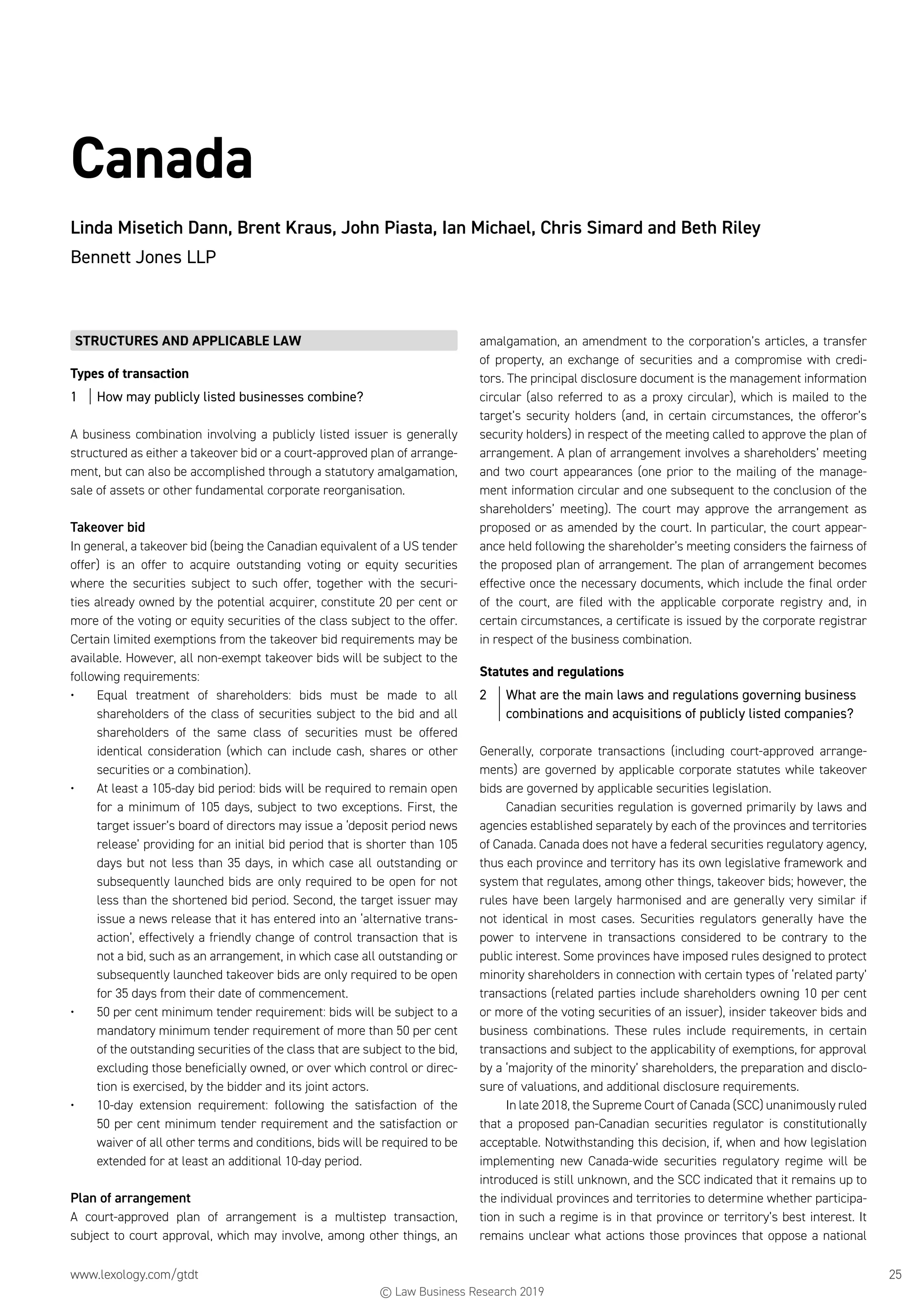 www.lexology.com/gtdt	 25
Canada
Linda Misetich Dann, Brent Kraus, John Piasta, Ian Michael, Chris Simard and Beth Riley
Bennett Jones LLP
STRUCTURES AND APPLICABLE LAW
Types of transaction
1	 How may publicly listed businesses combine?
A business combination involving a publicly listed issuer is generally
structured as either a takeover bid or a court-approved plan of arrange-
ment, but can also be accomplished through a statutory amalgamation,
sale of assets or other fundamental corporate reorganisation.
Takeover bid
In general, a takeover bid (being the Canadian equivalent of a US tender
offer) is an offer to acquire outstanding voting or equity securities
where the securities subject to such offer, together with the securi-
ties already owned by the potential acquirer, constitute 20 per cent or
more of the voting or equity securities of the class subject to the offer.
Certain limited exemptions from the takeover bid requirements may be
available. However, all non-exempt takeover bids will be subject to the
following requirements:
•	 Equal treatment of shareholders: bids must be made to all
shareholders of the class of securities subject to the bid and all
shareholders of the same class of securities must be offered
identical consideration (which can include cash, shares or other
securities or a combination).
•	 At least a 105-day bid period: bids will be required to remain open
for a minimum of 105 days, subject to two exceptions. First, the
target issuer’s board of directors may issue a ‘deposit period news
release’ providing for an initial bid period that is shorter than 105
days but not less than 35 days, in which case all outstanding or
subsequently launched bids are only required to be open for not
less than the shortened bid period. Second, the target issuer may
issue a news release that it has entered into an ‘alternative trans-
action’, effectively a friendly change of control transaction that is
not a bid, such as an arrangement, in which case all outstanding or
subsequently launched takeover bids are only required to be open
for 35 days from their date of commencement.
•	 50 per cent minimum tender requirement: bids will be subject to a
mandatory minimum tender requirement of more than 50 per cent
of the outstanding securities of the class that are subject to the bid,
excluding those beneficially owned, or over which control or direc-
tion is exercised, by the bidder and its joint actors.
•	 10-day extension requirement: following the satisfaction of the
50 per cent minimum tender requirement and the satisfaction or
waiver of all other terms and conditions, bids will be required to be
extended for at least an additional 10-day period.
Plan of arrangement
A court-approved plan of arrangement is a multistep transaction,
subject to court approval, which may involve, among other things, an
amalgamation, an amendment to the corporation’s articles, a transfer
of property, an exchange of securities and a compromise with credi-
tors. The principal disclosure document is the management information
circular (also referred to as a proxy circular), which is mailed to the
target’s security holders (and, in certain circumstances, the offeror’s
security holders) in respect of the meeting called to approve the plan of
arrangement. A plan of arrangement involves a shareholders’ meeting
and two court appearances (one prior to the mailing of the manage-
ment information circular and one subsequent to the conclusion of the
shareholders’ meeting). The court may approve the arrangement as
proposed or as amended by the court. In particular, the court appear-
ance held following the shareholder’s meeting considers the fairness of
the proposed plan of arrangement. The plan of arrangement becomes
effective once the necessary documents, which include the final order
of the court, are filed with the applicable corporate registry and, in
certain circumstances, a certificate is issued by the corporate registrar
in respect of the business combination.
Statutes and regulations
2	 What are the main laws and regulations governing business
combinations and acquisitions of publicly listed companies?
Generally, corporate transactions (including court-approved arrange-
ments) are governed by applicable corporate statutes while takeover
bids are governed by applicable securities legislation.
Canadian securities regulation is governed primarily by laws and
agencies established separately by each of the provinces and territories
of Canada. Canada does not have a federal securities regulatory agency,
thus each province and territory has its own legislative framework and
system that regulates, among other things, takeover bids; however, the
rules have been largely harmonised and are generally very similar if
not identical in most cases. Securities regulators generally have the
power to intervene in transactions considered to be contrary to the
public interest. Some provinces have imposed rules designed to protect
minority shareholders in connection with certain types of ‘related party’
transactions (related parties include shareholders owning 10 per cent
or more of the voting securities of an issuer), insider takeover bids and
business combinations. These rules include requirements, in certain
transactions and subject to the applicability of exemptions, for approval
by a ‘majority of the minority’ shareholders, the preparation and disclo-
sure of valuations, and additional disclosure requirements.
In late 2018, the Supreme Court of Canada (SCC) unanimously ruled
that a proposed pan-Canadian securities regulator is constitutionally
acceptable. Notwithstanding this decision, if, when and how legislation
implementing new Canada-wide securities regulatory regime will be
introduced is still unknown, and the SCC indicated that it remains up to
the individual provinces and territories to determine whether participa-
tion in such a regime is in that province or territory’s best interest. It
remains unclear what actions those provinces that oppose a national
© Law Business Research 2019
 