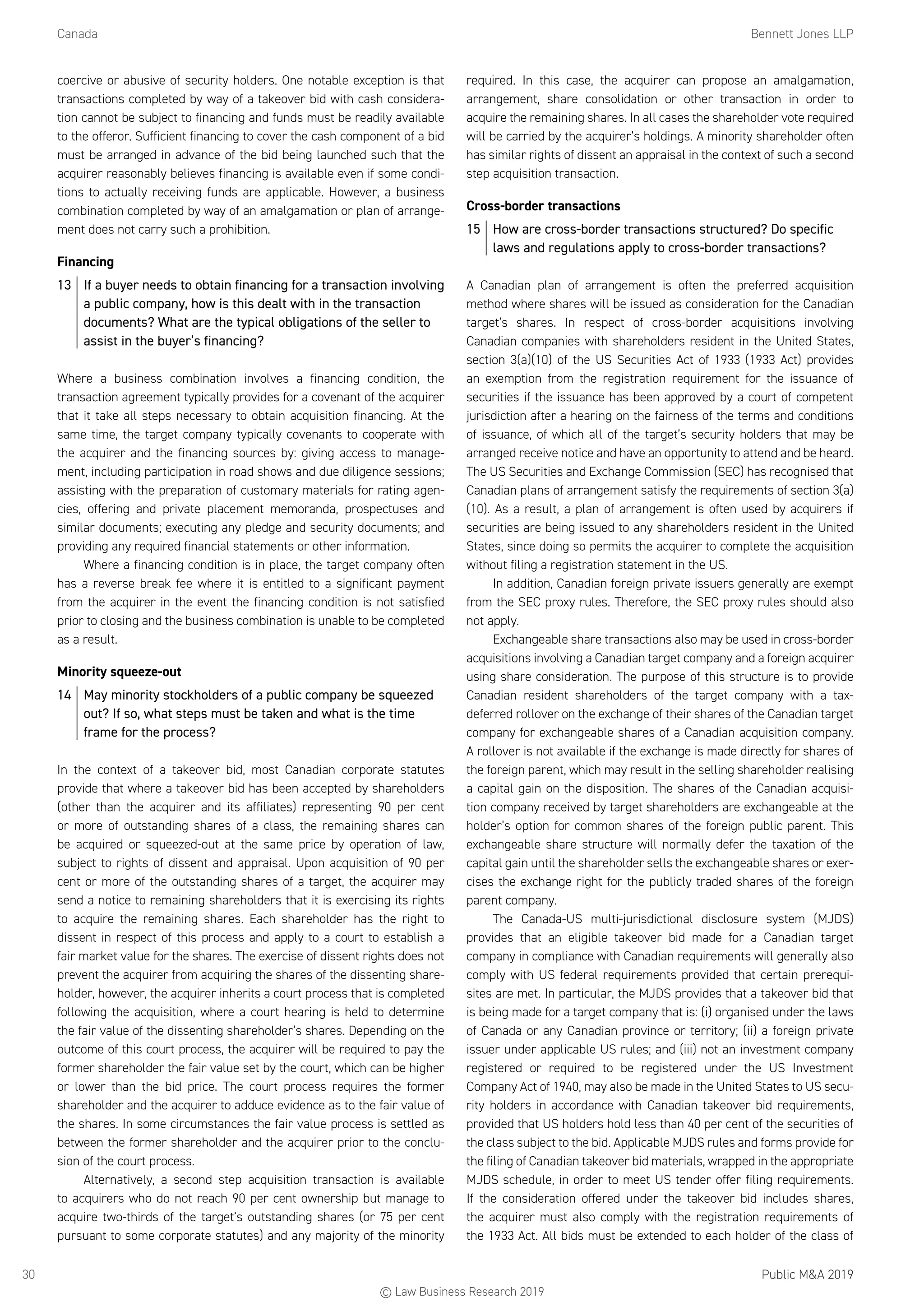 Canada	 Bennett Jones LLP
Public MA 201930
coercive or abusive of security holders. One notable exception is that
transactions completed by way of a takeover bid with cash considera-
tion cannot be subject to financing and funds must be readily available
to the offeror. Sufficient financing to cover the cash component of a bid
must be arranged in advance of the bid being launched such that the
acquirer reasonably believes financing is available even if some condi-
tions to actually receiving funds are applicable. However, a business
combination completed by way of an amalgamation or plan of arrange-
ment does not carry such a prohibition.
Financing
13	 If a buyer needs to obtain financing for a transaction involving
a public company, how is this dealt with in the transaction
documents? What are the typical obligations of the seller to
assist in the buyer’s financing?
Where a business combination involves a financing condition, the
transaction agreement typically provides for a covenant of the acquirer
that it take all steps necessary to obtain acquisition financing. At the
same time, the target company typically covenants to cooperate with
the acquirer and the financing sources by: giving access to manage-
ment, including participation in road shows and due diligence sessions;
assisting with the preparation of customary materials for rating agen-
cies, offering and private placement memoranda, prospectuses and
similar documents; executing any pledge and security documents; and
providing any required financial statements or other information.
Where a financing condition is in place, the target company often
has a reverse break fee where it is entitled to a significant payment
from the acquirer in the event the financing condition is not satisfied
prior to closing and the business combination is unable to be completed
as a result.
Minority squeeze-out
14	 May minority stockholders of a public company be squeezed
out? If so, what steps must be taken and what is the time
frame for the process?
In the context of a takeover bid, most Canadian corporate statutes
provide that where a takeover bid has been accepted by shareholders
(other than the acquirer and its affiliates) representing 90 per cent
or more of outstanding shares of a class, the remaining shares can
be acquired or squeezed-out at the same price by operation of law,
subject to rights of dissent and appraisal. Upon acquisition of 90 per
cent or more of the outstanding shares of a target, the acquirer may
send a notice to remaining shareholders that it is exercising its rights
to acquire the remaining shares. Each shareholder has the right to
dissent in respect of this process and apply to a court to establish a
fair market value for the shares. The exercise of dissent rights does not
prevent the acquirer from acquiring the shares of the dissenting share-
holder, however, the acquirer inherits a court process that is completed
following the acquisition, where a court hearing is held to determine
the fair value of the dissenting shareholder’s shares. Depending on the
outcome of this court process, the acquirer will be required to pay the
former shareholder the fair value set by the court, which can be higher
or lower than the bid price. The court process requires the former
shareholder and the acquirer to adduce evidence as to the fair value of
the shares. In some circumstances the fair value process is settled as
between the former shareholder and the acquirer prior to the conclu-
sion of the court process.
Alternatively, a second step acquisition transaction is available
to acquirers who do not reach 90 per cent ownership but manage to
acquire two-thirds of the target’s outstanding shares (or 75 per cent
pursuant to some corporate statutes) and any majority of the minority
required. In this case, the acquirer can propose an amalgamation,
arrangement, share consolidation or other transaction in order to
acquire the remaining shares. In all cases the shareholder vote required
will be carried by the acquirer’s holdings. A minority shareholder often
has similar rights of dissent an appraisal in the context of such a second
step acquisition transaction.
Cross-border transactions
15	 How are cross-border transactions structured? Do specific
laws and regulations apply to cross-border transactions?
A Canadian plan of arrangement is often the preferred acquisition
method where shares will be issued as consideration for the Canadian
target’s shares. In respect of cross-border acquisitions involving
Canadian companies with shareholders resident in the United States,
section 3(a)(10) of the US Securities Act of 1933 (1933 Act) provides
an exemption from the registration requirement for the issuance of
securities if the issuance has been approved by a court of competent
jurisdiction after a hearing on the fairness of the terms and conditions
of issuance, of which all of the target’s security holders that may be
arranged receive notice and have an opportunity to attend and be heard.
The US Securities and Exchange Commission (SEC) has recognised that
Canadian plans of arrangement satisfy the requirements of section 3(a)
(10). As a result, a plan of arrangement is often used by acquirers if
securities are being issued to any shareholders resident in the United
States, since doing so permits the acquirer to complete the acquisition
without filing a registration statement in the US.
In addition, Canadian foreign private issuers generally are exempt
from the SEC proxy rules. Therefore, the SEC proxy rules should also
not apply.
Exchangeable share transactions also may be used in cross-border
acquisitions involving a Canadian target company and a foreign acquirer
using share consideration. The purpose of this structure is to provide
Canadian resident shareholders of the target company with a tax-
deferred rollover on the exchange of their shares of the Canadian target
company for exchangeable shares of a Canadian acquisition company.
A rollover is not available if the exchange is made directly for shares of
the foreign parent, which may result in the selling shareholder realising
a capital gain on the disposition. The shares of the Canadian acquisi-
tion company received by target shareholders are exchangeable at the
holder’s option for common shares of the foreign public parent. This
exchangeable share structure will normally defer the taxation of the
capital gain until the shareholder sells the exchangeable shares or exer-
cises the exchange right for the publicly traded shares of the foreign
parent company.
The Canada-US multi-jurisdictional disclosure system (MJDS)
provides that an eligible takeover bid made for a Canadian target
company in compliance with Canadian requirements will generally also
comply with US federal requirements provided that certain prerequi-
sites are met. In particular, the MJDS provides that a takeover bid that
is being made for a target company that is: (i) organised under the laws
of Canada or any Canadian province or territory; (ii) a foreign private
issuer under applicable US rules; and (iii) not an investment company
registered or required to be registered under the US Investment
Company Act of 1940, may also be made in the United States to US secu-
rity holders in accordance with Canadian takeover bid requirements,
provided that US holders hold less than 40 per cent of the securities of
the class subject to the bid. Applicable MJDS rules and forms provide for
the filing of Canadian takeover bid materials, wrapped in the appropriate
MJDS schedule, in order to meet US tender offer filing requirements.
If the consideration offered under the takeover bid includes shares,
the acquirer must also comply with the registration requirements of
the 1933 Act. All bids must be extended to each holder of the class of
© Law Business Research 2019
 