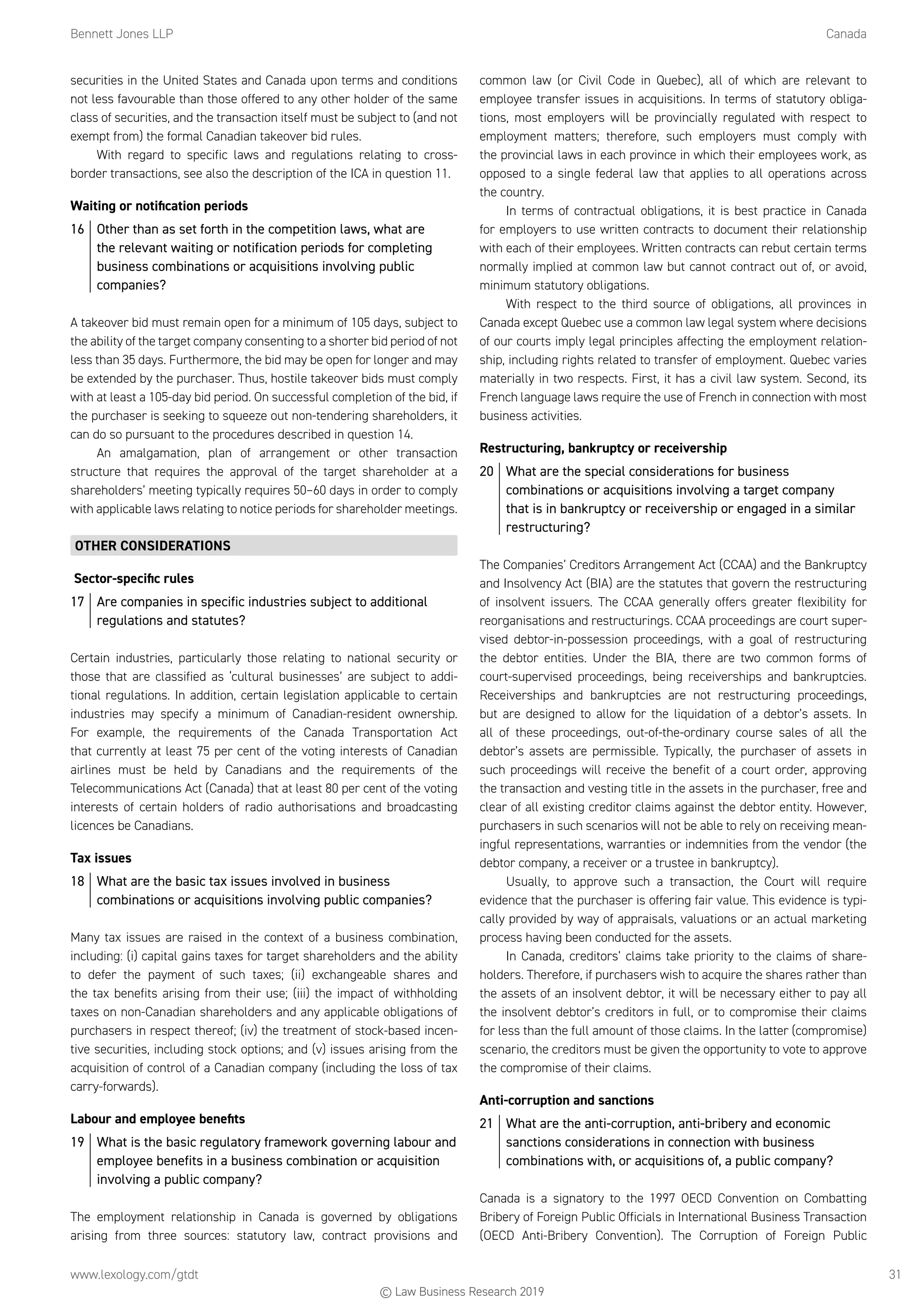Bennett Jones LLP	Canada
www.lexology.com/gtdt	 31
securities in the United States and Canada upon terms and conditions
not less favourable than those offered to any other holder of the same
class of securities, and the transaction itself must be subject to (and not
exempt from) the formal Canadian takeover bid rules.
With regard to specific laws and regulations relating to cross-
border transactions, see also the description of the ICA in question 11.
Waiting or notification periods
16	 Other than as set forth in the competition laws, what are
the relevant waiting or notification periods for completing
business combinations or acquisitions involving public
companies?
A takeover bid must remain open for a minimum of 105 days, subject to
the ability of the target company consenting to a shorter bid period of not
less than 35 days. Furthermore, the bid may be open for longer and may
be extended by the purchaser. Thus, hostile takeover bids must comply
with at least a 105-day bid period. On successful completion of the bid, if
the purchaser is seeking to squeeze out non-tendering shareholders, it
can do so pursuant to the procedures described in question 14.
An amalgamation, plan of arrangement or other transaction
structure that requires the approval of the target shareholder at a
shareholders’ meeting typically requires 50–60 days in order to comply
with applicable laws relating to notice periods for shareholder meetings.
OTHER CONSIDERATIONS
Sector-specific rules
17	 Are companies in specific industries subject to additional
regulations and statutes?
Certain industries, particularly those relating to national security or
those that are classified as ‘cultural businesses’ are subject to addi-
tional regulations. In addition, certain legislation applicable to certain
industries may specify a minimum of Canadian-resident ownership.
For example, the requirements of the Canada Transportation Act
that currently at least 75 per cent of the voting interests of Canadian
airlines must be held by Canadians and the requirements of the
Telecommunications Act (Canada) that at least 80 per cent of the voting
interests of certain holders of radio authorisations and broadcasting
licences be Canadians.
Tax issues
18	 What are the basic tax issues involved in business
combinations or acquisitions involving public companies?
Many tax issues are raised in the context of a business combination,
including: (i) capital gains taxes for target shareholders and the ability
to defer the payment of such taxes; (ii) exchangeable shares and
the tax benefits arising from their use; (iii) the impact of withholding
taxes on non-Canadian shareholders and any applicable obligations of
purchasers in respect thereof; (iv) the treatment of stock-based incen-
tive securities, including stock options; and (v) issues arising from the
acquisition of control of a Canadian company (including the loss of tax
carry-forwards).
Labour and employee benefits
19	 What is the basic regulatory framework governing labour and
employee benefits in a business combination or acquisition
involving a public company?
The employment relationship in Canada is governed by obligations
arising from three sources: statutory law, contract provisions and
common law (or Civil Code in Quebec), all of which are relevant to
employee transfer issues in acquisitions. In terms of statutory obliga-
tions, most employers will be provincially regulated with respect to
employment matters; therefore, such employers must comply with
the provincial laws in each province in which their employees work, as
opposed to a single federal law that applies to all operations across
the country.
In terms of contractual obligations, it is best practice in Canada
for employers to use written contracts to document their relationship
with each of their employees. Written contracts can rebut certain terms
normally implied at common law but cannot contract out of, or avoid,
minimum statutory obligations.
With respect to the third source of obligations, all provinces in
Canada except Quebec use a common law legal system where decisions
of our courts imply legal principles affecting the employment relation-
ship, including rights related to transfer of employment. Quebec varies
materially in two respects. First, it has a civil law system. Second, its
French language laws require the use of French in connection with most
business activities.
Restructuring, bankruptcy or receivership
20	 What are the special considerations for business
combinations or acquisitions involving a target company
that is in bankruptcy or receivership or engaged in a similar
restructuring?
The Companies’ Creditors Arrangement Act (CCAA) and the Bankruptcy
and Insolvency Act (BIA) are the statutes that govern the restructuring
of insolvent issuers. The CCAA generally offers greater flexibility for
reorganisations and restructurings. CCAA proceedings are court super-
vised debtor-in-possession proceedings, with a goal of restructuring
the debtor entities. Under the BIA, there are two common forms of
court-supervised proceedings, being receiverships and bankruptcies.
Receiverships and bankruptcies are not restructuring proceedings,
but are designed to allow for the liquidation of a debtor’s assets. In
all of these proceedings, out-of-the-ordinary course sales of all the
debtor’s assets are permissible. Typically, the purchaser of assets in
such proceedings will receive the benefit of a court order, approving
the transaction and vesting title in the assets in the purchaser, free and
clear of all existing creditor claims against the debtor entity. However,
purchasers in such scenarios will not be able to rely on receiving mean-
ingful representations, warranties or indemnities from the vendor (the
debtor company, a receiver or a trustee in bankruptcy).
Usually, to approve such a transaction, the Court will require
evidence that the purchaser is offering fair value. This evidence is typi-
cally provided by way of appraisals, valuations or an actual marketing
process having been conducted for the assets.
In Canada, creditors’ claims take priority to the claims of share-
holders. Therefore, if purchasers wish to acquire the shares rather than
the assets of an insolvent debtor, it will be necessary either to pay all
the insolvent debtor’s creditors in full, or to compromise their claims
for less than the full amount of those claims. In the latter (compromise)
scenario, the creditors must be given the opportunity to vote to approve
the compromise of their claims.
Anti-corruption and sanctions
21	 What are the anti-corruption, anti-bribery and economic
sanctions considerations in connection with business
combinations with, or acquisitions of, a public company?
Canada is a signatory to the 1997 OECD Convention on Combatting
Bribery of Foreign Public Officials in International Business Transaction
(OECD Anti-Bribery Convention). The Corruption of Foreign Public
© Law Business Research 2019
 