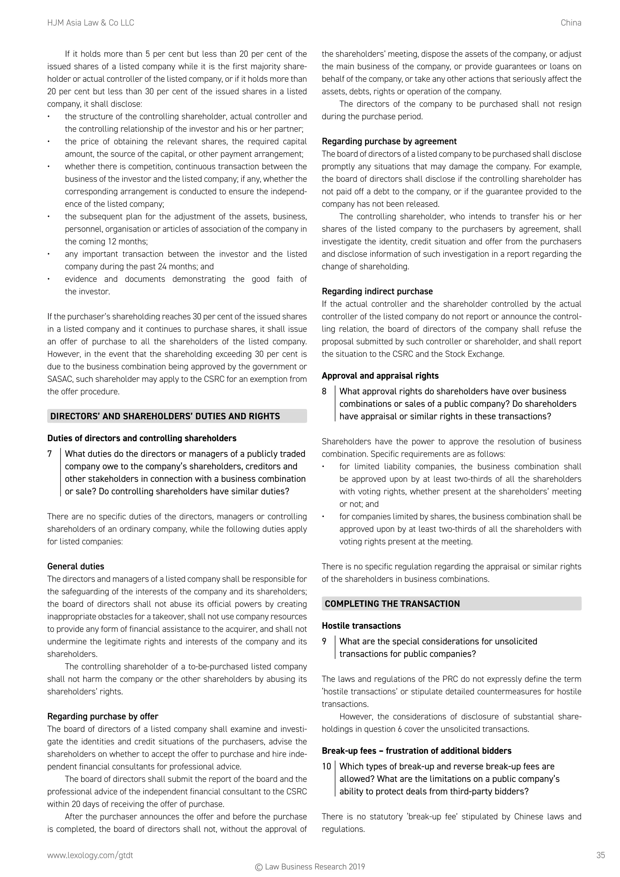 HJM Asia Law  Co LLC	China
www.lexology.com/gtdt	 35
If it holds more than 5 per cent but less than 20 per cent of the
issued shares of a listed company while it is the first majority share-
holder or actual controller of the listed company, or if it holds more than
20 per cent but less than 30 per cent of the issued shares in a listed
company, it shall disclose:
•	 the structure of the controlling shareholder, actual controller and
the controlling relationship of the investor and his or her partner;
•	 the price of obtaining the relevant shares, the required capital
amount, the source of the capital, or other payment arrangement;
•	 whether there is competition, continuous transaction between the
business of the investor and the listed company; if any, whether the
corresponding arrangement is conducted to ensure the independ-
ence of the listed company;
•	 the subsequent plan for the adjustment of the assets, business,
personnel, organisation or articles of association of the company in
the coming 12 months;
•	 any important transaction between the investor and the listed
company during the past 24 months; and
•	 evidence and documents demonstrating the good faith of
the investor.
If the purchaser’s shareholding reaches 30 per cent of the issued shares
in a listed company and it continues to purchase shares, it shall issue
an offer of purchase to all the shareholders of the listed company.
However, in the event that the shareholding exceeding 30 per cent is
due to the business combination being approved by the government or
SASAC, such shareholder may apply to the CSRC for an exemption from
the offer procedure.
DIRECTORS’ AND SHAREHOLDERS’ DUTIES AND RIGHTS
Duties of directors and controlling shareholders
7	 What duties do the directors or managers of a publicly traded
company owe to the company’s shareholders, creditors and
other stakeholders in connection with a business combination
or sale? Do controlling shareholders have similar duties?
There are no specific duties of the directors, managers or controlling
shareholders of an ordinary company, while the following duties apply
for listed companies:
General duties
The directors and managers of a listed company shall be responsible for
the safeguarding of the interests of the company and its shareholders;
the board of directors shall not abuse its official powers by creating
inappropriate obstacles for a takeover, shall not use company resources
to provide any form of financial assistance to the acquirer, and shall not
undermine the legitimate rights and interests of the company and its
shareholders.
The controlling shareholder of a to-be-purchased listed company
shall not harm the company or the other shareholders by abusing its
shareholders’ rights.
Regarding purchase by offer
The board of directors of a listed company shall examine and investi-
gate the identities and credit situations of the purchasers, advise the
shareholders on whether to accept the offer to purchase and hire inde-
pendent financial consultants for professional advice.
The board of directors shall submit the report of the board and the
professional advice of the independent financial consultant to the CSRC
within 20 days of receiving the offer of purchase.
After the purchaser announces the offer and before the purchase
is completed, the board of directors shall not, without the approval of
the shareholders’ meeting, dispose the assets of the company, or adjust
the main business of the company, or provide guarantees or loans on
behalf of the company, or take any other actions that seriously affect the
assets, debts, rights or operation of the company.
The directors of the company to be purchased shall not resign
during the purchase period.
Regarding purchase by agreement
The board of directors of a listed company to be purchased shall disclose
promptly any situations that may damage the company. For example,
the board of directors shall disclose if the controlling shareholder has
not paid off a debt to the company, or if the guarantee provided to the
company has not been released.
The controlling shareholder, who intends to transfer his or her
shares of the listed company to the purchasers by agreement, shall
investigate the identity, credit situation and offer from the purchasers
and disclose information of such investigation in a report regarding the
change of shareholding.
Regarding indirect purchase
If the actual controller and the shareholder controlled by the actual
controller of the listed company do not report or announce the control-
ling relation, the board of directors of the company shall refuse the
proposal submitted by such controller or shareholder, and shall report
the situation to the CSRC and the Stock Exchange.
Approval and appraisal rights
8	 What approval rights do shareholders have over business
combinations or sales of a public company? Do shareholders
have appraisal or similar rights in these transactions?
Shareholders have the power to approve the resolution of business
combination. Specific requirements are as follows:
•	 for limited liability companies, the business combination shall
be approved upon by at least two-thirds of all the shareholders
with voting rights, whether present at the shareholders’ meeting
or not; and
•	 for companies limited by shares, the business combination shall be
approved upon by at least two-thirds of all the shareholders with
voting rights present at the meeting.
There is no specific regulation regarding the appraisal or similar rights
of the shareholders in business combinations.
COMPLETING THE TRANSACTION
Hostile transactions
9	 What are the special considerations for unsolicited
transactions for public companies?
The laws and regulations of the PRC do not expressly define the term
‘hostile transactions’ or stipulate detailed countermeasures for hostile
transactions.
However, the considerations of disclosure of substantial share-
holdings in question 6 cover the unsolicited transactions.
Break-up fees – frustration of additional bidders
10	 Which types of break-up and reverse break-up fees are
allowed? What are the limitations on a public company’s
ability to protect deals from third-party bidders?
There is no statutory ‘break-up fee’ stipulated by Chinese laws and
regulations.
© Law Business Research 2019
 