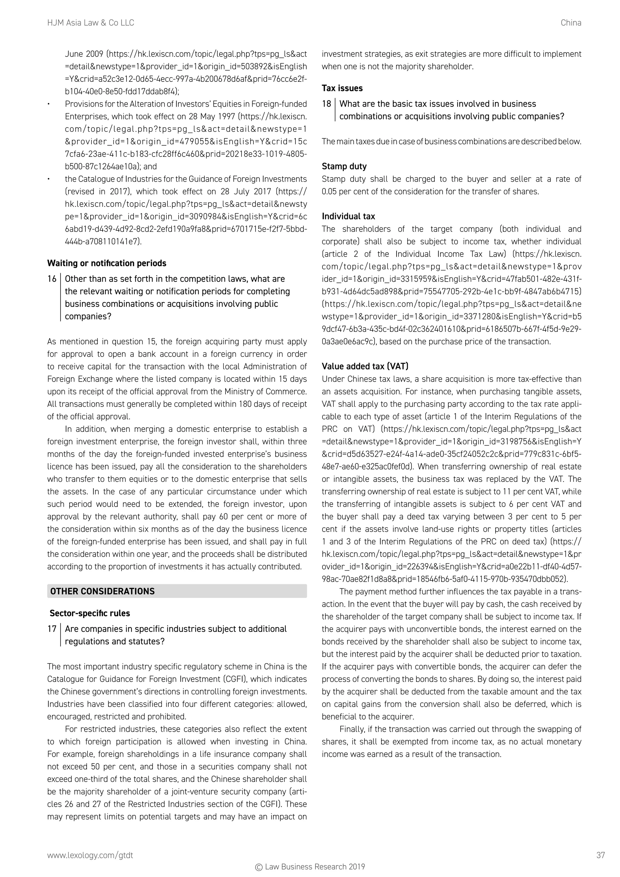 HJM Asia Law  Co LLC	China
www.lexology.com/gtdt	 37
June 2009 (https://hk.lexiscn.com/topic/legal.php?tps=pg_lsact
=detailnewstype=1provider_id=1origin_id=503892isEnglish
=Ycrid=a52c3e12-0d65-4ecc-997a-4b200678d6afprid=76cc6e2f-
b104-40e0-8e50-fdd17ddab8f4);
•	 Provisions for the Alteration of Investors’ Equities in Foreign-funded
Enterprises, which took effect on 28 May 1997 (https://hk.lexiscn.
com/topic/legal.php?tps=pg_lsact=detailnewstype=1
provider_id=1origin_id=479055isEnglish=Ycrid=15c
7cfa6-23ae-411c-b183-cfc28ff6c460prid=20218e33-1019-4805-
b500-87c1264ae10a); and
•	 the Catalogue of Industries for the Guidance of Foreign Investments
(revised in 2017), which took effect on 28 July 2017 (https://
hk.lexiscn.com/topic/legal.php?tps=pg_lsact=detailnewsty
pe=1provider_id=1origin_id=3090984isEnglish=Ycrid=6c
6abd19-d439-4d92-8cd2-2efd190a9fa8prid=6701715e-f2f7-5bbd-
444b-a708110141e7).
Waiting or notification periods
16	 Other than as set forth in the competition laws, what are
the relevant waiting or notification periods for completing
business combinations or acquisitions involving public
companies?
As mentioned in question 15, the foreign acquiring party must apply
for approval to open a bank account in a foreign currency in order
to receive capital for the transaction with the local Administration of
Foreign Exchange where the listed company is located within 15 days
upon its receipt of the official approval from the Ministry of Commerce.
All transactions must generally be completed within 180 days of receipt
of the official approval.
In addition, when merging a domestic enterprise to establish a
foreign investment enterprise, the foreign investor shall, within three
months of the day the foreign-funded invested enterprise’s business
licence has been issued, pay all the consideration to the shareholders
who transfer to them equities or to the domestic enterprise that sells
the assets. In the case of any particular circumstance under which
such period would need to be extended, the foreign investor, upon
approval by the relevant authority, shall pay 60 per cent or more of
the consideration within six months as of the day the business licence
of the foreign-funded enterprise has been issued, and shall pay in full
the consideration within one year, and the proceeds shall be distributed
according to the proportion of investments it has actually contributed.
OTHER CONSIDERATIONS
Sector-specific rules
17	 Are companies in specific industries subject to additional
regulations and statutes?
The most important industry specific regulatory scheme in China is the
Catalogue for Guidance for Foreign Investment (CGFI), which indicates
the Chinese government’s directions in controlling foreign investments.
Industries have been classified into four different categories: allowed,
encouraged, restricted and prohibited.
For restricted industries, these categories also reflect the extent
to which foreign participation is allowed when investing in China.
For example, foreign shareholdings in a life insurance company shall
not exceed 50 per cent, and those in a securities company shall not
exceed one-third of the total shares, and the Chinese shareholder shall
be the majority shareholder of a joint-venture security company (arti-
cles 26 and 27 of the Restricted Industries section of the CGFI). These
may represent limits on potential targets and may have an impact on
investment strategies, as exit strategies are more difficult to implement
when one is not the majority shareholder.
Tax issues
18	 What are the basic tax issues involved in business
combinations or acquisitions involving public companies?
Themaintaxesdueincaseofbusinesscombinationsaredescribedbelow.
Stamp duty
Stamp duty shall be charged to the buyer and seller at a rate of
0.05 per cent of the consideration for the transfer of shares.
Individual tax
The shareholders of the target company (both individual and
corporate) shall also be subject to income tax, whether individual
(article 2 of the Individual Income Tax Law) (https://hk.lexiscn.
com/topic/legal.php?tps=pg_lsact=detailnewstype=1prov
ider_id=1origin_id=3315959isEnglish=Ycrid=47fab501-482e-431f-
b931-4d64dc5ad898prid=75547705-292b-4e1c-bb9f-4847ab6b4715)
(https://hk.lexiscn.com/topic/legal.php?tps=pg_lsact=detailne
wstype=1provider_id=1origin_id=3371280isEnglish=Ycrid=b5
9dcf47-6b3a-435c-bd4f-02c362401610prid=6186507b-667f-4f5d-9e29-
0a3ae0e6ac9c), based on the purchase price of the transaction.
Value added tax (VAT)
Under Chinese tax laws, a share acquisition is more tax-effective than
an assets acquisition. For instance, when purchasing tangible assets,
VAT shall apply to the purchasing party according to the tax rate appli-
cable to each type of asset (article 1 of the Interim Regulations of the
PRC on VAT) (https://hk.lexiscn.com/topic/legal.php?tps=pg_lsact
=detailnewstype=1provider_id=1origin_id=3198756isEnglish=Y
crid=d5d63527-e24f-4a14-ade0-35cf24052c2cprid=779c831c-6bf5-
48e7-ae60-e325ac0fef0d). When transferring ownership of real estate
or intangible assets, the business tax was replaced by the VAT. The
transferring ownership of real estate is subject to 11 per cent VAT, while
the transferring of intangible assets is subject to 6 per cent VAT and
the buyer shall pay a deed tax varying between 3 per cent to 5 per
cent if the assets involve land-use rights or property titles (articles
1 and 3 of the Interim Regulations of the PRC on deed tax) (https://
hk.lexiscn.com/topic/legal.php?tps=pg_lsact=detailnewstype=1pr
ovider_id=1origin_id=226394isEnglish=Ycrid=a0e22b11-df40-4d57-
98ac-70ae82f1d8a8prid=18546fb6-5af0-4115-970b-935470dbb052).
The payment method further influences the tax payable in a trans-
action. In the event that the buyer will pay by cash, the cash received by
the shareholder of the target company shall be subject to income tax. If
the acquirer pays with unconvertible bonds, the interest earned on the
bonds received by the shareholder shall also be subject to income tax,
but the interest paid by the acquirer shall be deducted prior to taxation.
If the acquirer pays with convertible bonds, the acquirer can defer the
process of converting the bonds to shares. By doing so, the interest paid
by the acquirer shall be deducted from the taxable amount and the tax
on capital gains from the conversion shall also be deferred, which is
beneficial to the acquirer.
Finally, if the transaction was carried out through the swapping of
shares, it shall be exempted from income tax, as no actual monetary
income was earned as a result of the transaction.
© Law Business Research 2019
 