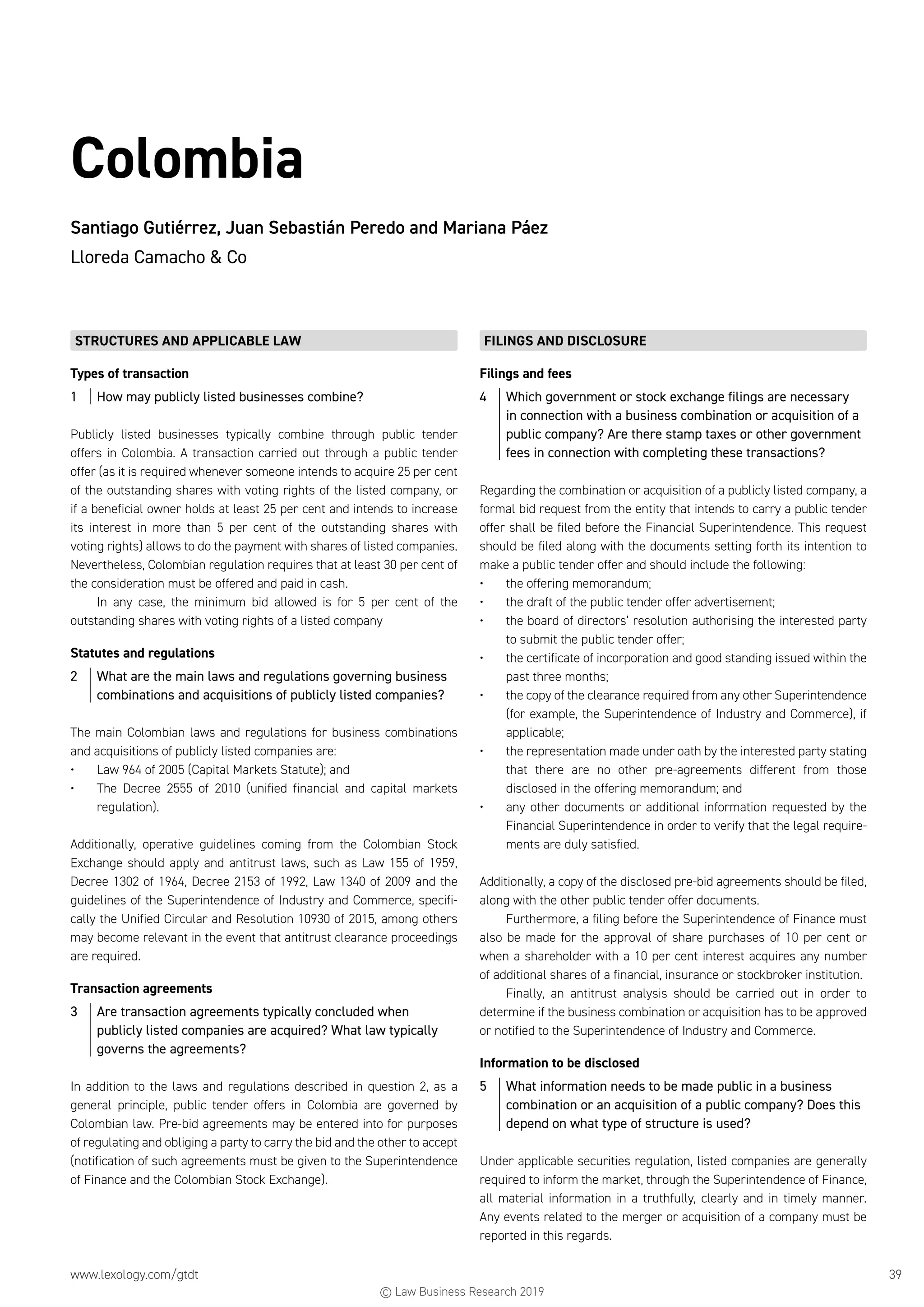 www.lexology.com/gtdt	 39
Colombia
Santiago Gutiérrez, Juan Sebastián Peredo and Mariana Páez
Lloreda Camacho  Co
STRUCTURES AND APPLICABLE LAW
Types of transaction
1	 How may publicly listed businesses combine?
Publicly listed businesses typically combine through public tender
offers in Colombia. A transaction carried out through a public tender
offer (as it is required whenever someone intends to acquire 25 per cent
of the outstanding shares with voting rights of the listed company, or
if a beneficial owner holds at least 25 per cent and intends to increase
its interest in more than 5 per cent of the outstanding shares with
voting rights) allows to do the payment with shares of listed companies.
Nevertheless, Colombian regulation requires that at least 30 per cent of
the consideration must be offered and paid in cash.
In any case, the minimum bid allowed is for 5 per cent of the
outstanding shares with voting rights of a listed company
Statutes and regulations
2	 What are the main laws and regulations governing business
combinations and acquisitions of publicly listed companies?
The main Colombian laws and regulations for business combinations
and acquisitions of publicly listed companies are:
•	 Law 964 of 2005 (Capital Markets Statute); and
•	 The Decree 2555 of 2010 (unified financial and capital markets
regulation).
Additionally, operative guidelines coming from the Colombian Stock
Exchange should apply and antitrust laws, such as Law 155 of 1959,
Decree 1302 of 1964, Decree 2153 of 1992, Law 1340 of 2009 and the
guidelines of the Superintendence of Industry and Commerce, specifi-
cally the Unified Circular and Resolution 10930 of 2015, among others
may become relevant in the event that antitrust clearance proceedings
are required.
Transaction agreements
3	 Are transaction agreements typically concluded when
publicly listed companies are acquired? What law typically
governs the agreements?
In addition to the laws and regulations described in question 2, as a
general principle, public tender offers in Colombia are governed by
Colombian law. Pre-bid agreements may be entered into for purposes
of regulating and obliging a party to carry the bid and the other to accept
(notification of such agreements must be given to the Superintendence
of Finance and the Colombian Stock Exchange).
FILINGS AND DISCLOSURE
Filings and fees
4	 Which government or stock exchange filings are necessary
in connection with a business combination or acquisition of a
public company? Are there stamp taxes or other government
fees in connection with completing these transactions?
Regarding the combination or acquisition of a publicly listed company, a
formal bid request from the entity that intends to carry a public tender
offer shall be filed before the Financial Superintendence. This request
should be filed along with the documents setting forth its intention to
make a public tender offer and should include the following:
•	 the offering memorandum;
•	 the draft of the public tender offer advertisement;
•	 the board of directors’ resolution authorising the interested party
to submit the public tender offer;
•	 the certificate of incorporation and good standing issued within the
past three months;
•	 the copy of the clearance required from any other Superintendence
(for example, the Superintendence of Industry and Commerce), if
applicable;
•	 the representation made under oath by the interested party stating
that there are no other pre-agreements different from those
disclosed in the offering memorandum; and
•	 any other documents or additional information requested by the
Financial Superintendence in order to verify that the legal require-
ments are duly satisfied.
Additionally, a copy of the disclosed pre-bid agreements should be filed,
along with the other public tender offer documents.
Furthermore, a filing before the Superintendence of Finance must
also be made for the approval of share purchases of 10 per cent or
when a shareholder with a 10 per cent interest acquires any number
of additional shares of a financial, insurance or stockbroker institution.
Finally, an antitrust analysis should be carried out in order to
determine if the business combination or acquisition has to be approved
or notified to the Superintendence of Industry and Commerce.
Information to be disclosed
5	 What information needs to be made public in a business
combination or an acquisition of a public company? Does this
depend on what type of structure is used?
Under applicable securities regulation, listed companies are generally
required to inform the market, through the Superintendence of Finance,
all material information in a truthfully, clearly and in timely manner.
Any events related to the merger or acquisition of a company must be
reported in this regards.
© Law Business Research 2019
 