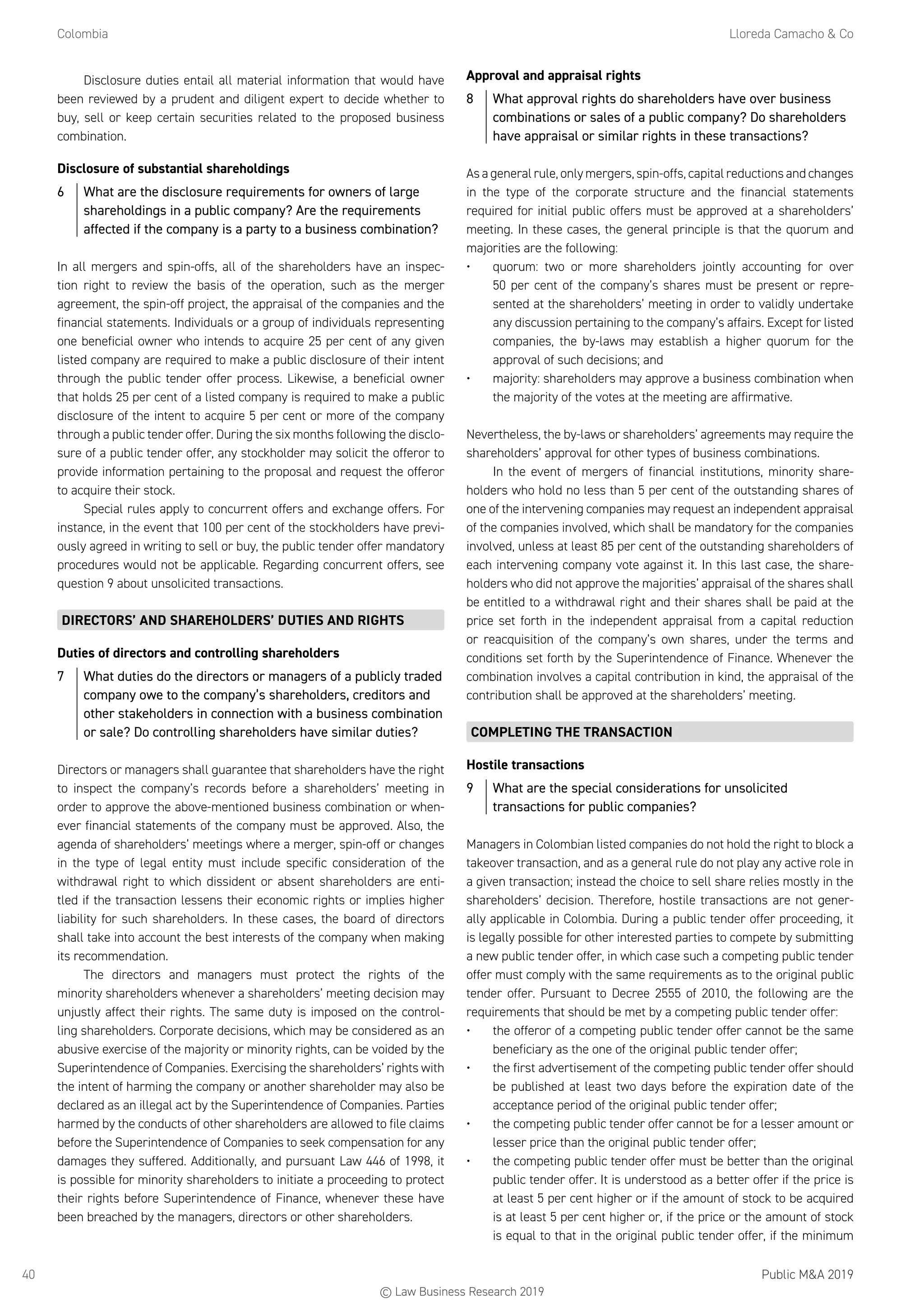 Colombia	 Lloreda Camacho  Co
Public MA 201940
Disclosure duties entail all material information that would have
been reviewed by a prudent and diligent expert to decide whether to
buy, sell or keep certain securities related to the proposed business
combination.
Disclosure of substantial shareholdings
6	 What are the disclosure requirements for owners of large
shareholdings in a public company? Are the requirements
affected if the company is a party to a business combination?
In all mergers and spin-offs, all of the shareholders have an inspec-
tion right to review the basis of the operation, such as the merger
agreement, the spin-off project, the appraisal of the companies and the
financial statements. Individuals or a group of individuals representing
one beneficial owner who intends to acquire 25 per cent of any given
listed company are required to make a public disclosure of their intent
through the public tender offer process. Likewise, a beneficial owner
that holds 25 per cent of a listed company is required to make a public
disclosure of the intent to acquire 5 per cent or more of the company
through a public tender offer. During the six months following the disclo-
sure of a public tender offer, any stockholder may solicit the offeror to
provide information pertaining to the proposal and request the offeror
to acquire their stock.
Special rules apply to concurrent offers and exchange offers. For
instance, in the event that 100 per cent of the stockholders have previ-
ously agreed in writing to sell or buy, the public tender offer mandatory
procedures would not be applicable. Regarding concurrent offers, see
question 9 about unsolicited transactions.
DIRECTORS’ AND SHAREHOLDERS’ DUTIES AND RIGHTS
Duties of directors and controlling shareholders
7	 What duties do the directors or managers of a publicly traded
company owe to the company’s shareholders, creditors and
other stakeholders in connection with a business combination
or sale? Do controlling shareholders have similar duties?
Directors or managers shall guarantee that shareholders have the right
to inspect the company’s records before a shareholders’ meeting in
order to approve the above-mentioned business combination or when-
ever financial statements of the company must be approved. Also, the
agenda of shareholders’ meetings where a merger, spin-off or changes
in the type of legal entity must include specific consideration of the
withdrawal right to which dissident or absent shareholders are enti-
tled if the transaction lessens their economic rights or implies higher
liability for such shareholders. In these cases, the board of directors
shall take into account the best interests of the company when making
its recommendation.
The directors and managers must protect the rights of the
minority shareholders whenever a shareholders’ meeting decision may
unjustly affect their rights. The same duty is imposed on the control-
ling shareholders. Corporate decisions, which may be considered as an
abusive exercise of the majority or minority rights, can be voided by the
Superintendence of Companies. Exercising the shareholders’ rights with
the intent of harming the company or another shareholder may also be
declared as an illegal act by the Superintendence of Companies. Parties
harmed by the conducts of other shareholders are allowed to file claims
before the Superintendence of Companies to seek compensation for any
damages they suffered. Additionally, and pursuant Law 446 of 1998, it
is possible for minority shareholders to initiate a proceeding to protect
their rights before Superintendence of Finance, whenever these have
been breached by the managers, directors or other shareholders.
Approval and appraisal rights
8	 What approval rights do shareholders have over business
combinations or sales of a public company? Do shareholders
have appraisal or similar rights in these transactions?
As a general rule, only mergers, spin-offs, capital reductions and changes
in the type of the corporate structure and the financial statements
required for initial public offers must be approved at a shareholders’
meeting. In these cases, the general principle is that the quorum and
majorities are the following:
•	 quorum: two or more shareholders jointly accounting for over
50 per cent of the company’s shares must be present or repre-
sented at the shareholders’ meeting in order to validly undertake
any discussion pertaining to the company’s affairs. Except for listed
companies, the by-laws may establish a higher quorum for the
approval of such decisions; and
•	 majority: shareholders may approve a business combination when
the majority of the votes at the meeting are affirmative.
Nevertheless, the by-laws or shareholders’ agreements may require the
shareholders’ approval for other types of business combinations.
In the event of mergers of financial institutions, minority share-
holders who hold no less than 5 per cent of the outstanding shares of
one of the intervening companies may request an independent appraisal
of the companies involved, which shall be mandatory for the companies
involved, unless at least 85 per cent of the outstanding shareholders of
each intervening company vote against it. In this last case, the share-
holders who did not approve the majorities’ appraisal of the shares shall
be entitled to a withdrawal right and their shares shall be paid at the
price set forth in the independent appraisal from a capital reduction
or reacquisition of the company’s own shares, under the terms and
conditions set forth by the Superintendence of Finance. Whenever the
combination involves a capital contribution in kind, the appraisal of the
contribution shall be approved at the shareholders’ meeting.
COMPLETING THE TRANSACTION
Hostile transactions
9	 What are the special considerations for unsolicited
transactions for public companies?
Managers in Colombian listed companies do not hold the right to block a
takeover transaction, and as a general rule do not play any active role in
a given transaction; instead the choice to sell share relies mostly in the
shareholders’ decision. Therefore, hostile transactions are not gener-
ally applicable in Colombia. During a public tender offer proceeding, it
is legally possible for other interested parties to compete by submitting
a new public tender offer, in which case such a competing public tender
offer must comply with the same requirements as to the original public
tender offer. Pursuant to Decree 2555 of 2010, the following are the
requirements that should be met by a competing public tender offer:
•	 the offeror of a competing public tender offer cannot be the same
beneficiary as the one of the original public tender offer;
•	 the first advertisement of the competing public tender offer should
be published at least two days before the expiration date of the
acceptance period of the original public tender offer;
•	 the competing public tender offer cannot be for a lesser amount or
lesser price than the original public tender offer;
•	 the competing public tender offer must be better than the original
public tender offer. It is understood as a better offer if the price is
at least 5 per cent higher or if the amount of stock to be acquired
is at least 5 per cent higher or, if the price or the amount of stock
is equal to that in the original public tender offer, if the minimum
© Law Business Research 2019
 