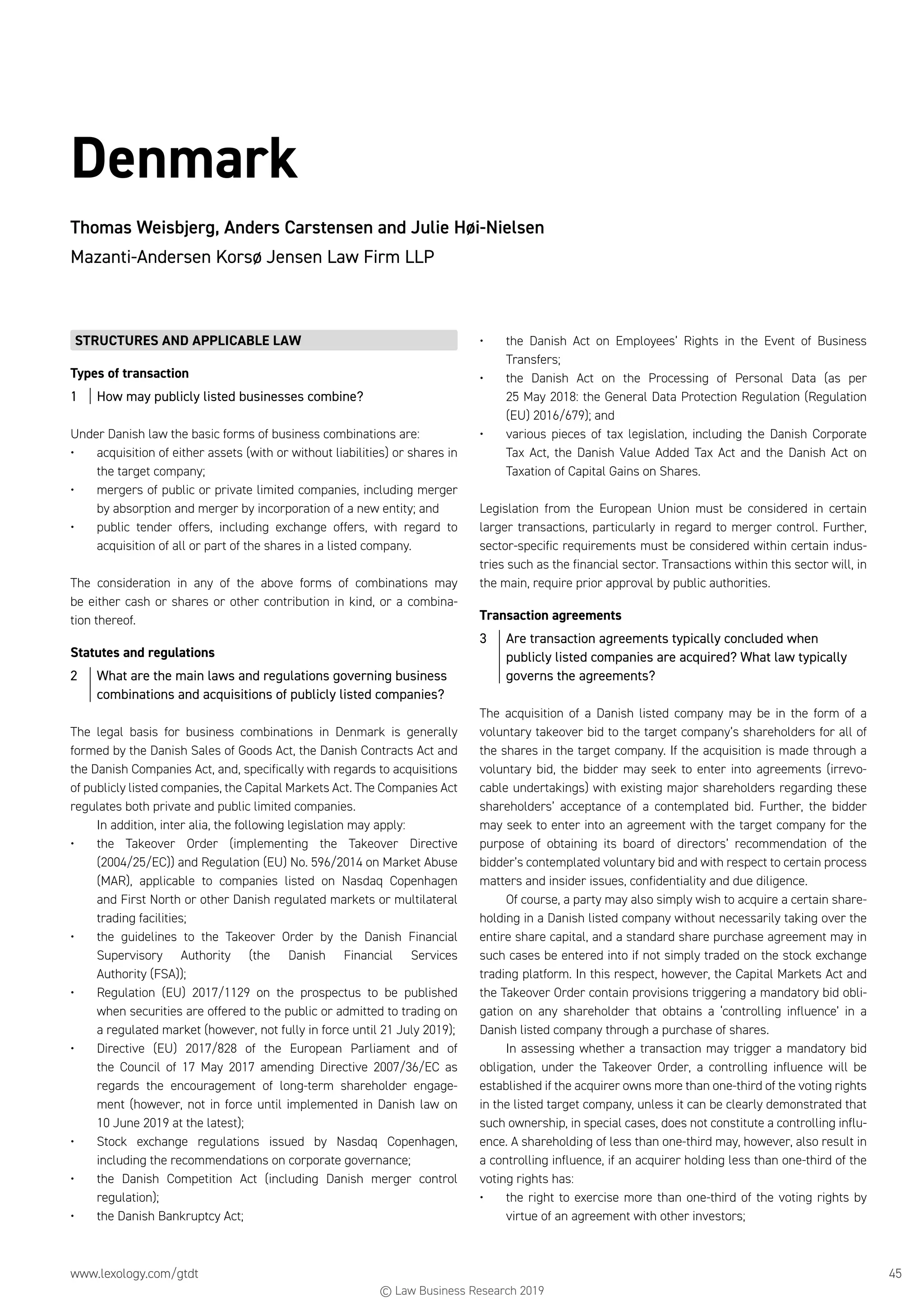www.lexology.com/gtdt	 45
Denmark
Thomas Weisbjerg, Anders Carstensen and Julie Høi-Nielsen
Mazanti-Andersen Korsø Jensen Law Firm LLP
STRUCTURES AND APPLICABLE LAW
Types of transaction
1	 How may publicly listed businesses combine?
Under Danish law the basic forms of business combinations are:
•	 acquisition of either assets (with or without liabilities) or shares in
the target company;
•	 mergers of public or private limited companies, including merger
by absorption and merger by incorporation of a new entity; and
•	 public tender offers, including exchange offers, with regard to
acquisition of all or part of the shares in a listed company.
The consideration in any of the above forms of combinations may
be either cash or shares or other contribution in kind, or a combina-
tion thereof.
Statutes and regulations
2	 What are the main laws and regulations governing business
combinations and acquisitions of publicly listed companies?
The legal basis for business combinations in Denmark is generally
formed by the Danish Sales of Goods Act, the Danish Contracts Act and
the Danish Companies Act, and, specifically with regards to acquisitions
of publicly listed companies, the Capital Markets Act. The Companies Act
regulates both private and public limited companies.
In addition, inter alia, the following legislation may apply:
•	 the Takeover Order (implementing the Takeover Directive
(2004/25/EC)) and Regulation (EU) No. 596/2014 on Market Abuse
(MAR), applicable to companies listed on Nasdaq Copenhagen
and First North or other Danish regulated markets or multilateral
trading facilities;
•	 the guidelines to the Takeover Order by the Danish Financial
Supervisory Authority (the Danish Financial Services
Authority (FSA));
•	 Regulation (EU) 2017/1129 on the prospectus to be published
when securities are offered to the public or admitted to trading on
a regulated market (however, not fully in force until 21 July 2019);
•	 Directive (EU) 2017/828 of the European Parliament and of
the Council of 17 May 2017 amending Directive 2007/36/EC as
regards the encouragement of long-term shareholder engage-
ment (however, not in force until implemented in Danish law on
10 June 2019 at the latest);
•	 Stock exchange regulations issued by Nasdaq Copenhagen,
including the recommendations on corporate governance;
•	 the Danish Competition Act (including Danish merger control
regulation);
•	 the Danish Bankruptcy Act;
•	 the Danish Act on Employees’ Rights in the Event of Business
Transfers;
•	 the Danish Act on the Processing of Personal Data (as per
25 May 2018: the General Data Protection Regulation (Regulation
(EU) 2016/679); and
•	 various pieces of tax legislation, including the Danish Corporate
Tax Act, the Danish Value Added Tax Act and the Danish Act on
Taxation of Capital Gains on Shares.
Legislation from the European Union must be considered in certain
larger transactions, particularly in regard to merger control. Further,
sector-specific requirements must be considered within certain indus-
tries such as the financial sector. Transactions within this sector will, in
the main, require prior approval by public authorities.
Transaction agreements
3	 Are transaction agreements typically concluded when
publicly listed companies are acquired? What law typically
governs the agreements?
The acquisition of a Danish listed company may be in the form of a
voluntary takeover bid to the target company’s shareholders for all of
the shares in the target company. If the acquisition is made through a
voluntary bid, the bidder may seek to enter into agreements (irrevo-
cable undertakings) with existing major shareholders regarding these
shareholders’ acceptance of a contemplated bid. Further, the bidder
may seek to enter into an agreement with the target company for the
purpose of obtaining its board of directors’ recommendation of the
bidder’s contemplated voluntary bid and with respect to certain process
matters and insider issues, confidentiality and due diligence.
Of course, a party may also simply wish to acquire a certain share-
holding in a Danish listed company without necessarily taking over the
entire share capital, and a standard share purchase agreement may in
such cases be entered into if not simply traded on the stock exchange
trading platform. In this respect, however, the Capital Markets Act and
the Takeover Order contain provisions triggering a mandatory bid obli-
gation on any shareholder that obtains a ‘controlling influence’ in a
Danish listed company through a purchase of shares.
In assessing whether a transaction may trigger a mandatory bid
obligation, under the Takeover Order, a controlling influence will be
established if the acquirer owns more than one-third of the voting rights
in the listed target company, unless it can be clearly demonstrated that
such ownership, in special cases, does not constitute a controlling influ-
ence. A shareholding of less than one-third may, however, also result in
a controlling influence, if an acquirer holding less than one-third of the
voting rights has:
•	 the right to exercise more than one-third of the voting rights by
virtue of an agreement with other investors;
© Law Business Research 2019
 