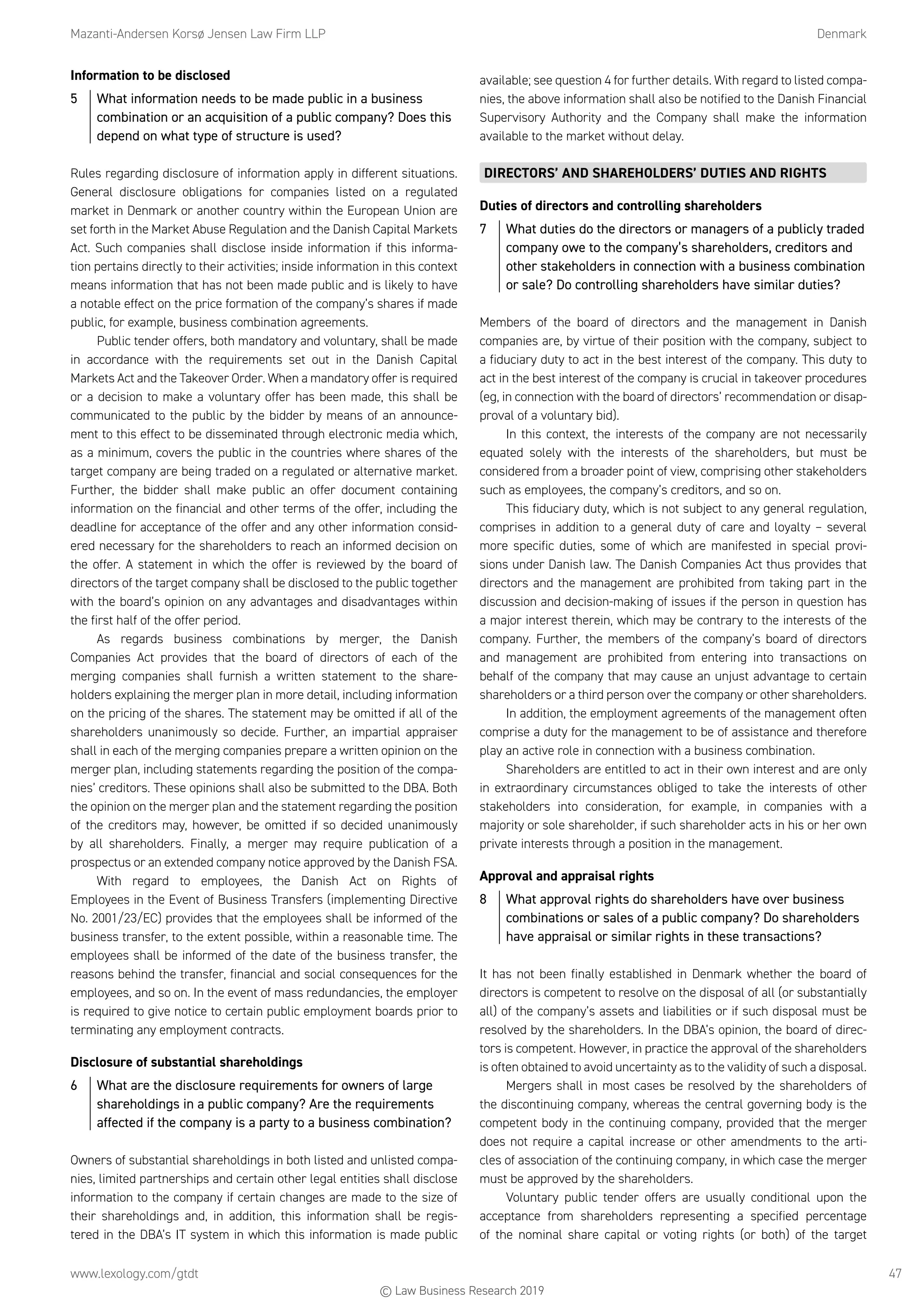 Mazanti-Andersen Korsø Jensen Law Firm LLP	Denmark
www.lexology.com/gtdt	 47
Information to be disclosed
5	 What information needs to be made public in a business
combination or an acquisition of a public company? Does this
depend on what type of structure is used?
Rules regarding disclosure of information apply in different situations.
General disclosure obligations for companies listed on a regulated
market in Denmark or another country within the European Union are
set forth in the Market Abuse Regulation and the Danish Capital Markets
Act. Such companies shall disclose inside information if this informa-
tion pertains directly to their activities; inside information in this context
means information that has not been made public and is likely to have
a notable effect on the price formation of the company’s shares if made
public, for example, business combination agreements.
Public tender offers, both mandatory and voluntary, shall be made
in accordance with the requirements set out in the Danish Capital
Markets Act and the Takeover Order. When a mandatory offer is required
or a decision to make a voluntary offer has been made, this shall be
communicated to the public by the bidder by means of an announce-
ment to this effect to be disseminated through electronic media which,
as a minimum, covers the public in the countries where shares of the
target company are being traded on a regulated or alternative market.
Further, the bidder shall make public an offer document containing
information on the financial and other terms of the offer, including the
deadline for acceptance of the offer and any other information consid-
ered necessary for the shareholders to reach an informed decision on
the offer. A statement in which the offer is reviewed by the board of
directors of the target company shall be disclosed to the public together
with the board’s opinion on any advantages and disadvantages within
the first half of the offer period.
As regards business combinations by merger, the Danish
Companies Act provides that the board of directors of each of the
merging companies shall furnish a written statement to the share-
holders explaining the merger plan in more detail, including information
on the pricing of the shares. The statement may be omitted if all of the
shareholders unanimously so decide. Further, an impartial appraiser
shall in each of the merging companies prepare a written opinion on the
merger plan, including statements regarding the position of the compa-
nies’ creditors. These opinions shall also be submitted to the DBA. Both
the opinion on the merger plan and the statement regarding the position
of the creditors may, however, be omitted if so decided unanimously
by all shareholders. Finally, a merger may require publication of a
prospectus or an extended company notice approved by the Danish FSA.
With regard to employees, the Danish Act on Rights of
Employees in the Event of Business Transfers (implementing Directive
No. 2001/23/EC) provides that the employees shall be informed of the
business transfer, to the extent possible, within a reasonable time. The
employees shall be informed of the date of the business transfer, the
reasons behind the transfer, financial and social consequences for the
employees, and so on. In the event of mass redundancies, the employer
is required to give notice to certain public employment boards prior to
terminating any employment contracts.
Disclosure of substantial shareholdings
6	 What are the disclosure requirements for owners of large
shareholdings in a public company? Are the requirements
affected if the company is a party to a business combination?
Owners of substantial shareholdings in both listed and unlisted compa-
nies, limited partnerships and certain other legal entities shall disclose
information to the company if certain changes are made to the size of
their shareholdings and, in addition, this information shall be regis-
tered in the DBA’s IT system in which this information is made public
available; see question 4 for further details. With regard to listed compa-
nies, the above information shall also be notified to the Danish Financial
Supervisory Authority and the Company shall make the information
available to the market without delay.
DIRECTORS’ AND SHAREHOLDERS’ DUTIES AND RIGHTS
Duties of directors and controlling shareholders
7	 What duties do the directors or managers of a publicly traded
company owe to the company’s shareholders, creditors and
other stakeholders in connection with a business combination
or sale? Do controlling shareholders have similar duties?
Members of the board of directors and the management in Danish
companies are, by virtue of their position with the company, subject to
a fiduciary duty to act in the best interest of the company. This duty to
act in the best interest of the company is crucial in takeover procedures
(eg, in connection with the board of directors’ recommendation or disap-
proval of a voluntary bid).
In this context, the interests of the company are not necessarily
equated solely with the interests of the shareholders, but must be
considered from a broader point of view, comprising other stakeholders
such as employees, the company’s creditors, and so on.
This fiduciary duty, which is not subject to any general regulation,
comprises in addition to a general duty of care and loyalty – several
more specific duties, some of which are manifested in special provi-
sions under Danish law. The Danish Companies Act thus provides that
directors and the management are prohibited from taking part in the
discussion and decision-making of issues if the person in question has
a major interest therein, which may be contrary to the interests of the
company. Further, the members of the company’s board of directors
and management are prohibited from entering into transactions on
behalf of the company that may cause an unjust advantage to certain
shareholders or a third person over the company or other shareholders.
In addition, the employment agreements of the management often
comprise a duty for the management to be of assistance and therefore
play an active role in connection with a business combination.
Shareholders are entitled to act in their own interest and are only
in extraordinary circumstances obliged to take the interests of other
stakeholders into consideration, for example, in companies with a
majority or sole shareholder, if such shareholder acts in his or her own
private interests through a position in the management.
Approval and appraisal rights
8	 What approval rights do shareholders have over business
combinations or sales of a public company? Do shareholders
have appraisal or similar rights in these transactions?
It has not been finally established in Denmark whether the board of
directors is competent to resolve on the disposal of all (or substantially
all) of the company’s assets and liabilities or if such disposal must be
resolved by the shareholders. In the DBA’s opinion, the board of direc-
tors is competent. However, in practice the approval of the shareholders
is often obtained to avoid uncertainty as to the validity of such a disposal.
Mergers shall in most cases be resolved by the shareholders of
the discontinuing company, whereas the central governing body is the
competent body in the continuing company, provided that the merger
does not require a capital increase or other amendments to the arti-
cles of association of the continuing company, in which case the merger
must be approved by the shareholders.
Voluntary public tender offers are usually conditional upon the
acceptance from shareholders representing a specified percentage
of the nominal share capital or voting rights (or both) of the target
© Law Business Research 2019
 