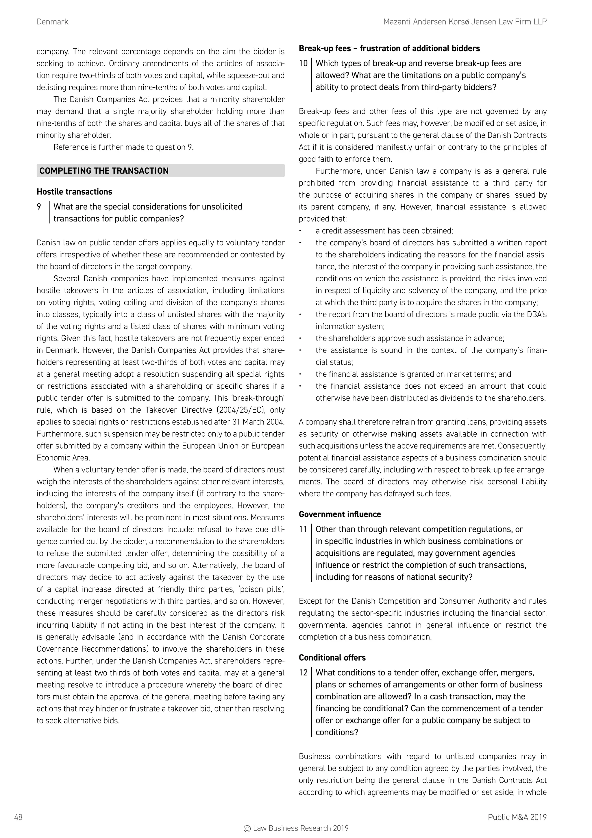 Denmark	 Mazanti-Andersen Korsø Jensen Law Firm LLP
Public MA 201948
company. The relevant percentage depends on the aim the bidder is
seeking to achieve. Ordinary amendments of the articles of associa-
tion require two-thirds of both votes and capital, while squeeze-out and
delisting requires more than nine-tenths of both votes and capital.
The Danish Companies Act provides that a minority shareholder
may demand that a single majority shareholder holding more than
nine-tenths of both the shares and capital buys all of the shares of that
minority shareholder.
Reference is further made to question 9.
COMPLETING THE TRANSACTION
Hostile transactions
9	 What are the special considerations for unsolicited
transactions for public companies?
Danish law on public tender offers applies equally to voluntary tender
offers irrespective of whether these are recommended or contested by
the board of directors in the target company.
Several Danish companies have implemented measures against
hostile takeovers in the articles of association, including limitations
on voting rights, voting ceiling and division of the company’s shares
into classes, typically into a class of unlisted shares with the majority
of the voting rights and a listed class of shares with minimum voting
rights. Given this fact, hostile takeovers are not frequently experienced
in Denmark. However, the Danish Companies Act provides that share-
holders representing at least two-thirds of both votes and capital may
at a general meeting adopt a resolution suspending all special rights
or restrictions associated with a shareholding or specific shares if a
public tender offer is submitted to the company. This ‘break-through’
rule, which is based on the Takeover Directive (2004/25/EC), only
applies to special rights or restrictions established after 31 March 2004.
Furthermore, such suspension may be restricted only to a public tender
offer submitted by a company within the European Union or European
Economic Area.
When a voluntary tender offer is made, the board of directors must
weigh the interests of the shareholders against other relevant interests,
including the interests of the company itself (if contrary to the share-
holders), the company’s creditors and the employees. However, the
shareholders’ interests will be prominent in most situations. Measures
available for the board of directors include: refusal to have due dili-
gence carried out by the bidder, a recommendation to the shareholders
to refuse the submitted tender offer, determining the possibility of a
more favourable competing bid, and so on. Alternatively, the board of
directors may decide to act actively against the takeover by the use
of a capital increase directed at friendly third parties, ‘poison pills’,
conducting merger negotiations with third parties, and so on. However,
these measures should be carefully considered as the directors risk
incurring liability if not acting in the best interest of the company. It
is generally advisable (and in accordance with the Danish Corporate
Governance Recommendations) to involve the shareholders in these
actions. Further, under the Danish Companies Act, shareholders repre-
senting at least two-thirds of both votes and capital may at a general
meeting resolve to introduce a procedure whereby the board of direc-
tors must obtain the approval of the general meeting before taking any
actions that may hinder or frustrate a takeover bid, other than resolving
to seek alternative bids.
Break-up fees – frustration of additional bidders
10	 Which types of break-up and reverse break-up fees are
allowed? What are the limitations on a public company’s
ability to protect deals from third-party bidders?
Break-up fees and other fees of this type are not governed by any
specific regulation. Such fees may, however, be modified or set aside, in
whole or in part, pursuant to the general clause of the Danish Contracts
Act if it is considered manifestly unfair or contrary to the principles of
good faith to enforce them.
Furthermore, under Danish law a company is as a general rule
prohibited from providing financial assistance to a third party for
the purpose of acquiring shares in the company or shares issued by
its parent company, if any. However, financial assistance is allowed
provided that:
•	 a credit assessment has been obtained;
•	 the company’s board of directors has submitted a written report
to the shareholders indicating the reasons for the financial assis-
tance, the interest of the company in providing such assistance, the
conditions on which the assistance is provided, the risks involved
in respect of liquidity and solvency of the company, and the price
at which the third party is to acquire the shares in the company;
•	 the report from the board of directors is made public via the DBA’s
information system;
•	 the shareholders approve such assistance in advance;
•	 the assistance is sound in the context of the company’s finan-
cial status;
•	 the financial assistance is granted on market terms; and
•	 the financial assistance does not exceed an amount that could
otherwise have been distributed as dividends to the shareholders.
A company shall therefore refrain from granting loans, providing assets
as security or otherwise making assets available in connection with
such acquisitions unless the above requirements are met. Consequently,
potential financial assistance aspects of a business combination should
be considered carefully, including with respect to break-up fee arrange-
ments. The board of directors may otherwise risk personal liability
where the company has defrayed such fees.
Government influence
11	 Other than through relevant competition regulations, or
in specific industries in which business combinations or
acquisitions are regulated, may government agencies
influence or restrict the completion of such transactions,
including for reasons of national security?
Except for the Danish Competition and Consumer Authority and rules
regulating the sector-specific industries including the financial sector,
governmental agencies cannot in general influence or restrict the
completion of a business combination.
Conditional offers
12	 What conditions to a tender offer, exchange offer, mergers,
plans or schemes of arrangements or other form of business
combination are allowed? In a cash transaction, may the
financing be conditional? Can the commencement of a tender
offer or exchange offer for a public company be subject to
conditions?
Business combinations with regard to unlisted companies may in
general be subject to any condition agreed by the parties involved, the
only restriction being the general clause in the Danish Contracts Act
according to which agreements may be modified or set aside, in whole
© Law Business Research 2019
 