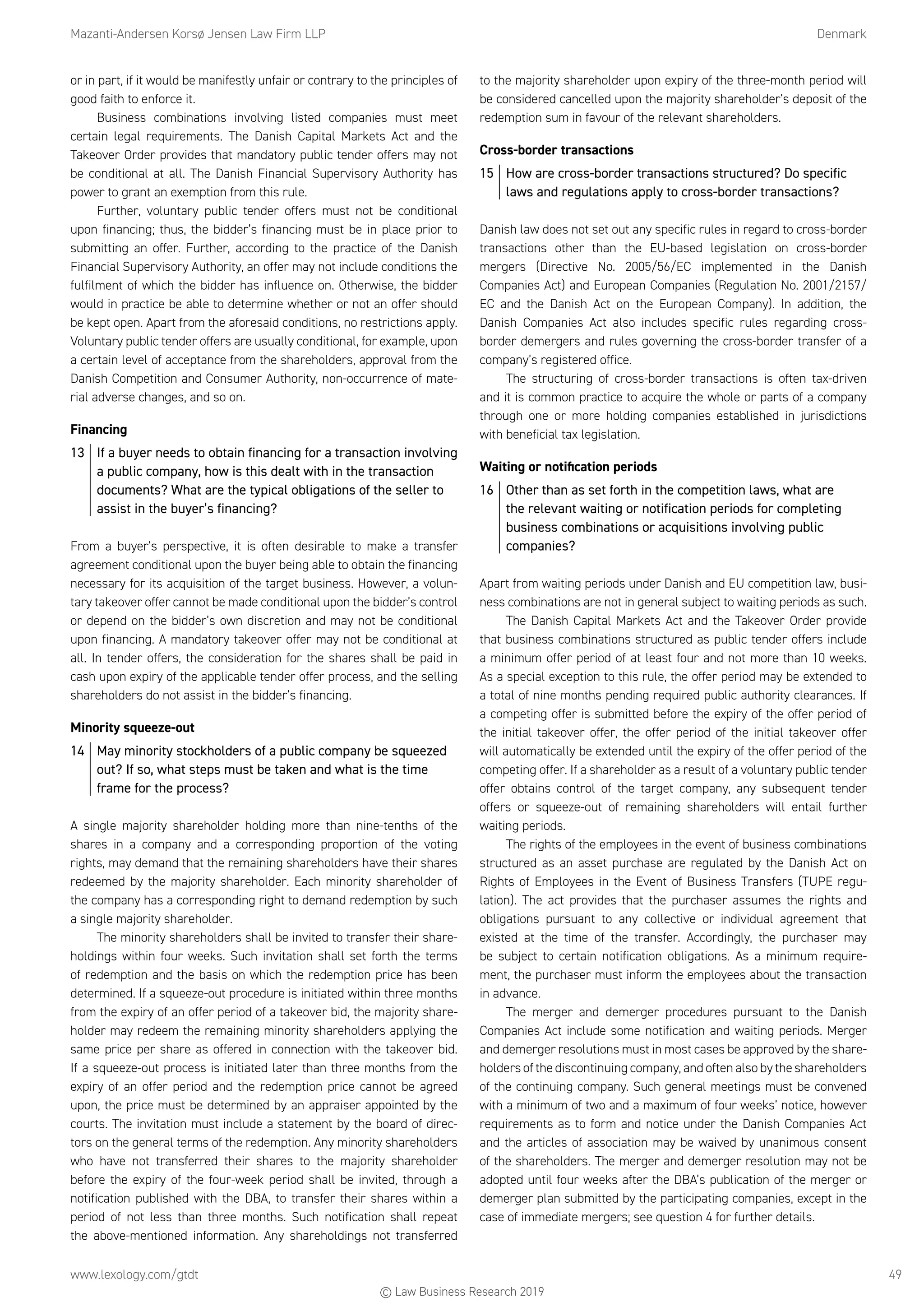 Mazanti-Andersen Korsø Jensen Law Firm LLP	Denmark
www.lexology.com/gtdt	 49
or in part, if it would be manifestly unfair or contrary to the principles of
good faith to enforce it.
Business combinations involving listed companies must meet
certain legal requirements. The Danish Capital Markets Act and the
Takeover Order provides that mandatory public tender offers may not
be conditional at all. The Danish Financial Supervisory Authority has
power to grant an exemption from this rule.
Further, voluntary public tender offers must not be conditional
upon financing; thus, the bidder’s financing must be in place prior to
submitting an offer. Further, according to the practice of the Danish
Financial Supervisory Authority, an offer may not include conditions the
fulfilment of which the bidder has influence on. Otherwise, the bidder
would in practice be able to determine whether or not an offer should
be kept open. Apart from the aforesaid conditions, no restrictions apply.
Voluntary public tender offers are usually conditional, for example, upon
a certain level of acceptance from the shareholders, approval from the
Danish Competition and Consumer Authority, non-occurrence of mate-
rial adverse changes, and so on.
Financing
13	 If a buyer needs to obtain financing for a transaction involving
a public company, how is this dealt with in the transaction
documents? What are the typical obligations of the seller to
assist in the buyer’s financing?
From a buyer’s perspective, it is often desirable to make a transfer
agreement conditional upon the buyer being able to obtain the financing
necessary for its acquisition of the target business. However, a volun-
tary takeover offer cannot be made conditional upon the bidder’s control
or depend on the bidder’s own discretion and may not be conditional
upon financing. A mandatory takeover offer may not be conditional at
all. In tender offers, the consideration for the shares shall be paid in
cash upon expiry of the applicable tender offer process, and the selling
shareholders do not assist in the bidder’s financing.
Minority squeeze-out
14	 May minority stockholders of a public company be squeezed
out? If so, what steps must be taken and what is the time
frame for the process?
A single majority shareholder holding more than nine-tenths of the
shares in a company and a corresponding proportion of the voting
rights, may demand that the remaining shareholders have their shares
redeemed by the majority shareholder. Each minority shareholder of
the company has a corresponding right to demand redemption by such
a single majority shareholder.
The minority shareholders shall be invited to transfer their share-
holdings within four weeks. Such invitation shall set forth the terms
of redemption and the basis on which the redemption price has been
determined. If a squeeze-out procedure is initiated within three months
from the expiry of an offer period of a takeover bid, the majority share-
holder may redeem the remaining minority shareholders applying the
same price per share as offered in connection with the takeover bid.
If a squeeze-out process is initiated later than three months from the
expiry of an offer period and the redemption price cannot be agreed
upon, the price must be determined by an appraiser appointed by the
courts. The invitation must include a statement by the board of direc-
tors on the general terms of the redemption. Any minority shareholders
who have not transferred their shares to the majority shareholder
before the expiry of the four-week period shall be invited, through a
notification published with the DBA, to transfer their shares within a
period of not less than three months. Such notification shall repeat
the above-mentioned information. Any shareholdings not transferred
to the majority shareholder upon expiry of the three-month period will
be considered cancelled upon the majority shareholder’s deposit of the
redemption sum in favour of the relevant shareholders.
Cross-border transactions
15	 How are cross-border transactions structured? Do specific
laws and regulations apply to cross-border transactions?
Danish law does not set out any specific rules in regard to cross-border
transactions other than the EU-based legislation on cross-border
mergers (Directive No. 2005/56/EC implemented in the Danish
Companies Act) and European Companies (Regulation No. 2001/2157/
EC and the Danish Act on the European Company). In addition, the
Danish Companies Act also includes specific rules regarding cross-
border demergers and rules governing the cross-border transfer of a
company’s registered office.
The structuring of cross-border transactions is often tax-driven
and it is common practice to acquire the whole or parts of a company
through one or more holding companies established in jurisdictions
with beneficial tax legislation.
Waiting or notification periods
16	 Other than as set forth in the competition laws, what are
the relevant waiting or notification periods for completing
business combinations or acquisitions involving public
companies?
Apart from waiting periods under Danish and EU competition law, busi-
ness combinations are not in general subject to waiting periods as such.
The Danish Capital Markets Act and the Takeover Order provide
that business combinations structured as public tender offers include
a minimum offer period of at least four and not more than 10 weeks.
As a special exception to this rule, the offer period may be extended to
a total of nine months pending required public authority clearances. If
a competing offer is submitted before the expiry of the offer period of
the initial takeover offer, the offer period of the initial takeover offer
will automatically be extended until the expiry of the offer period of the
competing offer. If a shareholder as a result of a voluntary public tender
offer obtains control of the target company, any subsequent tender
offers or squeeze-out of remaining shareholders will entail further
waiting periods.
The rights of the employees in the event of business combinations
structured as an asset purchase are regulated by the Danish Act on
Rights of Employees in the Event of Business Transfers (TUPE regu-
lation). The act provides that the purchaser assumes the rights and
obligations pursuant to any collective or individual agreement that
existed at the time of the transfer. Accordingly, the purchaser may
be subject to certain notification obligations. As a minimum require-
ment, the purchaser must inform the employees about the transaction
in advance.
The merger and demerger procedures pursuant to the Danish
Companies Act include some notification and waiting periods. Merger
and demerger resolutions must in most cases be approved by the share-
holders of the discontinuing company, and often also by the shareholders
of the continuing company. Such general meetings must be convened
with a minimum of two and a maximum of four weeks’ notice, however
requirements as to form and notice under the Danish Companies Act
and the articles of association may be waived by unanimous consent
of the shareholders. The merger and demerger resolution may not be
adopted until four weeks after the DBA’s publication of the merger or
demerger plan submitted by the participating companies, except in the
case of immediate mergers; see question 4 for further details.
© Law Business Research 2019
 