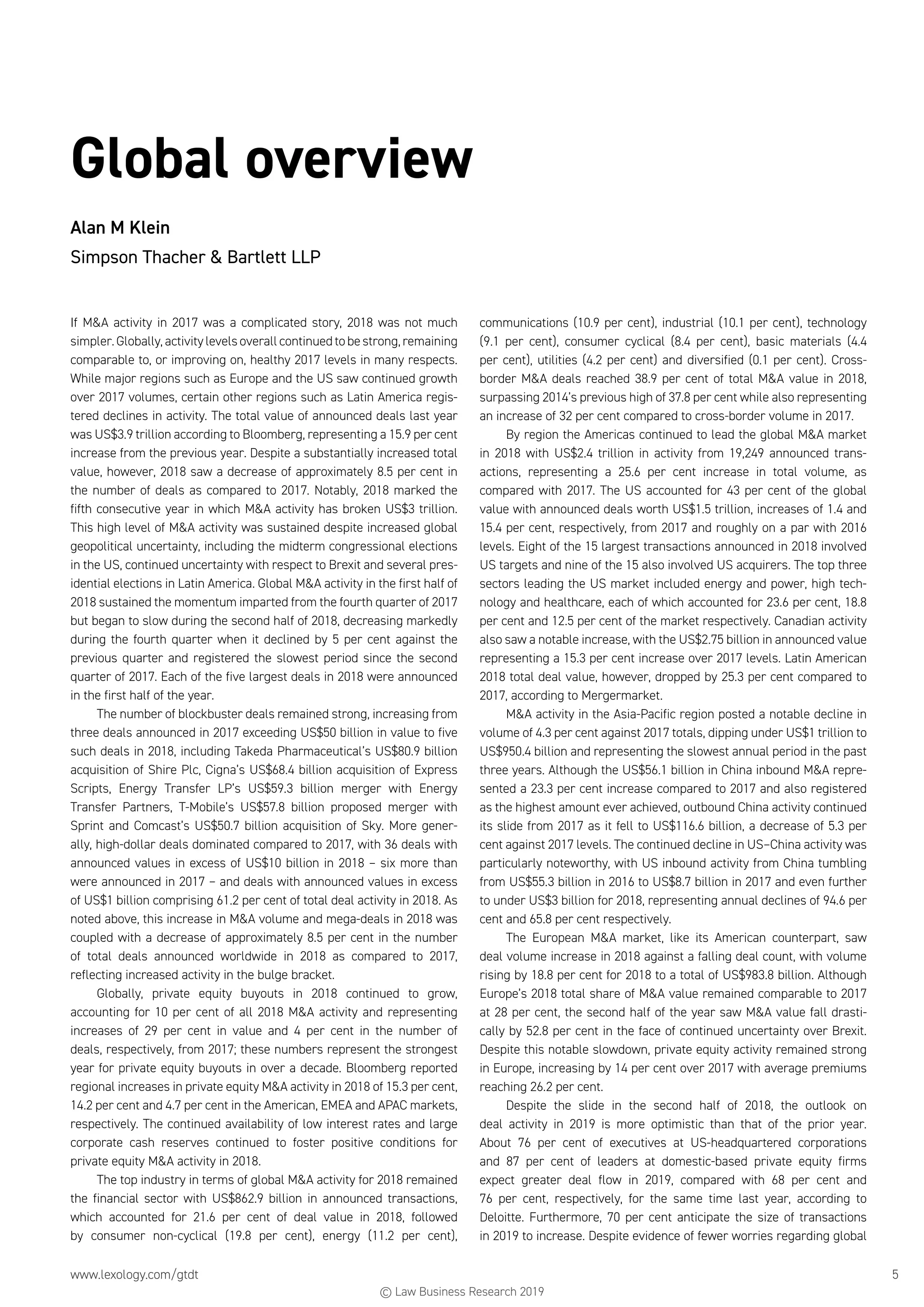 www.lexology.com/gtdt	 5
Global overview
Alan M Klein
Simpson Thacher  Bartlett LLP
If MA activity in 2017 was a complicated story, 2018 was not much
simpler. Globally, activity levels overall continued to be strong, remaining
comparable to, or improving on, healthy 2017 levels in many respects.
While major regions such as Europe and the US saw continued growth
over 2017 volumes, certain other regions such as Latin America regis-
tered declines in activity. The total value of announced deals last year
was US$3.9 trillion according to Bloomberg, representing a 15.9 per cent
increase from the previous year. Despite a substantially increased total
value, however, 2018 saw a decrease of approximately 8.5 per cent in
the number of deals as compared to 2017. Notably, 2018 marked the
fifth consecutive year in which MA activity has broken US$3 trillion.
This high level of MA activity was sustained despite increased global
geopolitical uncertainty, including the midterm congressional elections
in the US, continued uncertainty with respect to Brexit and several pres-
idential elections in Latin America. Global MA activity in the first half of
2018 sustained the momentum imparted from the fourth quarter of 2017
but began to slow during the second half of 2018, decreasing markedly
during the fourth quarter when it declined by 5 per cent against the
previous quarter and registered the slowest period since the second
quarter of 2017. Each of the five largest deals in 2018 were announced
in the first half of the year.
The number of blockbuster deals remained strong, increasing from
three deals announced in 2017 exceeding US$50 billion in value to five
such deals in 2018, including Takeda Pharmaceutical’s US$80.9 billion
acquisition of Shire Plc, Cigna’s US$68.4 billion acquisition of Express
Scripts, Energy Transfer LP’s US$59.3 billion merger with Energy
Transfer Partners, T-Mobile’s US$57.8 billion proposed merger with
Sprint and Comcast’s US$50.7 billion acquisition of Sky. More gener-
ally, high-dollar deals dominated compared to 2017, with 36 deals with
announced values in excess of US$10 billion in 2018 – six more than
were announced in 2017 – and deals with announced values in excess
of US$1 billion comprising 61.2 per cent of total deal activity in 2018. As
noted above, this increase in MA volume and mega-deals in 2018 was
coupled with a decrease of approximately 8.5 per cent in the number
of total deals announced worldwide in 2018 as compared to 2017,
reflecting increased activity in the bulge bracket.
Globally, private equity buyouts in 2018 continued to grow,
accounting for 10 per cent of all 2018 MA activity and representing
increases of 29 per cent in value and 4 per cent in the number of
deals, respectively, from 2017; these numbers represent the strongest
year for private equity buyouts in over a decade. Bloomberg reported
regional increases in private equity MA activity in 2018 of 15.3 per cent,
14.2 per cent and 4.7 per cent in the American, EMEA and APAC markets,
respectively. The continued availability of low interest rates and large
corporate cash reserves continued to foster positive conditions for
private equity MA activity in 2018.
The top industry in terms of global MA activity for 2018 remained
the financial sector with US$862.9 billion in announced transactions,
which accounted for 21.6 per cent of deal value in 2018, followed
by consumer non-cyclical (19.8 per cent), energy (11.2 per cent),
communications (10.9 per cent), industrial (10.1 per cent), technology
(9.1 per cent), consumer cyclical (8.4 per cent), basic materials (4.4
per cent), utilities (4.2 per cent) and diversified (0.1 per cent). Cross-
border MA deals reached 38.9 per cent of total MA value in 2018,
surpassing 2014’s previous high of 37.8 per cent while also representing
an increase of 32 per cent compared to cross-border volume in 2017.
By region the Americas continued to lead the global MA market
in 2018 with US$2.4 trillion in activity from 19,249 announced trans-
actions, representing a 25.6 per cent increase in total volume, as
compared with 2017. The US accounted for 43 per cent of the global
value with announced deals worth US$1.5 trillion, increases of 1.4 and
15.4 per cent, respectively, from 2017 and roughly on a par with 2016
levels. Eight of the 15 largest transactions announced in 2018 involved
US targets and nine of the 15 also involved US acquirers. The top three
sectors leading the US market included energy and power, high tech-
nology and healthcare, each of which accounted for 23.6 per cent, 18.8
per cent and 12.5 per cent of the market respectively. Canadian activity
also saw a notable increase, with the US$2.75 billion in announced value
representing a 15.3 per cent increase over 2017 levels. Latin American
2018 total deal value, however, dropped by 25.3 per cent compared to
2017, according to Mergermarket.
MA activity in the Asia-Pacific region posted a notable decline in
volume of 4.3 per cent against 2017 totals, dipping under US$1 trillion to
US$950.4 billion and representing the slowest annual period in the past
three years. Although the US$56.1 billion in China inbound MA repre-
sented a 23.3 per cent increase compared to 2017 and also registered
as the highest amount ever achieved, outbound China activity continued
its slide from 2017 as it fell to US$116.6 billion, a decrease of 5.3 per
cent against 2017 levels. The continued decline in US–China activity was
particularly noteworthy, with US inbound activity from China tumbling
from US$55.3 billion in 2016 to US$8.7 billion in 2017 and even further
to under US$3 billion for 2018, representing annual declines of 94.6 per
cent and 65.8 per cent respectively.
The European MA market, like its American counterpart, saw
deal volume increase in 2018 against a falling deal count, with volume
rising by 18.8 per cent for 2018 to a total of US$983.8 billion. Although
Europe’s 2018 total share of MA value remained comparable to 2017
at 28 per cent, the second half of the year saw MA value fall drasti-
cally by 52.8 per cent in the face of continued uncertainty over Brexit.
Despite this notable slowdown, private equity activity remained strong
in Europe, increasing by 14 per cent over 2017 with average premiums
reaching 26.2 per cent.
Despite the slide in the second half of 2018, the outlook on
deal activity in 2019 is more optimistic than that of the prior year.
About 76 per cent of executives at US-headquartered corporations
and 87 per cent of leaders at domestic-based private equity firms
expect greater deal flow in 2019, compared with 68 per cent and
76 per cent, respectively, for the same time last year, according to
Deloitte. Furthermore, 70 per cent anticipate the size of transactions
in 2019 to increase. Despite evidence of fewer worries regarding global
© Law Business Research 2019
 