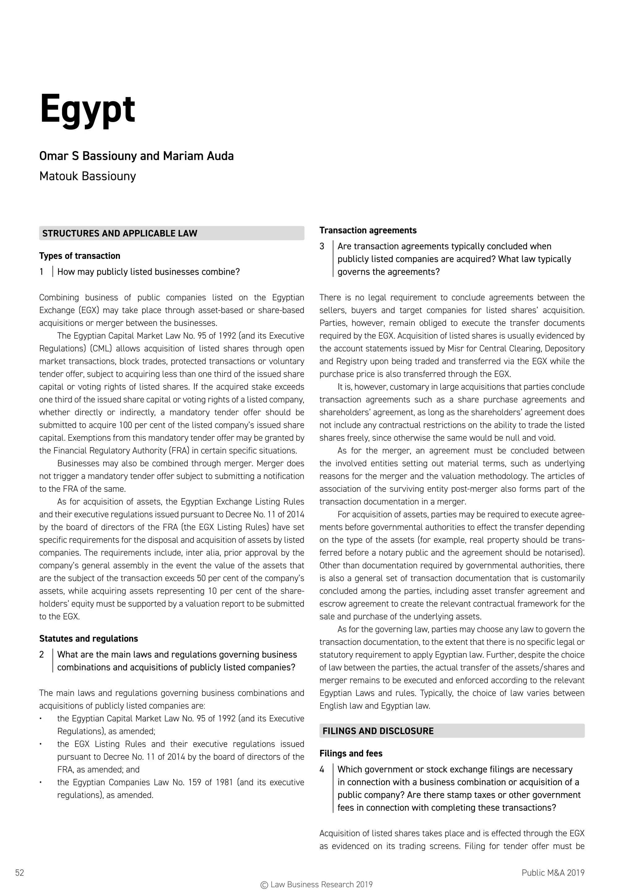 Public MA 201952
Egypt
Omar S Bassiouny and Mariam Auda
Matouk Bassiouny
STRUCTURES AND APPLICABLE LAW
Types of transaction
1	 How may publicly listed businesses combine?
Combining business of public companies listed on the Egyptian
Exchange (EGX) may take place through asset-based or share-based
acquisitions or merger between the businesses.
The Egyptian Capital Market Law No. 95 of 1992 (and its Executive
Regulations) (CML) allows acquisition of listed shares through open
market transactions, block trades, protected transactions or voluntary
tender offer, subject to acquiring less than one third of the issued share
capital or voting rights of listed shares. If the acquired stake exceeds
one third of the issued share capital or voting rights of a listed company,
whether directly or indirectly, a mandatory tender offer should be
submitted to acquire 100 per cent of the listed company’s issued share
capital. Exemptions from this mandatory tender offer may be granted by
the Financial Regulatory Authority (FRA) in certain specific situations.
Businesses may also be combined through merger. Merger does
not trigger a mandatory tender offer subject to submitting a notification
to the FRA of the same.
As for acquisition of assets, the Egyptian Exchange Listing Rules
and their executive regulations issued pursuant to Decree No. 11 of 2014
by the board of directors of the FRA (the EGX Listing Rules) have set
specific requirements for the disposal and acquisition of assets by listed
companies. The requirements include, inter alia, prior approval by the
company’s general assembly in the event the value of the assets that
are the subject of the transaction exceeds 50 per cent of the company’s
assets, while acquiring assets representing 10 per cent of the share-
holders’ equity must be supported by a valuation report to be submitted
to the EGX.
Statutes and regulations
2	 What are the main laws and regulations governing business
combinations and acquisitions of publicly listed companies?
The main laws and regulations governing business combinations and
acquisitions of publicly listed companies are:
•	 the Egyptian Capital Market Law No. 95 of 1992 (and its Executive
Regulations), as amended;
•	 the EGX Listing Rules and their executive regulations issued
pursuant to Decree No. 11 of 2014 by the board of directors of the
FRA, as amended; and
•	 the Egyptian Companies Law No. 159 of 1981 (and its executive
regulations), as amended.
Transaction agreements
3	 Are transaction agreements typically concluded when
publicly listed companies are acquired? What law typically
governs the agreements?
There is no legal requirement to conclude agreements between the
sellers, buyers and target companies for listed shares’ acquisition.
Parties, however, remain obliged to execute the transfer documents
required by the EGX. Acquisition of listed shares is usually evidenced by
the account statements issued by Misr for Central Clearing, Depository
and Registry upon being traded and transferred via the EGX while the
purchase price is also transferred through the EGX.
It is, however, customary in large acquisitions that parties conclude
transaction agreements such as a share purchase agreements and
shareholders’ agreement, as long as the shareholders’ agreement does
not include any contractual restrictions on the ability to trade the listed
shares freely, since otherwise the same would be null and void.
As for the merger, an agreement must be concluded between
the involved entities setting out material terms, such as underlying
reasons for the merger and the valuation methodology. The articles of
association of the surviving entity post-merger also forms part of the
transaction documentation in a merger.
For acquisition of assets, parties may be required to execute agree-
ments before governmental authorities to effect the transfer depending
on the type of the assets (for example, real property should be trans-
ferred before a notary public and the agreement should be notarised).
Other than documentation required by governmental authorities, there
is also a general set of transaction documentation that is customarily
concluded among the parties, including asset transfer agreement and
escrow agreement to create the relevant contractual framework for the
sale and purchase of the underlying assets.
As for the governing law, parties may choose any law to govern the
transaction documentation, to the extent that there is no specific legal or
statutory requirement to apply Egyptian law. Further, despite the choice
of law between the parties, the actual transfer of the assets/shares and
merger remains to be executed and enforced according to the relevant
Egyptian Laws and rules. Typically, the choice of law varies between
English law and Egyptian law.
FILINGS AND DISCLOSURE
Filings and fees
4	 Which government or stock exchange filings are necessary
in connection with a business combination or acquisition of a
public company? Are there stamp taxes or other government
fees in connection with completing these transactions?
Acquisition of listed shares takes place and is effected through the EGX
as evidenced on its trading screens. Filing for tender offer must be
© Law Business Research 2019
 