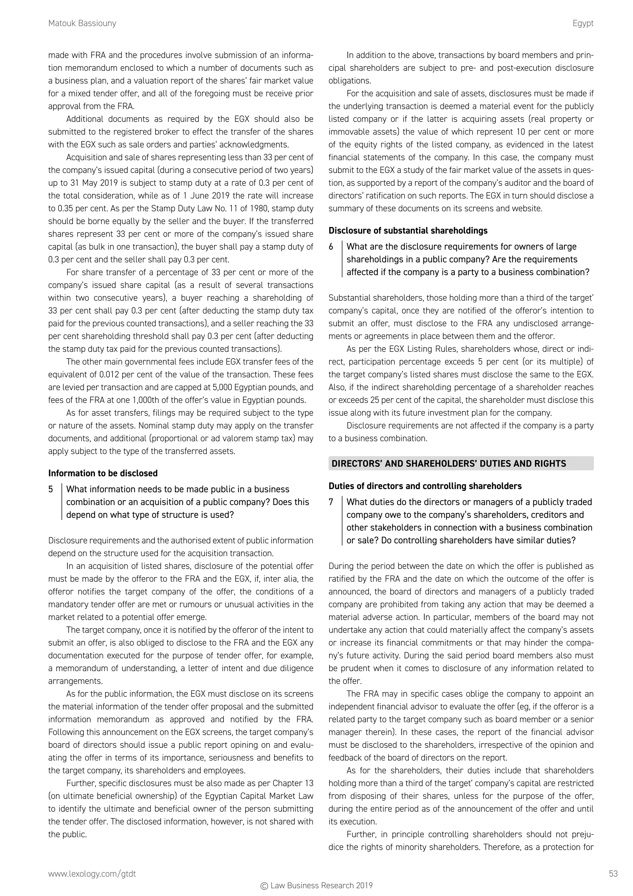 Matouk Bassiouny	Egypt
www.lexology.com/gtdt	 53
made with FRA and the procedures involve submission of an informa-
tion memorandum enclosed to which a number of documents such as
a business plan, and a valuation report of the shares’ fair market value
for a mixed tender offer, and all of the foregoing must be receive prior
approval from the FRA.
Additional documents as required by the EGX should also be
submitted to the registered broker to effect the transfer of the shares
with the EGX such as sale orders and parties’ acknowledgments.
Acquisition and sale of shares representing less than 33 per cent of
the company’s issued capital (during a consecutive period of two years)
up to 31 May 2019 is subject to stamp duty at a rate of 0.3 per cent of
the total consideration, while as of 1 June 2019 the rate will increase
to 0.35 per cent. As per the Stamp Duty Law No. 11 of 1980, stamp duty
should be borne equally by the seller and the buyer. If the transferred
shares represent 33 per cent or more of the company’s issued share
capital (as bulk in one transaction), the buyer shall pay a stamp duty of
0.3 per cent and the seller shall pay 0.3 per cent.
For share transfer of a percentage of 33 per cent or more of the
company’s issued share capital (as a result of several transactions
within two consecutive years), a buyer reaching a shareholding of
33 per cent shall pay 0.3 per cent (after deducting the stamp duty tax
paid for the previous counted transactions), and a seller reaching the 33
per cent shareholding threshold shall pay 0.3 per cent (after deducting
the stamp duty tax paid for the previous counted transactions).
The other main governmental fees include EGX transfer fees of the
equivalent of 0.012 per cent of the value of the transaction. These fees
are levied per transaction and are capped at 5,000 Egyptian pounds, and
fees of the FRA at one 1,000th of the offer’s value in Egyptian pounds.
As for asset transfers, filings may be required subject to the type
or nature of the assets. Nominal stamp duty may apply on the transfer
documents, and additional (proportional or ad valorem stamp tax) may
apply subject to the type of the transferred assets.
Information to be disclosed
5	 What information needs to be made public in a business
combination or an acquisition of a public company? Does this
depend on what type of structure is used?
Disclosure requirements and the authorised extent of public information
depend on the structure used for the acquisition transaction.
In an acquisition of listed shares, disclosure of the potential offer
must be made by the offeror to the FRA and the EGX, if, inter alia, the
offeror notifies the target company of the offer, the conditions of a
mandatory tender offer are met or rumours or unusual activities in the
market related to a potential offer emerge.
The target company, once it is notified by the offeror of the intent to
submit an offer, is also obliged to disclose to the FRA and the EGX any
documentation executed for the purpose of tender offer, for example,
a memorandum of understanding, a letter of intent and due diligence
arrangements.
As for the public information, the EGX must disclose on its screens
the material information of the tender offer proposal and the submitted
information memorandum as approved and notified by the FRA.
Following this announcement on the EGX screens, the target company’s
board of directors should issue a public report opining on and evalu-
ating the offer in terms of its importance, seriousness and benefits to
the target company, its shareholders and employees.
Further, specific disclosures must be also made as per Chapter 13
(on ultimate beneficial ownership) of the Egyptian Capital Market Law
to identify the ultimate and beneficial owner of the person submitting
the tender offer. The disclosed information, however, is not shared with
the public.
In addition to the above, transactions by board members and prin-
cipal shareholders are subject to pre- and post-execution disclosure
obligations.
For the acquisition and sale of assets, disclosures must be made if
the underlying transaction is deemed a material event for the publicly
listed company or if the latter is acquiring assets (real property or
immovable assets) the value of which represent 10 per cent or more
of the equity rights of the listed company, as evidenced in the latest
financial statements of the company. In this case, the company must
submit to the EGX a study of the fair market value of the assets in ques-
tion, as supported by a report of the company’s auditor and the board of
directors’ ratification on such reports. The EGX in turn should disclose a
summary of these documents on its screens and website.
Disclosure of substantial shareholdings
6	 What are the disclosure requirements for owners of large
shareholdings in a public company? Are the requirements
affected if the company is a party to a business combination?
Substantial shareholders, those holding more than a third of the target’
company’s capital, once they are notified of the offeror’s intention to
submit an offer, must disclose to the FRA any undisclosed arrange-
ments or agreements in place between them and the offeror.
As per the EGX Listing Rules, shareholders whose, direct or indi-
rect, participation percentage exceeds 5 per cent (or its multiple) of
the target company’s listed shares must disclose the same to the EGX.
Also, if the indirect shareholding percentage of a shareholder reaches
or exceeds 25 per cent of the capital, the shareholder must disclose this
issue along with its future investment plan for the company.
Disclosure requirements are not affected if the company is a party
to a business combination.
DIRECTORS’ AND SHAREHOLDERS’ DUTIES AND RIGHTS
Duties of directors and controlling shareholders
7	 What duties do the directors or managers of a publicly traded
company owe to the company’s shareholders, creditors and
other stakeholders in connection with a business combination
or sale? Do controlling shareholders have similar duties?
During the period between the date on which the offer is published as
ratified by the FRA and the date on which the outcome of the offer is
announced, the board of directors and managers of a publicly traded
company are prohibited from taking any action that may be deemed a
material adverse action. In particular, members of the board may not
undertake any action that could materially affect the company’s assets
or increase its financial commitments or that may hinder the compa-
ny’s future activity. During the said period board members also must
be prudent when it comes to disclosure of any information related to
the offer.
The FRA may in specific cases oblige the company to appoint an
independent financial advisor to evaluate the offer (eg, if the offeror is a
related party to the target company such as board member or a senior
manager therein). In these cases, the report of the financial advisor
must be disclosed to the shareholders, irrespective of the opinion and
feedback of the board of directors on the report.
As for the shareholders, their duties include that shareholders
holding more than a third of the target’ company’s capital are restricted
from disposing of their shares, unless for the purpose of the offer,
during the entire period as of the announcement of the offer and until
its execution.
Further, in principle controlling shareholders should not preju-
dice the rights of minority shareholders. Therefore, as a protection for
© Law Business Research 2019
 