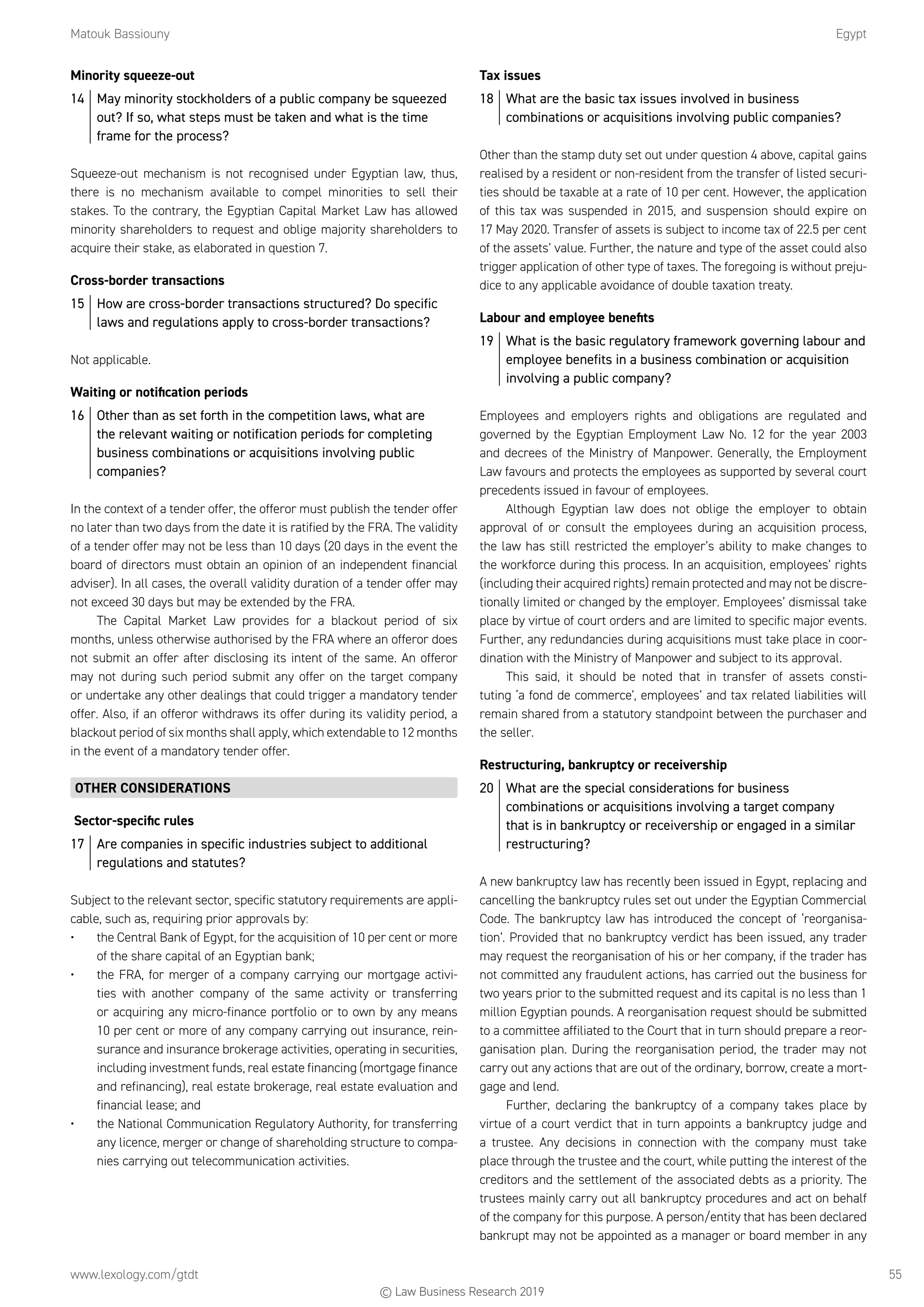 Matouk Bassiouny	Egypt
www.lexology.com/gtdt	 55
Minority squeeze-out
14	 May minority stockholders of a public company be squeezed
out? If so, what steps must be taken and what is the time
frame for the process?
Squeeze-out mechanism is not recognised under Egyptian law, thus,
there is no mechanism available to compel minorities to sell their
stakes. To the contrary, the Egyptian Capital Market Law has allowed
minority shareholders to request and oblige majority shareholders to
acquire their stake, as elaborated in question 7.
Cross-border transactions
15	 How are cross-border transactions structured? Do specific
laws and regulations apply to cross-border transactions?
Not applicable.
Waiting or notification periods
16	 Other than as set forth in the competition laws, what are
the relevant waiting or notification periods for completing
business combinations or acquisitions involving public
companies?
In the context of a tender offer, the offeror must publish the tender offer
no later than two days from the date it is ratified by the FRA. The validity
of a tender offer may not be less than 10 days (20 days in the event the
board of directors must obtain an opinion of an independent financial
adviser). In all cases, the overall validity duration of a tender offer may
not exceed 30 days but may be extended by the FRA.
The Capital Market Law provides for a blackout period of six
months, unless otherwise authorised by the FRA where an offeror does
not submit an offer after disclosing its intent of the same. An offeror
may not during such period submit any offer on the target company
or undertake any other dealings that could trigger a mandatory tender
offer. Also, if an offeror withdraws its offer during its validity period, a
blackout period of six months shall apply, which extendable to 12 months
in the event of a mandatory tender offer.
OTHER CONSIDERATIONS
Sector-specific rules
17	 Are companies in specific industries subject to additional
regulations and statutes?
Subject to the relevant sector, specific statutory requirements are appli-
cable, such as, requiring prior approvals by:
•	 the Central Bank of Egypt, for the acquisition of 10 per cent or more
of the share capital of an Egyptian bank;
•	 the FRA, for merger of a company carrying our mortgage activi-
ties with another company of the same activity or transferring
or acquiring any micro-finance portfolio or to own by any means
10 per cent or more of any company carrying out insurance, rein-
surance and insurance brokerage activities, operating in securities,
including investment funds, real estate financing (mortgage finance
and refinancing), real estate brokerage, real estate evaluation and
financial lease; and
•	 the National Communication Regulatory Authority, for transferring
any licence, merger or change of shareholding structure to compa-
nies carrying out telecommunication activities.
Tax issues
18	 What are the basic tax issues involved in business
combinations or acquisitions involving public companies?
Other than the stamp duty set out under question 4 above, capital gains
realised by a resident or non-resident from the transfer of listed securi-
ties should be taxable at a rate of 10 per cent. However, the application
of this tax was suspended in 2015, and suspension should expire on
17 May 2020. Transfer of assets is subject to income tax of 22.5 per cent
of the assets’ value. Further, the nature and type of the asset could also
trigger application of other type of taxes. The foregoing is without preju-
dice to any applicable avoidance of double taxation treaty.
Labour and employee benefits
19	 What is the basic regulatory framework governing labour and
employee benefits in a business combination or acquisition
involving a public company?
Employees and employers rights and obligations are regulated and
governed by the Egyptian Employment Law No. 12 for the year 2003
and decrees of the Ministry of Manpower. Generally, the Employment
Law favours and protects the employees as supported by several court
precedents issued in favour of employees.
Although Egyptian law does not oblige the employer to obtain
approval of or consult the employees during an acquisition process,
the law has still restricted the employer’s ability to make changes to
the workforce during this process. In an acquisition, employees’ rights
(including their acquired rights) remain protected and may not be discre-
tionally limited or changed by the employer. Employees’ dismissal take
place by virtue of court orders and are limited to specific major events.
Further, any redundancies during acquisitions must take place in coor-
dination with the Ministry of Manpower and subject to its approval.
This said, it should be noted that in transfer of assets consti-
tuting ‘a fond de commerce’, employees’ and tax related liabilities will
remain shared from a statutory standpoint between the purchaser and
the seller.
Restructuring, bankruptcy or receivership
20	 What are the special considerations for business
combinations or acquisitions involving a target company
that is in bankruptcy or receivership or engaged in a similar
restructuring?
A new bankruptcy law has recently been issued in Egypt, replacing and
cancelling the bankruptcy rules set out under the Egyptian Commercial
Code. The bankruptcy law has introduced the concept of ‘reorganisa-
tion’. Provided that no bankruptcy verdict has been issued, any trader
may request the reorganisation of his or her company, if the trader has
not committed any fraudulent actions, has carried out the business for
two years prior to the submitted request and its capital is no less than 1
million Egyptian pounds. A reorganisation request should be submitted
to a committee affiliated to the Court that in turn should prepare a reor-
ganisation plan. During the reorganisation period, the trader may not
carry out any actions that are out of the ordinary, borrow, create a mort-
gage and lend.
Further, declaring the bankruptcy of a company takes place by
virtue of a court verdict that in turn appoints a bankruptcy judge and
a trustee. Any decisions in connection with the company must take
place through the trustee and the court, while putting the interest of the
creditors and the settlement of the associated debts as a priority. The
trustees mainly carry out all bankruptcy procedures and act on behalf
of the company for this purpose. A person/entity that has been declared
bankrupt may not be appointed as a manager or board member in any
© Law Business Research 2019
 