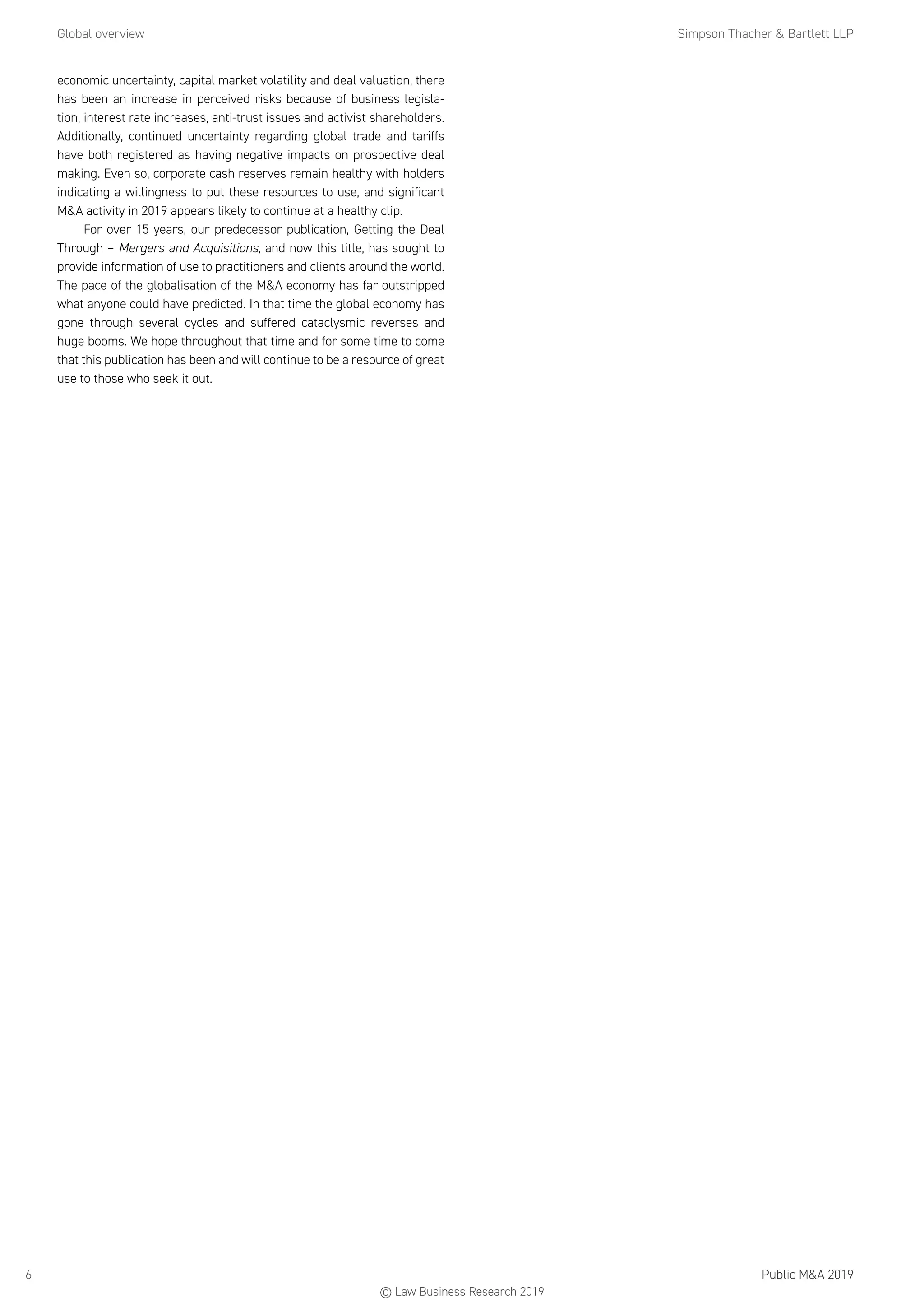 Global overview	 Simpson Thacher  Bartlett LLP
Public MA 20196
economic uncertainty, capital market volatility and deal valuation, there
has been an increase in perceived risks because of business legisla-
tion, interest rate increases, anti-trust issues and activist shareholders.
Additionally, continued uncertainty regarding global trade and tariffs
have both registered as having negative impacts on prospective deal
making. Even so, corporate cash reserves remain healthy with holders
indicating a willingness to put these resources to use, and significant
MA activity in 2019 appears likely to continue at a healthy clip.
For over 15 years, our predecessor publication, Getting the Deal
Through – Mergers and Acquisitions, and now this title, has sought to
provide information of use to practitioners and clients around the world.
The pace of the globalisation of the MA economy has far outstripped
what anyone could have predicted. In that time the global economy has
gone through several cycles and suffered cataclysmic reverses and
huge booms. We hope throughout that time and for some time to come
that this publication has been and will continue to be a resource of great
use to those who seek it out.
© Law Business Research 2019
 
