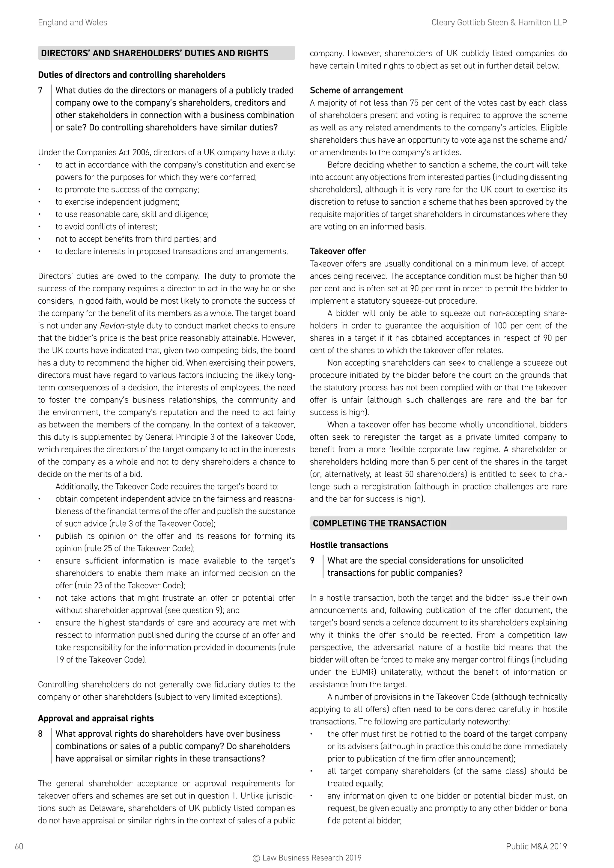England and Wales	 Cleary Gottlieb Steen  Hamilton LLP
Public MA 201960
DIRECTORS’ AND SHAREHOLDERS’ DUTIES AND RIGHTS
Duties of directors and controlling shareholders
7	 What duties do the directors or managers of a publicly traded
company owe to the company’s shareholders, creditors and
other stakeholders in connection with a business combination
or sale? Do controlling shareholders have similar duties?
Under the Companies Act 2006, directors of a UK company have a duty:
•	 to act in accordance with the company’s constitution and exercise
powers for the purposes for which they were conferred;
•	 to promote the success of the company;
•	 to exercise independent judgment;
•	 to use reasonable care, skill and diligence;
•	 to avoid conflicts of interest;
•	 not to accept benefits from third parties; and
•	 to declare interests in proposed transactions and arrangements.
Directors’ duties are owed to the company. The duty to promote the
success of the company requires a director to act in the way he or she
considers, in good faith, would be most likely to promote the success of
the company for the benefit of its members as a whole. The target board
is not under any Revlon-style duty to conduct market checks to ensure
that the bidder’s price is the best price reasonably attainable. However,
the UK courts have indicated that, given two competing bids, the board
has a duty to recommend the higher bid. When exercising their powers,
directors must have regard to various factors including the likely long-
term consequences of a decision, the interests of employees, the need
to foster the company’s business relationships, the community and
the environment, the company’s reputation and the need to act fairly
as between the members of the company. In the context of a takeover,
this duty is supplemented by General Principle 3 of the Takeover Code,
which requires the directors of the target company to act in the interests
of the company as a whole and not to deny shareholders a chance to
decide on the merits of a bid.
Additionally, the Takeover Code requires the target’s board to:
•	 obtain competent independent advice on the fairness and reasona-
bleness of the financial terms of the offer and publish the substance
of such advice (rule 3 of the Takeover Code);
•	 publish its opinion on the offer and its reasons for forming its
opinion (rule 25 of the Takeover Code);
•	 ensure sufficient information is made available to the target’s
shareholders to enable them make an informed decision on the
offer (rule 23 of the Takeover Code);
•	 not take actions that might frustrate an offer or potential offer
without shareholder approval (see question 9); and
•	 ensure the highest standards of care and accuracy are met with
respect to information published during the course of an offer and
take responsibility for the information provided in documents (rule
19 of the Takeover Code).
Controlling shareholders do not generally owe fiduciary duties to the
company or other shareholders (subject to very limited exceptions).
Approval and appraisal rights
8	 What approval rights do shareholders have over business
combinations or sales of a public company? Do shareholders
have appraisal or similar rights in these transactions?
The general shareholder acceptance or approval requirements for
takeover offers and schemes are set out in question 1. Unlike jurisdic-
tions such as Delaware, shareholders of UK publicly listed companies
do not have appraisal or similar rights in the context of sales of a public
company. However, shareholders of UK publicly listed companies do
have certain limited rights to object as set out in further detail below.
Scheme of arrangement
A majority of not less than 75 per cent of the votes cast by each class
of shareholders present and voting is required to approve the scheme
as well as any related amendments to the company’s articles. Eligible
shareholders thus have an opportunity to vote against the scheme and/
or amendments to the company’s articles.
Before deciding whether to sanction a scheme, the court will take
into account any objections from interested parties (including dissenting
shareholders), although it is very rare for the UK court to exercise its
discretion to refuse to sanction a scheme that has been approved by the
requisite majorities of target shareholders in circumstances where they
are voting on an informed basis.
Takeover offer
Takeover offers are usually conditional on a minimum level of accept-
ances being received. The acceptance condition must be higher than 50
per cent and is often set at 90 per cent in order to permit the bidder to
implement a statutory squeeze-out procedure.
A bidder will only be able to squeeze out non-accepting share-
holders in order to guarantee the acquisition of 100 per cent of the
shares in a target if it has obtained acceptances in respect of 90 per
cent of the shares to which the takeover offer relates.
Non-accepting shareholders can seek to challenge a squeeze-out
procedure initiated by the bidder before the court on the grounds that
the statutory process has not been complied with or that the takeover
offer is unfair (although such challenges are rare and the bar for
success is high).
When a takeover offer has become wholly unconditional, bidders
often seek to reregister the target as a private limited company to
benefit from a more flexible corporate law regime. A shareholder or
shareholders holding more than 5 per cent of the shares in the target
(or, alternatively, at least 50 shareholders) is entitled to seek to chal-
lenge such a reregistration (although in practice challenges are rare
and the bar for success is high).
COMPLETING THE TRANSACTION
Hostile transactions
9	 What are the special considerations for unsolicited
transactions for public companies?
In a hostile transaction, both the target and the bidder issue their own
announcements and, following publication of the offer document, the
target’s board sends a defence document to its shareholders explaining
why it thinks the offer should be rejected. From a competition law
perspective, the adversarial nature of a hostile bid means that the
bidder will often be forced to make any merger control filings (including
under the EUMR) unilaterally, without the benefit of information or
assistance from the target.
A number of provisions in the Takeover Code (although technically
applying to all offers) often need to be considered carefully in hostile
transactions. The following are particularly noteworthy:
•	 the offer must first be notified to the board of the target company
or its advisers (although in practice this could be done immediately
prior to publication of the firm offer announcement);
•	 all target company shareholders (of the same class) should be
treated equally;
•	 any information given to one bidder or potential bidder must, on
request, be given equally and promptly to any other bidder or bona
fide potential bidder;
© Law Business Research 2019
 
