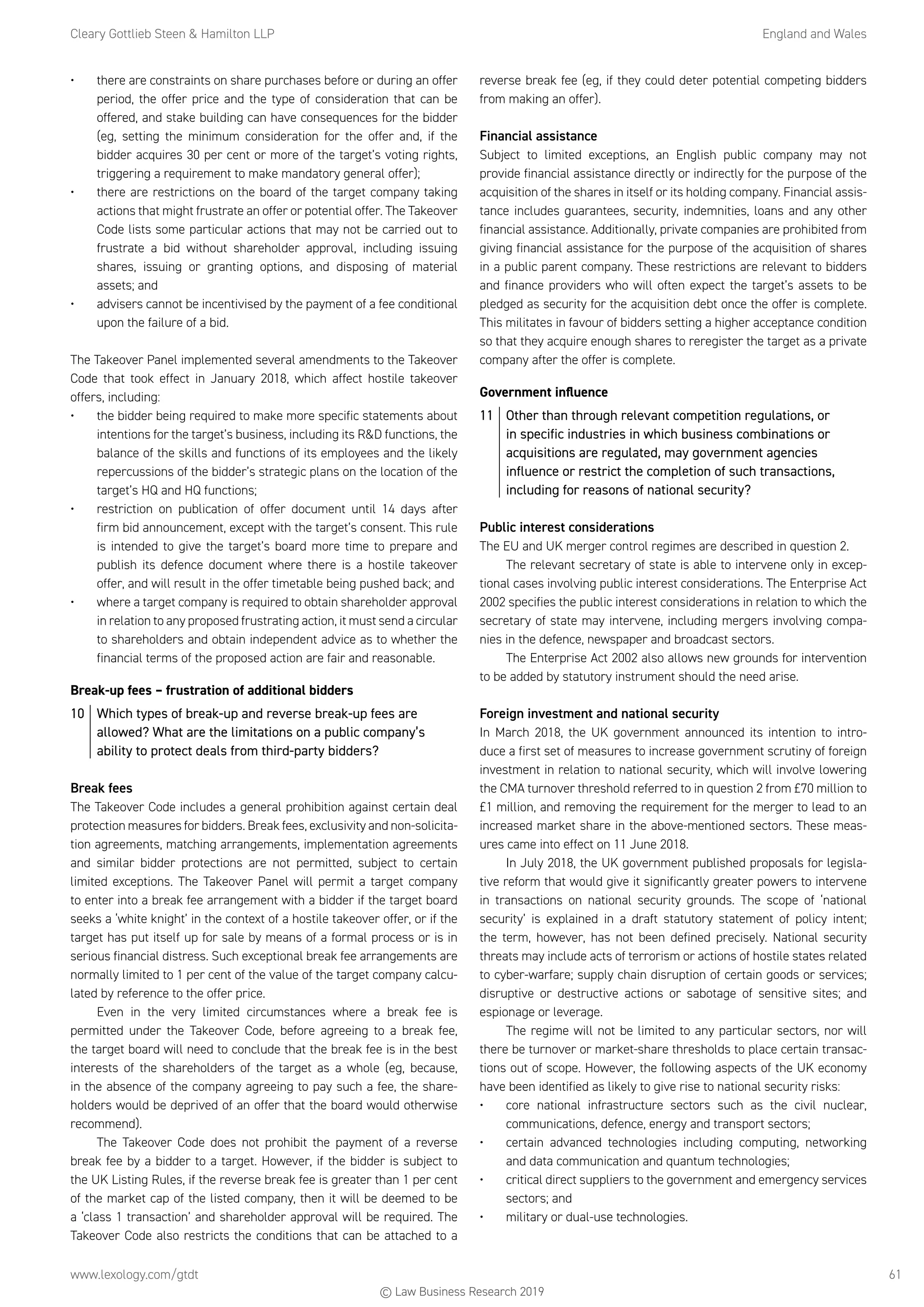 Cleary Gottlieb Steen  Hamilton LLP	 England and Wales
www.lexology.com/gtdt	 61
•	 there are constraints on share purchases before or during an offer
period, the offer price and the type of consideration that can be
offered, and stake building can have consequences for the bidder
(eg, setting the minimum consideration for the offer and, if the
bidder acquires 30 per cent or more of the target’s voting rights,
triggering a requirement to make mandatory general offer);
•	 there are restrictions on the board of the target company taking
actions that might frustrate an offer or potential offer. The Takeover
Code lists some particular actions that may not be carried out to
frustrate a bid without shareholder approval, including issuing
shares, issuing or granting options, and disposing of material
assets; and
•	 advisers cannot be incentivised by the payment of a fee conditional
upon the failure of a bid.
The Takeover Panel implemented several amendments to the Takeover
Code that took effect in January 2018, which affect hostile takeover
offers, including:
•	 the bidder being required to make more specific statements about
intentions for the target’s business, including its RD functions, the
balance of the skills and functions of its employees and the likely
repercussions of the bidder’s strategic plans on the location of the
target’s HQ and HQ functions;
•	 restriction on publication of offer document until 14 days after
firm bid announcement, except with the target’s consent. This rule
is intended to give the target’s board more time to prepare and
publish its defence document where there is a hostile takeover
offer, and will result in the offer timetable being pushed back; and
•	 where a target company is required to obtain shareholder approval
in relation to any proposed frustrating action, it must send a circular
to shareholders and obtain independent advice as to whether the
financial terms of the proposed action are fair and reasonable.
Break-up fees – frustration of additional bidders
10	 Which types of break-up and reverse break-up fees are
allowed? What are the limitations on a public company’s
ability to protect deals from third-party bidders?
Break fees
The Takeover Code includes a general prohibition against certain deal
protection measures for bidders. Break fees, exclusivity and non-solicita-
tion agreements, matching arrangements, implementation agreements
and similar bidder protections are not permitted, subject to certain
limited exceptions. The Takeover Panel will permit a target company
to enter into a break fee arrangement with a bidder if the target board
seeks a ‘white knight’ in the context of a hostile takeover offer, or if the
target has put itself up for sale by means of a formal process or is in
serious financial distress. Such exceptional break fee arrangements are
normally limited to 1 per cent of the value of the target company calcu-
lated by reference to the offer price.
Even in the very limited circumstances where a break fee is
permitted under the Takeover Code, before agreeing to a break fee,
the target board will need to conclude that the break fee is in the best
interests of the shareholders of the target as a whole (eg, because,
in the absence of the company agreeing to pay such a fee, the share-
holders would be deprived of an offer that the board would otherwise
recommend).
The Takeover Code does not prohibit the payment of a reverse
break fee by a bidder to a target. However, if the bidder is subject to
the UK Listing Rules, if the reverse break fee is greater than 1 per cent
of the market cap of the listed company, then it will be deemed to be
a ‘class 1 transaction’ and shareholder approval will be required. The
Takeover Code also restricts the conditions that can be attached to a
reverse break fee (eg, if they could deter potential competing bidders
from making an offer).
Financial assistance
Subject to limited exceptions, an English public company may not
provide financial assistance directly or indirectly for the purpose of the
acquisition of the shares in itself or its holding company. Financial assis-
tance includes guarantees, security, indemnities, loans and any other
financial assistance. Additionally, private companies are prohibited from
giving financial assistance for the purpose of the acquisition of shares
in a public parent company. These restrictions are relevant to bidders
and finance providers who will often expect the target’s assets to be
pledged as security for the acquisition debt once the offer is complete.
This militates in favour of bidders setting a higher acceptance condition
so that they acquire enough shares to reregister the target as a private
company after the offer is complete.
Government influence
11	 Other than through relevant competition regulations, or
in specific industries in which business combinations or
acquisitions are regulated, may government agencies
influence or restrict the completion of such transactions,
including for reasons of national security?
Public interest considerations
The EU and UK merger control regimes are described in question 2.
The relevant secretary of state is able to intervene only in excep-
tional cases involving public interest considerations. The Enterprise Act
2002 specifies the public interest considerations in relation to which the
secretary of state may intervene, including mergers involving compa-
nies in the defence, newspaper and broadcast sectors.
The Enterprise Act 2002 also allows new grounds for intervention
to be added by statutory instrument should the need arise.
Foreign investment and national security
In March 2018, the UK government announced its intention to intro-
duce a first set of measures to increase government scrutiny of foreign
investment in relation to national security, which will involve lowering
the CMA turnover threshold referred to in question 2 from £70 million to
£1 million, and removing the requirement for the merger to lead to an
increased market share in the above-mentioned sectors. These meas-
ures came into effect on 11 June 2018.
In July 2018, the UK government published proposals for legisla-
tive reform that would give it significantly greater powers to intervene
in transactions on national security grounds. The scope of ‘national
security’ is explained in a draft statutory statement of policy intent;
the term, however, has not been defined precisely. National security
threats may include acts of terrorism or actions of hostile states related
to cyber-warfare; supply chain disruption of certain goods or services;
disruptive or destructive actions or sabotage of sensitive sites; and
espionage or leverage.
The regime will not be limited to any particular sectors, nor will
there be turnover or market-share thresholds to place certain transac-
tions out of scope. However, the following aspects of the UK economy
have been identified as likely to give rise to national security risks:
•	 core national infrastructure sectors such as the civil nuclear,
communications, defence, energy and transport sectors;
•	 certain advanced technologies including computing, networking
and data communication and quantum technologies;
•	 critical direct suppliers to the government and emergency services
sectors; and
•	 military or dual-use technologies.
© Law Business Research 2019
 