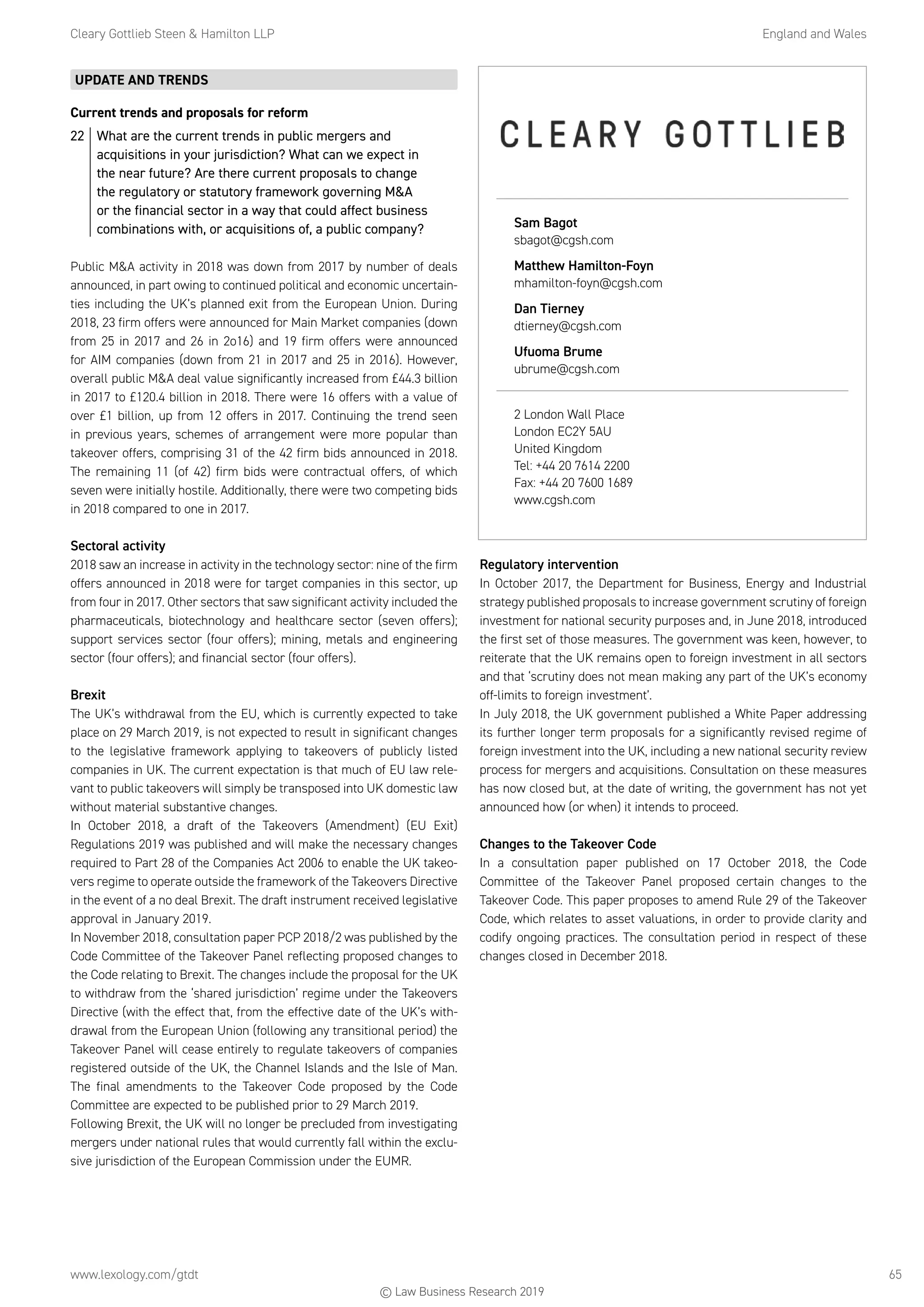 Cleary Gottlieb Steen  Hamilton LLP	 England and Wales
www.lexology.com/gtdt	 65
UPDATE AND TRENDS
Current trends and proposals for reform
22	 What are the current trends in public mergers and
acquisitions in your jurisdiction? What can we expect in
the near future? Are there current proposals to change
the regulatory or statutory framework governing MA
or the financial sector in a way that could affect business
combinations with, or acquisitions of, a public company?
Public MA activity in 2018 was down from 2017 by number of deals
announced, in part owing to continued political and economic uncertain-
ties including the UK’s planned exit from the European Union. During
2018, 23 firm offers were announced for Main Market companies (down
from 25 in 2017 and 26 in 2o16) and 19 firm offers were announced
for AIM companies (down from 21 in 2017 and 25 in 2016). However,
overall public MA deal value significantly increased from £44.3 billion
in 2017 to £120.4 billion in 2018. There were 16 offers with a value of
over £1 billion, up from 12 offers in 2017. Continuing the trend seen
in previous years, schemes of arrangement were more popular than
takeover offers, comprising 31 of the 42 firm bids announced in 2018.
The remaining 11 (of 42) firm bids were contractual offers, of which
seven were initially hostile. Additionally, there were two competing bids
in 2018 compared to one in 2017.
Sectoral activity
2018 saw an increase in activity in the technology sector: nine of the firm
offers announced in 2018 were for target companies in this sector, up
from four in 2017. Other sectors that saw significant activity included the
pharmaceuticals, biotechnology and healthcare sector (seven offers);
support services sector (four offers); mining, metals and engineering
sector (four offers); and financial sector (four offers).
Brexit
The UK’s withdrawal from the EU, which is currently expected to take
place on 29 March 2019, is not expected to result in significant changes
to the legislative framework applying to takeovers of publicly listed
companies in UK. The current expectation is that much of EU law rele-
vant to public takeovers will simply be transposed into UK domestic law
without material substantive changes.
In October 2018, a draft of the Takeovers (Amendment) (EU Exit)
Regulations 2019 was published and will make the necessary changes
required to Part 28 of the Companies Act 2006 to enable the UK takeo-
vers regime to operate outside the framework of the Takeovers Directive
in the event of a no deal Brexit. The draft instrument received legislative
approval in January 2019.
In November 2018, consultation paper PCP 2018/2 was published by the
Code Committee of the Takeover Panel reflecting proposed changes to
the Code relating to Brexit. The changes include the proposal for the UK
to withdraw from the ‘shared jurisdiction’ regime under the Takeovers
Directive (with the effect that, from the effective date of the UK’s with-
drawal from the European Union (following any transitional period) the
Takeover Panel will cease entirely to regulate takeovers of companies
registered outside of the UK, the Channel Islands and the Isle of Man.
The final amendments to the Takeover Code proposed by the Code
Committee are expected to be published prior to 29 March 2019.
Following Brexit, the UK will no longer be precluded from investigating
mergers under national rules that would currently fall within the exclu-
sive jurisdiction of the European Commission under the EUMR.
Regulatory intervention
In October 2017, the Department for Business, Energy and Industrial
strategy published proposals to increase government scrutiny of foreign
investment for national security purposes and, in June 2018, introduced
the first set of those measures. The government was keen, however, to
reiterate that the UK remains open to foreign investment in all sectors
and that ‘scrutiny does not mean making any part of the UK’s economy
off-limits to foreign investment’.
In July 2018, the UK government published a White Paper addressing
its further longer term proposals for a significantly revised regime of
foreign investment into the UK, including a new national security review
process for mergers and acquisitions. Consultation on these measures
has now closed but, at the date of writing, the government has not yet
announced how (or when) it intends to proceed.
Changes to the Takeover Code
In a consultation paper published on 17 October 2018, the Code
Committee of the Takeover Panel proposed certain changes to the
Takeover Code. This paper proposes to amend Rule 29 of the Takeover
Code, which relates to asset valuations, in order to provide clarity and
codify ongoing practices. The consultation period in respect of these
changes closed in December 2018.
Sam Bagot
sbagot@cgsh.com
Matthew Hamilton-Foyn
mhamilton-foyn@cgsh.com
Dan Tierney
dtierney@cgsh.com
Ufuoma Brume
ubrume@cgsh.com
2 London Wall Place
London EC2Y 5AU
United Kingdom
Tel: +44 20 7614 2200
Fax: +44 20 7600 1689
www.cgsh.com
© Law Business Research 2019
 