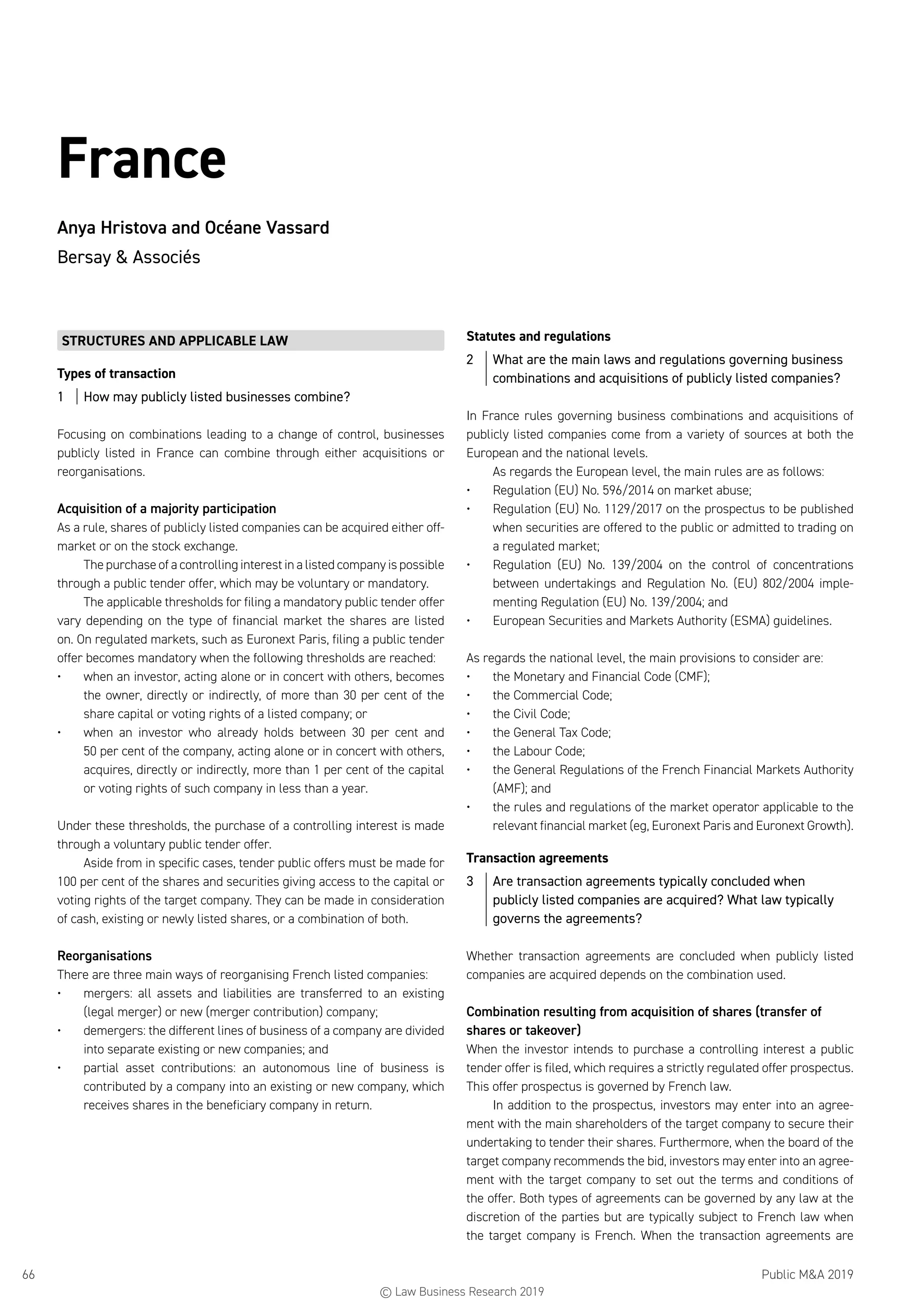 Public MA 201966
France
Anya Hristova and Océane Vassard
Bersay  Associés
STRUCTURES AND APPLICABLE LAW
Types of transaction
1	 How may publicly listed businesses combine?
Focusing on combinations leading to a change of control, businesses
publicly listed in France can combine through either acquisitions or
reorganisations.
Acquisition of a majority participation
As a rule, shares of publicly listed companies can be acquired either off-
market or on the stock exchange.
The purchase of a controlling interest in a listed company is possible
through a public tender offer, which may be voluntary or mandatory.
The applicable thresholds for filing a mandatory public tender offer
vary depending on the type of financial market the shares are listed
on. On regulated markets, such as Euronext Paris, filing a public tender
offer becomes mandatory when the following thresholds are reached:
•	 when an investor, acting alone or in concert with others, becomes
the owner, directly or indirectly, of more than 30 per cent of the
share capital or voting rights of a listed company; or
•	 when an investor who already holds between 30 per cent and
50 per cent of the company, acting alone or in concert with others,
acquires, directly or indirectly, more than 1 per cent of the capital
or voting rights of such company in less than a year.
Under these thresholds, the purchase of a controlling interest is made
through a voluntary public tender offer.
Aside from in specific cases, tender public offers must be made for
100 per cent of the shares and securities giving access to the capital or
voting rights of the target company. They can be made in consideration
of cash, existing or newly listed shares, or a combination of both.
Reorganisations
There are three main ways of reorganising French listed companies:
•	 mergers: all assets and liabilities are transferred to an existing
(legal merger) or new (merger contribution) company;
•	 demergers: the different lines of business of a company are divided
into separate existing or new companies; and
•	 partial asset contributions: an autonomous line of business is
contributed by a company into an existing or new company, which
receives shares in the beneficiary company in return.
Statutes and regulations
2	 What are the main laws and regulations governing business
combinations and acquisitions of publicly listed companies?
In France rules governing business combinations and acquisitions of
publicly listed companies come from a variety of sources at both the
European and the national levels.
As regards the European level, the main rules are as follows:
•	 Regulation (EU) No. 596/2014 on market abuse;
•	 Regulation (EU) No. 1129/2017 on the prospectus to be published
when securities are offered to the public or admitted to trading on
a regulated market;
•	 Regulation (EU) No. 139/2004 on the control of concentrations
between undertakings and Regulation No. (EU) 802/2004 imple-
menting Regulation (EU) No. 139/2004; and
•	 European Securities and Markets Authority (ESMA) guidelines.
As regards the national level, the main provisions to consider are:
•	 the Monetary and Financial Code (CMF);
•	 the Commercial Code;
•	 the Civil Code;
•	 the General Tax Code;
•	 the Labour Code;
•	 the General Regulations of the French Financial Markets Authority
(AMF); and
•	 the rules and regulations of the market operator applicable to the
relevant financial market (eg, Euronext Paris and Euronext Growth).
Transaction agreements
3	 Are transaction agreements typically concluded when
publicly listed companies are acquired? What law typically
governs the agreements?
Whether transaction agreements are concluded when publicly listed
companies are acquired depends on the combination used.
Combination resulting from acquisition of shares (transfer of
shares or takeover)
When the investor intends to purchase a controlling interest a public
tender offer is filed, which requires a strictly regulated offer prospectus.
This offer prospectus is governed by French law.
In addition to the prospectus, investors may enter into an agree-
ment with the main shareholders of the target company to secure their
undertaking to tender their shares. Furthermore, when the board of the
target company recommends the bid, investors may enter into an agree-
ment with the target company to set out the terms and conditions of
the offer. Both types of agreements can be governed by any law at the
discretion of the parties but are typically subject to French law when
the target company is French. When the transaction agreements are
© Law Business Research 2019
 