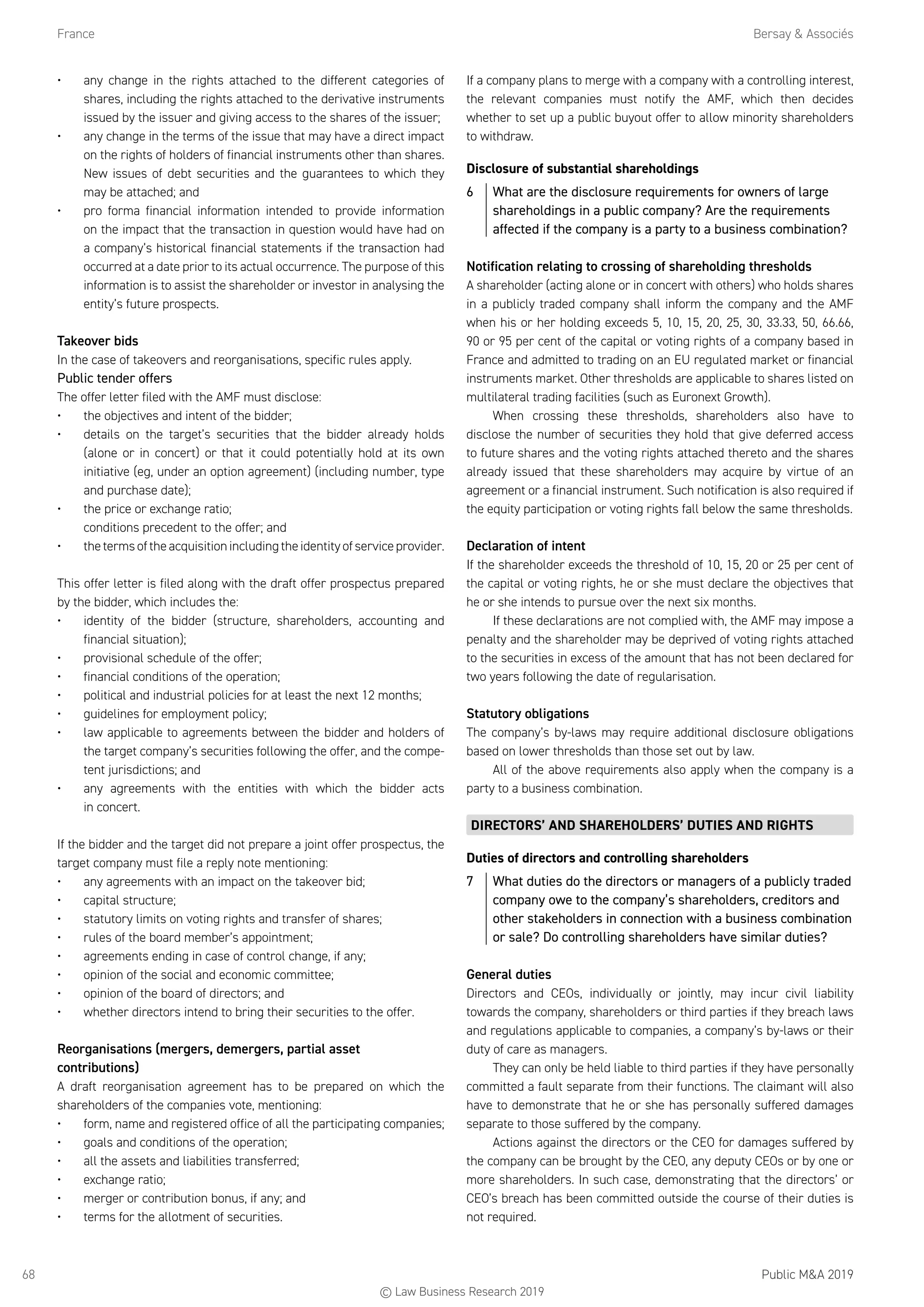 France	 Bersay  Associés
Public MA 201968
•	 any change in the rights attached to the different categories of
shares, including the rights attached to the derivative instruments
issued by the issuer and giving access to the shares of the issuer;
•	 any change in the terms of the issue that may have a direct impact
on the rights of holders of financial instruments other than shares.
New issues of debt securities and the guarantees to which they
may be attached; and
•	 pro forma financial information intended to provide information
on the impact that the transaction in question would have had on
a company’s historical financial statements if the transaction had
occurred at a date prior to its actual occurrence. The purpose of this
information is to assist the shareholder or investor in analysing the
entity’s future prospects.
Takeover bids
In the case of takeovers and reorganisations, specific rules apply.
Public tender offers
The offer letter filed with the AMF must disclose:
•	 the objectives and intent of the bidder;
•	 details on the target’s securities that the bidder already holds
(alone or in concert) or that it could potentially hold at its own
initiative (eg, under an option agreement) (including number, type
and purchase date);
•	 the price or exchange ratio;
conditions precedent to the offer; and
•	 theterms of the acquisition including the identity of service provider.
This offer letter is filed along with the draft offer prospectus prepared
by the bidder, which includes the:
•	 identity of the bidder (structure, shareholders, accounting and
financial situation);
•	 provisional schedule of the offer;
•	 financial conditions of the operation;
•	 political and industrial policies for at least the next 12 months;
•	 guidelines for employment policy;
•	 law applicable to agreements between the bidder and holders of
the target company’s securities following the offer, and the compe-
tent jurisdictions; and
•	 any agreements with the entities with which the bidder acts
in concert.
If the bidder and the target did not prepare a joint offer prospectus, the
target company must file a reply note mentioning:
•	 any agreements with an impact on the takeover bid;
•	 capital structure;
•	 statutory limits on voting rights and transfer of shares;
•	 rules of the board member’s appointment;
•	 agreements ending in case of control change, if any;
•	 opinion of the social and economic committee;
•	 opinion of the board of directors; and
•	 whether directors intend to bring their securities to the offer.
Reorganisations (mergers, demergers, partial asset
contributions)
A draft reorganisation agreement has to be prepared on which the
shareholders of the companies vote, mentioning:
•	 form, name and registered office of all the participating companies;
•	 goals and conditions of the operation;
•	 all the assets and liabilities transferred;
•	 exchange ratio;
•	 merger or contribution bonus, if any; and
•	 terms for the allotment of securities.
If a company plans to merge with a company with a controlling interest,
the relevant companies must notify the AMF, which then decides
whether to set up a public buyout offer to allow minority shareholders
to withdraw.
Disclosure of substantial shareholdings
6	 What are the disclosure requirements for owners of large
shareholdings in a public company? Are the requirements
affected if the company is a party to a business combination?
Notification relating to crossing of shareholding thresholds
A shareholder (acting alone or in concert with others) who holds shares
in a publicly traded company shall inform the company and the AMF
when his or her holding exceeds 5, 10, 15, 20, 25, 30, 33.33, 50, 66.66,
90 or 95 per cent of the capital or voting rights of a company based in
France and admitted to trading on an EU regulated market or financial
instruments market. Other thresholds are applicable to shares listed on
multilateral trading facilities (such as Euronext Growth).
When crossing these thresholds, shareholders also have to
disclose the number of securities they hold that give deferred access
to future shares and the voting rights attached thereto and the shares
already issued that these shareholders may acquire by virtue of an
agreement or a financial instrument. Such notification is also required if
the equity participation or voting rights fall below the same thresholds.
Declaration of intent
If the shareholder exceeds the threshold of 10, 15, 20 or 25 per cent of
the capital or voting rights, he or she must declare the objectives that
he or she intends to pursue over the next six months.
If these declarations are not complied with, the AMF may impose a
penalty and the shareholder may be deprived of voting rights attached
to the securities in excess of the amount that has not been declared for
two years following the date of regularisation.
Statutory obligations
The company’s by-laws may require additional disclosure obligations
based on lower thresholds than those set out by law.
All of the above requirements also apply when the company is a
party to a business combination.
DIRECTORS’ AND SHAREHOLDERS’ DUTIES AND RIGHTS
Duties of directors and controlling shareholders
7	 What duties do the directors or managers of a publicly traded
company owe to the company’s shareholders, creditors and
other stakeholders in connection with a business combination
or sale? Do controlling shareholders have similar duties?
General duties
Directors and CEOs, individually or jointly, may incur civil liability
towards the company, shareholders or third parties if they breach laws
and regulations applicable to companies, a company’s by-laws or their
duty of care as managers.
They can only be held liable to third parties if they have personally
committed a fault separate from their functions. The claimant will also
have to demonstrate that he or she has personally suffered damages
separate to those suffered by the company.
Actions against the directors or the CEO for damages suffered by
the company can be brought by the CEO, any deputy CEOs or by one or
more shareholders. In such case, demonstrating that the directors’ or
CEO’s breach has been committed outside the course of their duties is
not required.
© Law Business Research 2019
 