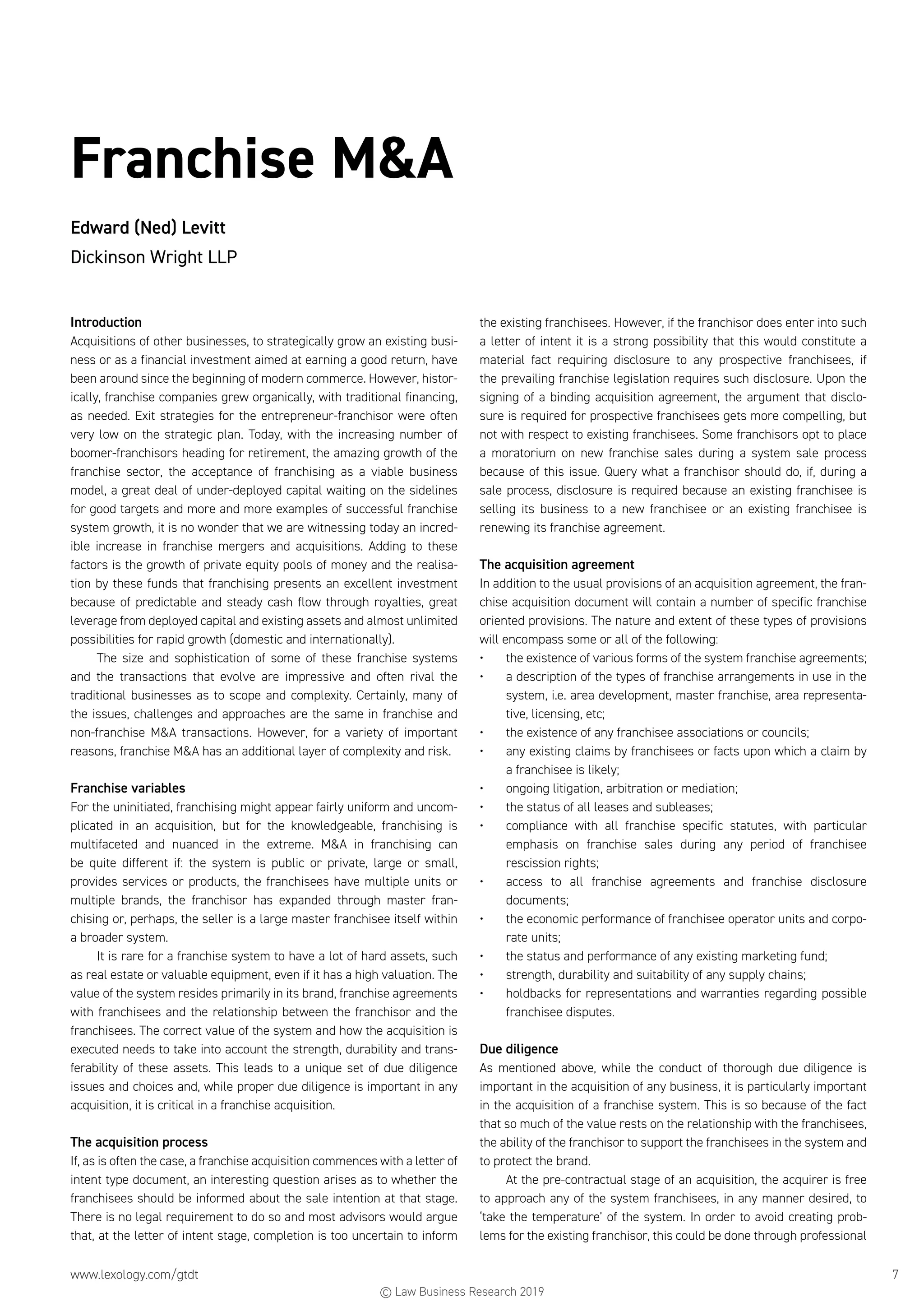 www.lexology.com/gtdt	 7
Franchise MA
Edward (Ned) Levitt
Dickinson Wright LLP
Introduction
Acquisitions of other businesses, to strategically grow an existing busi-
ness or as a financial investment aimed at earning a good return, have
been around since the beginning of modern commerce. However, histor-
ically, franchise companies grew organically, with traditional financing,
as needed. Exit strategies for the entrepreneur-franchisor were often
very low on the strategic plan. Today, with the increasing number of
boomer-franchisors heading for retirement, the amazing growth of the
franchise sector, the acceptance of franchising as a viable business
model, a great deal of under-deployed capital waiting on the sidelines
for good targets and more and more examples of successful franchise
system growth, it is no wonder that we are witnessing today an incred-
ible increase in franchise mergers and acquisitions. Adding to these
factors is the growth of private equity pools of money and the realisa-
tion by these funds that franchising presents an excellent investment
because of predictable and steady cash flow through royalties, great
leverage from deployed capital and existing assets and almost unlimited
possibilities for rapid growth (domestic and internationally).
The size and sophistication of some of these franchise systems
and the transactions that evolve are impressive and often rival the
traditional businesses as to scope and complexity. Certainly, many of
the issues, challenges and approaches are the same in franchise and
non-franchise MA transactions. However, for a variety of important
reasons, franchise MA has an additional layer of complexity and risk.
Franchise variables
For the uninitiated, franchising might appear fairly uniform and uncom-
plicated in an acquisition, but for the knowledgeable, franchising is
multifaceted and nuanced in the extreme. MA in franchising can
be quite different if: the system is public or private, large or small,
provides services or products, the franchisees have multiple units or
multiple brands, the franchisor has expanded through master fran-
chising or, perhaps, the seller is a large master franchisee itself within
a broader system.
It is rare for a franchise system to have a lot of hard assets, such
as real estate or valuable equipment, even if it has a high valuation. The
value of the system resides primarily in its brand, franchise agreements
with franchisees and the relationship between the franchisor and the
franchisees. The correct value of the system and how the acquisition is
executed needs to take into account the strength, durability and trans-
ferability of these assets. This leads to a unique set of due diligence
issues and choices and, while proper due diligence is important in any
acquisition, it is critical in a franchise acquisition.
The acquisition process
If, as is often the case, a franchise acquisition commences with a letter of
intent type document, an interesting question arises as to whether the
franchisees should be informed about the sale intention at that stage.
There is no legal requirement to do so and most advisors would argue
that, at the letter of intent stage, completion is too uncertain to inform
the existing franchisees. However, if the franchisor does enter into such
a letter of intent it is a strong possibility that this would constitute a
material fact requiring disclosure to any prospective franchisees, if
the prevailing franchise legislation requires such disclosure. Upon the
signing of a binding acquisition agreement, the argument that disclo-
sure is required for prospective franchisees gets more compelling, but
not with respect to existing franchisees. Some franchisors opt to place
a moratorium on new franchise sales during a system sale process
because of this issue. Query what a franchisor should do, if, during a
sale process, disclosure is required because an existing franchisee is
selling its business to a new franchisee or an existing franchisee is
renewing its franchise agreement.
The acquisition agreement
In addition to the usual provisions of an acquisition agreement, the fran-
chise acquisition document will contain a number of specific franchise
oriented provisions. The nature and extent of these types of provisions
will encompass some or all of the following:
•	 the existence of various forms of the system franchise agreements;
•	 a description of the types of franchise arrangements in use in the
system, i.e. area development, master franchise, area representa-
tive, licensing, etc;
•	 the existence of any franchisee associations or councils;
•	 any existing claims by franchisees or facts upon which a claim by
a franchisee is likely;
•	 ongoing litigation, arbitration or mediation;
•	 the status of all leases and subleases;
•	 compliance with all franchise specific statutes, with particular
emphasis on franchise sales during any period of franchisee
rescission rights;
•	 access to all franchise agreements and franchise disclosure
documents;
•	 the economic performance of franchisee operator units and corpo-
rate units;
•	 the status and performance of any existing marketing fund;
•	 strength, durability and suitability of any supply chains;
•	 holdbacks for representations and warranties regarding possible
franchisee disputes.
Due diligence
As mentioned above, while the conduct of thorough due diligence is
important in the acquisition of any business, it is particularly important
in the acquisition of a franchise system. This is so because of the fact
that so much of the value rests on the relationship with the franchisees,
the ability of the franchisor to support the franchisees in the system and
to protect the brand.
At the pre-contractual stage of an acquisition, the acquirer is free
to approach any of the system franchisees, in any manner desired, to
‘take the temperature’ of the system. In order to avoid creating prob-
lems for the existing franchisor, this could be done through professional
© Law Business Research 2019
 