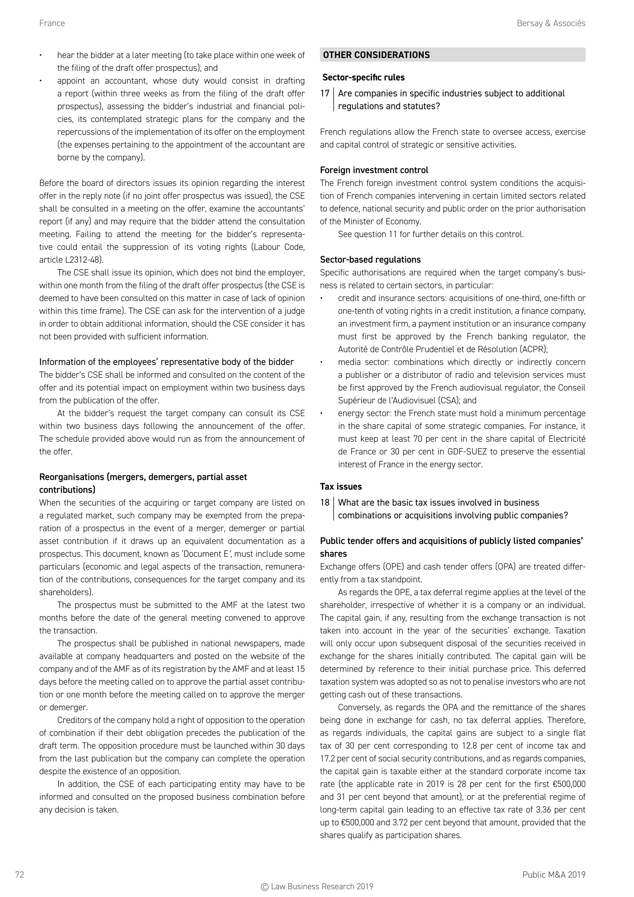 France	 Bersay  Associés
Public MA 201972
•	 hear the bidder at a later meeting (to take place within one week of
the filing of the draft offer prospectus); and
•	 appoint an accountant, whose duty would consist in drafting
a report (within three weeks as from the filing of the draft offer
prospectus), assessing the bidder’s industrial and financial poli-
cies, its contemplated strategic plans for the company and the
repercussions of the implementation of its offer on the employment
(the expenses pertaining to the appointment of the accountant are
borne by the company).
Before the board of directors issues its opinion regarding the interest
offer in the reply note (if no joint offer prospectus was issued), the CSE
shall be consulted in a meeting on the offer, examine the accountants’
report (if any) and may require that the bidder attend the consultation
meeting. Failing to attend the meeting for the bidder’s representa-
tive could entail the suppression of its voting rights (Labour Code,
article L2312-48).
The CSE shall issue its opinion, which does not bind the employer,
within one month from the filing of the draft offer prospectus (the CSE is
deemed to have been consulted on this matter in case of lack of opinion
within this time frame). The CSE can ask for the intervention of a judge
in order to obtain additional information, should the CSE consider it has
not been provided with sufficient information.
Information of the employees’ representative body of the bidder
The bidder’s CSE shall be informed and consulted on the content of the
offer and its potential impact on employment within two business days
from the publication of the offer.
At the bidder’s request the target company can consult its CSE
within two business days following the announcement of the offer.
The schedule provided above would run as from the announcement of
the offer.
Reorganisations (mergers, demergers, partial asset
contributions)
When the securities of the acquiring or target company are listed on
a regulated market, such company may be exempted from the prepa-
ration of a prospectus in the event of a merger, demerger or partial
asset contribution if it draws up an equivalent documentation as a
prospectus. This document, known as ‘Document E’, must include some
particulars (economic and legal aspects of the transaction, remunera-
tion of the contributions, consequences for the target company and its
shareholders).
The prospectus must be submitted to the AMF at the latest two
months before the date of the general meeting convened to approve
the transaction.
The prospectus shall be published in national newspapers, made
available at company headquarters and posted on the website of the
company and of the AMF as of its registration by the AMF and at least 15
days before the meeting called on to approve the partial asset contribu-
tion or one month before the meeting called on to approve the merger
or demerger.
Creditors of the company hold a right of opposition to the operation
of combination if their debt obligation precedes the publication of the
draft term. The opposition procedure must be launched within 30 days
from the last publication but the company can complete the operation
despite the existence of an opposition.
In addition, the CSE of each participating entity may have to be
informed and consulted on the proposed business combination before
any decision is taken.
OTHER CONSIDERATIONS
Sector-specific rules
17	 Are companies in specific industries subject to additional
regulations and statutes?
French regulations allow the French state to oversee access, exercise
and capital control of strategic or sensitive activities.
Foreign investment control
The French foreign investment control system conditions the acquisi-
tion of French companies intervening in certain limited sectors related
to defence, national security and public order on the prior authorisation
of the Minister of Economy.
See question 11 for further details on this control.
Sector-based regulations
Specific authorisations are required when the target company’s busi-
ness is related to certain sectors, in particular:
•	 credit and insurance sectors: acquisitions of one-third, one-fifth or
one-tenth of voting rights in a credit institution, a finance company,
an investment firm, a payment institution or an insurance company
must first be approved by the French banking regulator, the
Autorité de Contrôle Prudentiel et de Résolution (ACPR);
•	 media sector: combinations which directly or indirectly concern
a publisher or a distributor of radio and television services must
be first approved by the French audiovisual regulator, the Conseil
Supérieur de l’Audiovisuel (CSA); and
•	 energy sector: the French state must hold a minimum percentage
in the share capital of some strategic companies. For instance, it
must keep at least 70 per cent in the share capital of Electricité
de France or 30 per cent in GDF-SUEZ to preserve the essential
interest of France in the energy sector.
Tax issues
18	 What are the basic tax issues involved in business
combinations or acquisitions involving public companies?
Public tender offers and acquisitions of publicly listed companies’
shares
Exchange offers (OPE) and cash tender offers (OPA) are treated differ-
ently from a tax standpoint.
As regards the OPE, a tax deferral regime applies at the level of the
shareholder, irrespective of whether it is a company or an individual.
The capital gain, if any, resulting from the exchange transaction is not
taken into account in the year of the securities’ exchange. Taxation
will only occur upon subsequent disposal of the securities received in
exchange for the shares initially contributed. The capital gain will be
determined by reference to their initial purchase price. This deferred
taxation system was adopted so as not to penalise investors who are not
getting cash out of these transactions.
Conversely, as regards the OPA and the remittance of the shares
being done in exchange for cash, no tax deferral applies. Therefore,
as regards individuals, the capital gains are subject to a single flat
tax of 30 per cent corresponding to 12.8 per cent of income tax and
17.2 per cent of social security contributions, and as regards companies,
the capital gain is taxable either at the standard corporate income tax
rate (the applicable rate in 2019 is 28 per cent for the first €500,000
and 31 per cent beyond that amount), or at the preferential regime of
long-term capital gain leading to an effective tax rate of 3.36 per cent
up to €500,000 and 3.72 per cent beyond that amount, provided that the
shares qualify as participation shares.
© Law Business Research 2019
 